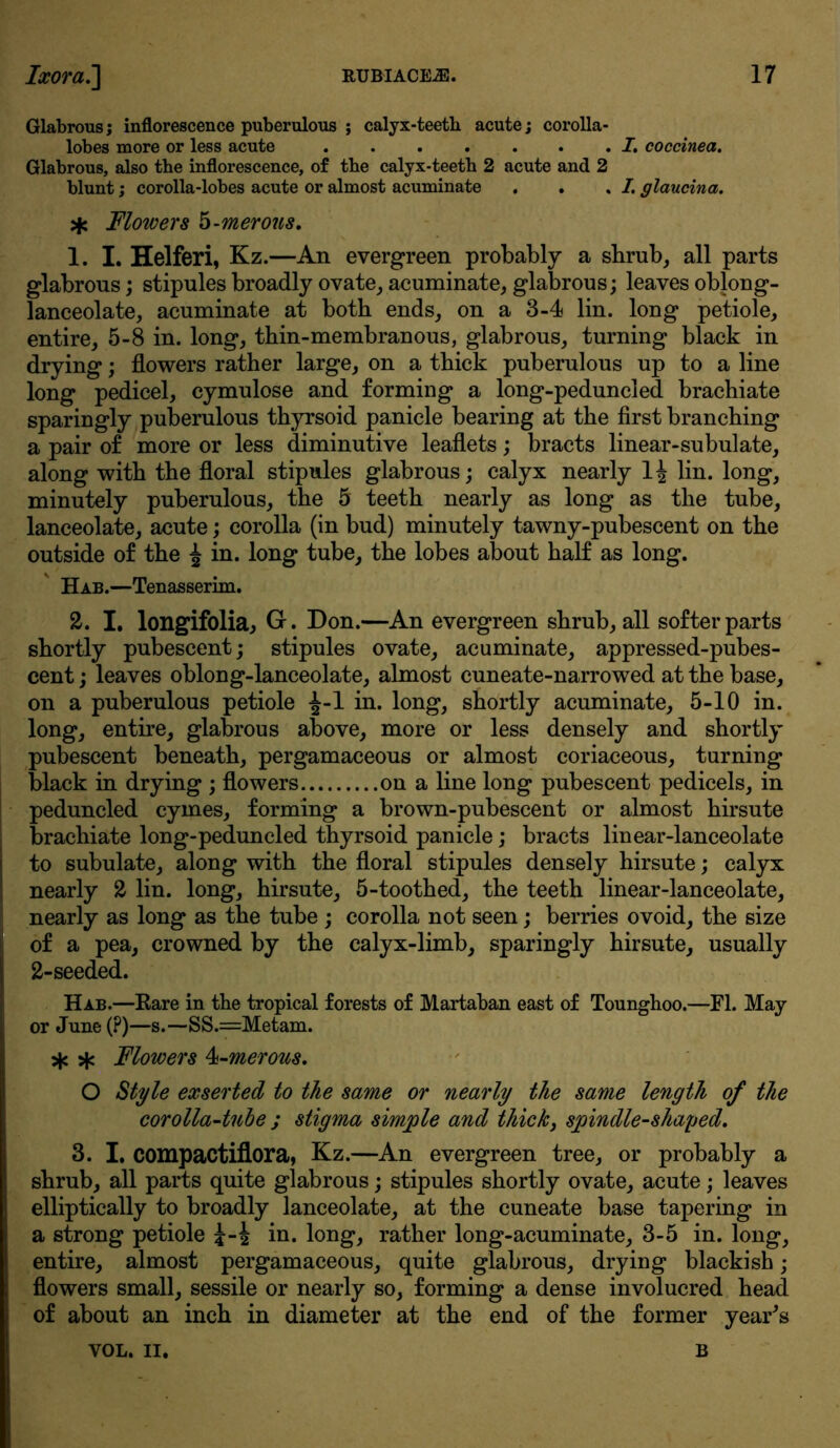 Glabrous j inflorescence puberulous ; calyx-teeth acute; corolla- lobes more or less acute I. coccinea. Glabrous, also the inflorescence, of the calyx-teeth 2 acute and 2 blunt; corolla-lobes acute or almost acuminate , . . I. glaucina. >fc Flowers 5-merons. 1. I. Helferi, Kz.—An evergreen probably a shrub, all parts glabrous; stipules broadly ovate, acuminate, glabrous; leaves oblong- lanceolate, acuminate at both ends, on a 3-4 lin. long petiole, entire, 5-8 in. long, thin-membranous, glabrous, turning black in drying; flowers rather large, on a thick puberulous up to a line long pedicel, cymulose and forming a long-peduncled brachiate sparingly puberulous thyrsoid panicle bearing at the first branching a pair of more or less diminutive leaflets; bracts linear-subulate, along with the floral stipules glabrous; calyx nearly 1^ lin. long, minutely puberulous, the 5 teeth nearly as long as the tube, lanceolate, acute; corolla (in bud) minutely tawny-pubescent on the outside of the ^ in. long tube, the lobes about half as long. Hab.—Tenasserim. £. I. longifolia, Gr. Don.—An evergreen shrub, all softer parts shortly pubescent; stipules ovate, acuminate, appressed-pubes- cent; leaves oblong-lanceolate, almost cuneate-narrowed at the base, on a puberulous petiole ^-1 in. long, shortly acuminate, 5-10 in. long, entire, glabrous above, more or less densely and shortly pubescent beneath, pergamaceous or almost coriaceous, turning black in drying ; flowers on a line long pubescent pedicels, in peduncled cymes, forming a brown-pubescent or almost hirsute brachiate long-peduncled thyrsoid panicle; bracts linear-lanceolate to subulate, along with the floral stipules densely hirsute; calyx nearly £ lin. long, hirsute, 5-toothed, the teeth linear-lanceolate, nearly as long as the tube ; corolla not seen; berries ovoid, the size of a pea, crowned by the calyx-limb, sparingly hirsute, usually 2-seeded. Hab.—Rare in the tropical forests of Martaban east of Tounghoo.—FI. May or June (?)—s.—SS.=Metam. * * Flowers 4-merous. O Style exserted to the same or nearly the same length of the corolla-tube ; stigma simple and thick, spindle-shaped. 3. I. compactiflora, Kz.—An evergreen tree, or probably a shrub, all parts quite glabrous; stipules shortly ovate, acute; leaves elliptically to broadly lanceolate, at the cuneate base tapering in a strong petiole in. long, rather long-acuminate, 3-5 in. long, entire, almost pergamaceous, quite glabrous, drying blackish; flowers small, sessile or nearly so, forming a dense involucred head of about an inch in diameter at the end of the former year's VOL. II. B
