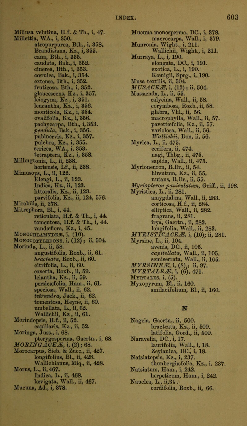 Miliusa velutina, H.f. & Th., i, 47. Millettia, WA., i, 350. atropurpurea, Bth., i, 358. Brandisiana, Kz., i, 355. cana, Bth., i, 355. caudata, Bak., i, 352. cinerea, Bth., i, 353. coerulea, Bak., i, 354. extensa, Bth., i, 352, fruticosa, Bth., i, 352. glaucescens, Kz., i, 357. leiogyna, Kz, i, 351. leucantha, Kz., i, 356. monticola, Kz., i, 354. ovalifolia, Kz., i, 356. pachycarpa, Bth., i, 353. pendula, Bak., i, 356. pubinervis, Kz., i, 357. pulchra, Kz., i, 355. sericea, WA., i, 353. tetraptera, Kz., i, 358. Millingtonia, L., ii, 238. hortensis, Lf., ii, 238. Mimusops, L., ii, 122. Elengi, L., ii, 123. Indica, Kz., ii, 123. littoralis, Kz., ii, 123. parvifolia, Kz., ii, 124, 576. Mirabilis, ii, 278. Mitrephora, Bl., i, 44. reticulata, H.f. & Th., i, 44. tomentosa, H.f. & Th., i, 44. vandseflora, Kz., i, 45. Monochlamyde.®:, i, (10). Monocotyledons, i, (12) j ii, 504. Morinda, L., ii, 58. angustifolia, Roxb., ii, 61. bract eat a, Roxb., ii, 60. citrifolia, L., ii, 60. exserta, Roxb., ii, 59. leiantha, Kz., ii, 59. persicaefolia, Ham., ii, 61. speciosa. Wall., ii, 62. tetrandra, Jack., ii, 62. tomentosa, Heyne, ii, 60. umbellata, L., ii, 62. Wallichii, Kz , ii, 61. Morindopsis, H.f., ii, 52. capillaris, Kz., ii, 52. Moringa, Juss., i, 68. pterygosperma, Gaertn., i, 68. MORING-ACEJE, i, (2); 68. Morocarpus, Sieb. & Zucc., ii, 427. longifolius, Bl., ii, 428. Wallichianus, Miq., ii, 428. Morus, L., ii, 467. Indica, L., ii, 468. laevigata. Wall., ii, 467. Mucuna, Ad., i, 378. Mucuna monosperma, DC., i, 378. macrocarpa. Wall., i, 379. Munronia, Wight., i, 211. Wallichii, Wight., i, 211. Murraya, L., i, 190. elongata, DC., i, 191. exotica, L., i, 190. Koenigii, Sprg., i, 190. Musa textilis, ii, 504. M USA CE2E, i, (12) ; ii, 504. Mussaenda, L., ii, 55. calycina, Wall., ii, 58. corymbosa, Roxb., ii, 58. glabra, Vhl., ii, 56. macrophylla. Wall., ii, 57. pavettaefolia, Kz., ii, 57. variolosa, Wall., ii, 56. Wallichii, Don, ii, 56. Myrica, L., ii, 475. cerifera, ii, 474. nagi, Thbg., ii, 475. sapida. Wall., ii, 475. Myrioneuron, R.Br., ii, 54. hirsutum, Kz., ii, 55. nutans, R.Br., ii, 55. Myriojpteron jpaniculatum, Griff., ii, 198. Myristica, L., ii, 281. amygdalina, Wall., ii, 283. corticosa, H.f., ii, 284. elliptica, Wall., ii, 282. fragrans, ii, 281. irya, Gaertn., ii, 282. longifolia, Wall., ii, 283. MYRISTICA CE2E, i, (10); ii, 281. Myrsine, L., ii, 104. avenis, DC., ii, 305. capitellata, Wall., ii, 105. semiserrata, Wall., ii, 105. MYRSINE2E, i, (8)k; ii, 97. MYRTALEAE, i, (6), 471. Myktales, i, (5). Myxopyrum, Bl., ii, 160. smilacifolium, Bl., ii, 160. N Nageia, Gaertn., ii, 500. bracteata, Kz., ii, 500. latifolia, Gord., ii, 500. Naravelia, DC., i, 17. laurifolia, Wall., i, 18. Zeylanica, DC.’ i, 18. Natsiatopsis, Kz., i, 237. thunbergisefolia, Kz., i, 237 Natsiatum, Ham., i, 242. herpeticum, Ham., i, 242. Nauclea, L., ii,6l<. cordifolia, Roxb., ii, 66.