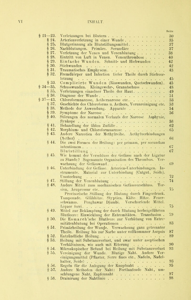 Seite § ‘21—23. Verletzungen bei Blutern 30 § 24. Arterienverletzung in einer Wunde 35 § 25. Blutgerinnung als Blutstillungsmittel 37 § 26. Nachblutungen. Primäre. Secundäre 37 § 27. Verletzung der Venen und Venenblutung 38 § 28. Eintritt von Luft in Venen. Venenthrombose 40 § 29. Einfache Wunden. Schnitt- und Hiebwunden ... 42 § 30. Stichwunden 42 § 31. Traumatisches Emphysem 43 § 32. Fremdkörper und Infection tiefer Theile durch Stichver- letzung 45 §33. Complicirte Wunden (Risswunden, Quetschwunden). 45 § 34—35. Schusswunden. Kleingewehr-, Granatschuss 48 § 35. Verletzungen einzelner Theile der Haut 49 § 36. Diagnose der Wunde 51 § 37—43. Chloroformnarcose, Aethernarcose etc 53 § 37. Geschichte des Chloroforms u. Aethers, Verunreinigung etc. 53 § 38. Methode der Anwendung. Apparate 54 § 39. Symptome der Narcose 56 § 40. Störungen des normalen Verlaufs der Narcose. Asphyxie, Synkope 58 § 41. Behandlung der üblen Zufälle 62 § 42. Morphium- und Chloroformnarcose 65 § 43. Andere Narcotica der Methylreihe. Aethylverbindungen (Aether) 66 §44. Die zwei Formen der Heilung: per primam, per secundam intentionem 67 Blutstillung 67 § 45. Wie kommt der Verschluss der Gefässe nach der Ligatur zustande? Sogenannte Organisation des Thrombus. Ver- wachsung der Gefässwand 69 § 46. Unterbindung der Gefässe. Arterien-Unterbindungen. In- strumente. Material zur Unterbindung (Catgut, Seide). Umstechung 72 § 47. Stillung der Venenblutung 74 § 48. Andere Mittel zum mechanischen Gefässverschluss. Tor- sion, Acupressur etc 75 Provisorische Stillung der Blutung durch Fingerdruck. Tamponade. Glühhitze. Styptica. Kälte. Hitze. Feuer- schwamm. Penghawar Djambi. Verschonende Mittel. Liquor ferri 75 § 49. Mittel zur Bekämpfung der durch Blutung herbeigeführten Blutleere: Einwicklung der Extremitäten. Transfusion . 79 § 50. Die Esmarch’sche Blutleere zur Verhütung von Extre- mitätenblutung bei Operationen 83 § 51. Primärheilung der Wunde. Verwachsung ganz getrennter Theile. Heilung bis zur Narbe unter vollkommner Asepsis 87 § 52. Entzündliche Heilung 89 § 53. Heilung mit Substanzverlust, und zwar unter aseptischen Verhältnissen, wie auch mit Eiterung 90 § 54. Mikroskopischer Befund bei Heilung mit Substanzverlust 93 § 55. Vereinigung der Wunde. Blutige Naht. Andere Ver- einigungsmittel (Pflaster, Serre fines etc., Nadeln, Nadel- halter, Seide) 93 § 56. Regeln für die Anlegung der Knopfnaht 95 § 57. Andere Methoden der Naht: Fortlaufende Naht, um- schlungene Naht, Zapfennaht 97 § 58. Drainirung der Nahtlinie 98