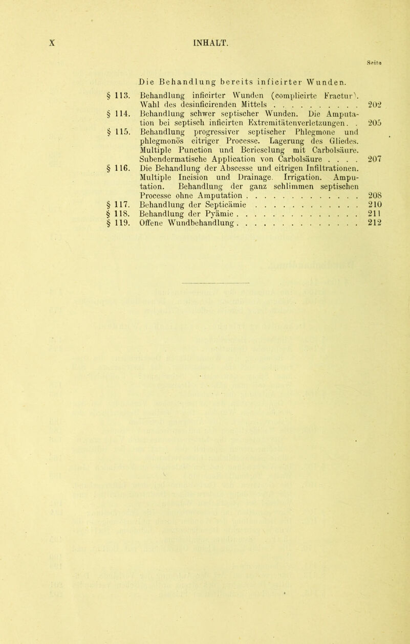 Die Behandlung bereits inficirter Wunden. §113. Behandlung inficirter Wunden (complicirte Fractur). Wahl des desinficirenden Mittels § 114. Behandlung schwer septischer Wunden. Die Amputa- tion bei septisch inficirten Extremitätenverletzungen. . § 115. Behandlung progressiver septischer Phlegmone und phlegmonös eitriger Processe. Lagerung des Gliedes. Multiple Punction und Berieselung mit Carbolsäure. Subendermatische Application von Carbolsäure .... §116. Die Behandlung der Abscesse und eitrigen Infiltrationen. Multiple Incision und Drainage. Irrigation. Ampu- tation. Behandlung der ganz schlimmen septischen Processe ohne Amputation §117. Behandlung der Septicämie §118. Behandlung der Pyämie § 119. Offene Wundbehandlung Seite 202 205 207 208 210 211 212