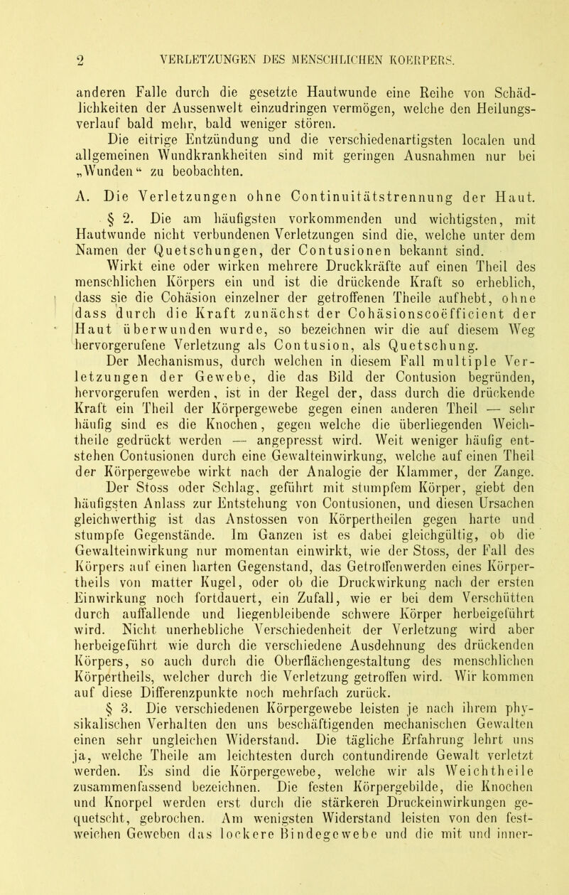 anderen Falle durch die gesetzte Hautwunde eine Reihe von Schäd- lichkeiten der Aussenwelt einzudringen vermögen, welche den Heilungs- verlauf bald mehr, bald weniger stören. Die eitrige Entzündung und die verschiedenartigsten localen und allgemeinen Wundkrankheiten sind mit geringen Ausnahmen nur bei „Wunden“ zu beobachten. A. Die Verletzungen ohne Continuitätstrennung der Haut. § 2. Die am häufigsten vorkommenden und wichtigsten, mit Hautwunde nicht verbundenen Verletzungen sind die, welche unter dem Namen der Quetschungen, der Contusionen bekannt sind. Wirkt eine oder wirken mehrere Druckkräfte auf einen Theil des menschlichen Körpers ein und ist die drückende Kraft so erheblich, dass sie die Cohäsion einzelner der getroffenen Theile aufhebt, ohne dass durch die Kraft zunächst der Cohäsionscoefficient der Haut überwunden wurde, so bezeichnen wir die auf diesem Weg hervorgerufene Verletzung als Contusion, als Quetschung. Der Mechanismus, durch welchen in diesem Fall multiple Ver- letzungen der Gewebe, die das Bild der Contusion begründen, hervorgerufen werden, ist in der Regel der, dass durch die drückende Kraft ein Theil der Körpergewebe gegen einen anderen Theil — sehr häufig sind es die Knochen, gegen welche die überliegenden Weich- theile gedrückt werden — angepresst wird. Weit weniger häufig ent- stehen Contusionen durch eine Gewalteinwirkung, welche auf einen Theil der Körpergewebe wirkt nach der Analogie der Klammer, der Zange. Der Stoss oder Schlag, geführt mit stumpfem Körper, giebt den häufigsten Anlass zur Entstehung von Contusionen, und diesen Ursachen gleichwerthig ist das Anstossen von Körperteilen gegen harte und stumpfe Gegenstände. Im Ganzen ist es dabei gleichgültig, ob die Gewalteinwirkung nur momentan einwirkt, wie der Stoss, der Fall des Körpers auf einen harten Gegenstand, das Getroffen werden eines Körper- teils von matter Kugel, oder ob die Druckwirkung nach der ersten Einwirkung noch fortdauert, ein Zufall, wie er bei dem Verschütten durch auffallende und liegenbleibende schwere Körper herbeigeführt wird. Nicht unerhebliche Verschiedenheit der Verletzung wird aber herbeigeführt wie durch die verschiedene Ausdehnung des drückenden Körpers, so auch durch die Oberflächengestaltung des menschlichen Körperteils, welcher durch die Verletzung getroffen wird. Wir kommen auf diese Differenzpunkte noch mehrfach zurück. § 3. Die verschiedenen Körpergewebe leisten je nach ihrem phy- sikalischen Verhalten den uns beschäftigenden mechanischen Gewalten einen sehr ungleichen Widerstand. Die tägliche Erfahrung lehrt uns ja, welche Theile am leichtesten durch contundirende Gewalt verletzt werden. Es sind die Körpergewebe, welche wir als Weichtheile zusammenfassend bezeichnen. Die festen Körpergebilde, die Knochen und Knorpel werden erst durch die stärkeren Druckeinwirkungen ge- quetscht, gebrochen. Am wenigsten Widerstand leisten von den fest- weichen Geweben das lockere Bindegewebe und die mit und inner-