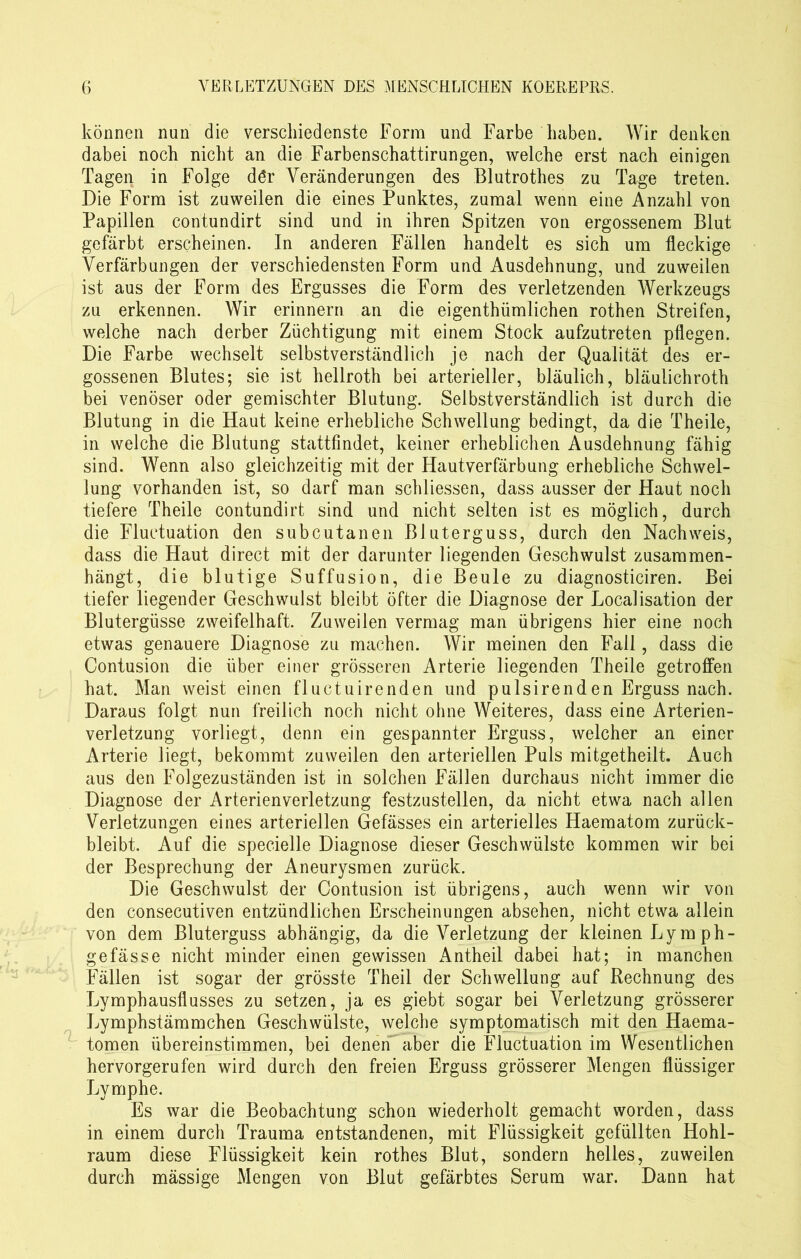 können nun die verschiedenste Form und Farbe haben. Wir denken dabei noch nicht an die Farbenschattirungen, welche erst nach einigen Tagen in Folge dör Veränderungen des Blutrothes zu Tage treten. Die Form ist zuweilen die eines Punktes, zumal wenn eine Anzahl von Papillen contundirt sind und in ihren Spitzen von ergossenem Blut gefärbt erscheinen. In anderen Fällen handelt es sich um fleckige Verfärbungen der verschiedensten Form und Ausdehnung, und zuweilen ist aus der Form des Ergusses die Form des verletzenden Werkzeugs zu erkennen. Wir erinnern an die eigenthiimlichen rothen Streifen, welche nach derber Züchtigung mit einem Stock aufzutreten pflegen. Die Farbe wechselt selbstverständlich je nach der Qualität des er- gossenen Blutes; sie ist hellroth bei arterieller, bläulich, bläulichroth bei venöser oder gemischter Blutung. Selbstverständlich ist durch die Blutung in die Haut keine erhebliche Schwellung bedingt, da die Theile, in welche die Blutung stattfindet, keiner erheblichen Ausdehnung fähig sind. Wenn also gleichzeitig mit der Hautverfärbung erhebliche Schwel- lung vorhanden ist, so darf man schlossen, dass ausser der Haut noch tiefere Theile contundirt sind und nicht selten ist es möglich, durch die Fluctuation den subcutanen Bluterguss, durch den Nachweis, dass die Haut direct mit der darunter liegenden Geschwulst zusammen- hängt, die blutige Suffusion, die Beule zu diagnosticiren. Bei tiefer liegender Geschwulst bleibt öfter die Diagnose der Localisation der Blutergüsse zweifelhaft. Zuweilen vermag man übrigens hier eine noch etwas genauere Diagnose zu machen. Wir meinen den Fall, dass die Contusion die über einer grösseren Arterie liegenden Theile getroffen hat. Man weist einen fluctuirenden und pulsirenden Erguss nach. Daraus folgt nun freilich noch nicht ohne Weiteres, dass eine Arterien- verletzung vorliegt, denn ein gespannter Erguss, welcher an einer Arterie liegt, bekommt zuweilen den arteriellen Puls mitgetheilt. Auch aus den Folgezuständen ist in solchen Fällen durchaus nicht immer die Diagnose der Arterien Verletzung festzustellen, da nicht etwa nach allen Verletzungen eines arteriellen Gefässes ein arterielles Haematom zurück- bleibt. Auf die specielle Diagnose dieser Geschwülste kommen wir bei der Besprechung der Aneurysmen zurück. Die Geschwulst der Contusion ist übrigens, auch wenn wir von den consecutiven entzündlichen Erscheinungen absehen, nicht etwa allein von dem Bluterguss abhängig, da die Verletzung der kleinen Lymph- gefässe nicht minder einen gewissen Antheil dabei hat; in manchen Fällen ist sogar der grösste Theil der Schwellung auf Rechnung des Lymphausflusses zu setzen, ja es giebt sogar bei Verletzung grösserer Lymphstämmchen Geschwülste, welche symptomatisch mit den Haema- tomen übereinstimmen, bei denen aber die Fluctuation im Wesentlichen hervorgerufen wird durch den freien Erguss grösserer Mengen flüssiger Lymphe. Es war die Beobachtung schon wiederholt gemacht worden, dass in einem durch Trauma entstandenen, mit Flüssigkeit gefüllten Hohl- raum diese Flüssigkeit kein rothes Blut, sondern helles, zuweilen durch mässige Mengen von Blut gefärbtes Serum war. Dann hat