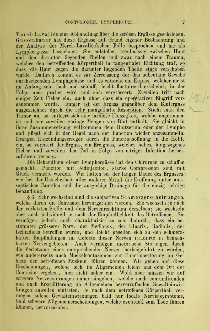 Morel-Lavallee eine Abhandlung über die serösen Ergüsse geschrieben. Gussenbauer hat diese Ergüsse auf Grund eigener Beobachtung und der Analyse der Morel - Lavallee’schen Fälle besprochen und sie als Lymphergüsse bezeichnet. Sie entstehen regelmässig zwischen Haut und den darunter liegenden Theilen und zwar nach einem Trauma, welches den betreffenden Körpertheil in tangentialer Richtung traf, so dass die Haut gegen die darunter liegenden Theile stark verschoben wurde. Dadurch kommt es zur Zerreissung der das subcutane Gewebe durchsetzenden Lymphgefässe und es entsteht ein Erguss, welcher meist im Anfang sehr flach und schlaff, leicht fluctuirend erscheint, in der Folge aber praller wird und sich vergrössert. Zuweilen tritt nach einiger Zeit Fieber ein, auch ohne dass ein oper'erativer Eingriff vor- genommen wurde. Immer ist der Erguss gegenüber dem Bluterguss ausgezeichnet durch die sehr mangelhafte Resorption. Sticht man den Tumor an, so entleert sich eine farblose Flüssigkeit, welche ungeronnen ist und nur zuweilen geringe Mengen von Blut enthält. Sie gleicht in ihrer Zusammensetzung vollkommen dem Blutserum oder der Lymphe und pflegt sich in der Regel nach der Punction wieder anzusamraeln. Drangen Entzündungserreger durch die Punctionsöffnung in die Höhle ein, so vereitert der Erguss, ein Ereigiiiss, welches hohes, hingezogenes Fieber und zuweilen den Tod in Folge von eitriger Infection herbei- zuführen vermag. Die Behandlung dieser Lymphergüsse hat den Chirurgen zu schaffen gemacht. Punction mit Jodinjection, starke Compression sind mit Glück versucht worden. Wir halten bei der langen Dauer des Ergusses, wie bei der Unsicherheit aller anderen Mittel die Eröffnung unter anti- septischen Cautelen und die ausgiebige Drainage für die einzig richtige Behandlung. § 6. Sehr wechselnd sind die subjectiven Schmerzerscheinungen, welche durch die Contusion hervorgerufen werden. Sie wechseln je nach der verletzten Stelle und dem Nervenreichthum derselben; sie wechseln aber auch individuell je nach der Empfindlichkeit des Betroffenen. Sie vermögen jedoch auch charakterisirt zu sein dadurch, dass ein be- stimmter grösserer Nerv, der Medianus, der Ulnaris, Radialis, der Ischiadicus betroffen wurde, und leicht gesellen sich zu den schmerz- haften Empfindungen im Gebiete dieser Nerven irradiirte in benach- barten Nervengebieten. Auch vermögen motorische Störungen durch die Verletzung eines entsprechenden Nerven herbeigeführt zu werden, wie andererseits auch Muskelcontusionen zur Functionsstörung im Ge- biete der betroffenen Muskeln führen können. Wir gehen auf diese Erscheinungen, welche sich im Allgemeinen leicht aus dem Ort der Contusion ergeben, hier nicht näher ein. Wohl aber müssen wir auf schwere Nervenstörungen näher eingehen, welche nach contundirenden und nach Erschütterung im Allgemeinen hervorrufenden Gewalteinwir- kungen zuweilen eintreten. Je nach dem getroffenen Körpertheil ver- mögen solche Gewalteinwirkungen bald nur locale Nervensymptome, bald schwere Allgemeinerscheinungen, welche eventuell zum Tode führen können, hervorzurufen.