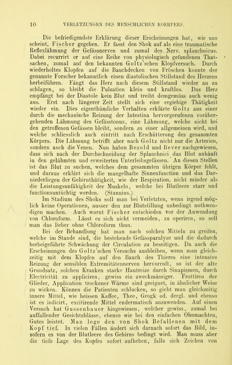 Die befriedigendste Erklärung dieser Erscheinungen hat, wie uns scheint, Fischer gegeben. Er fasst den Shok auf als eine traumatische Reflexlähmung der Gefässnerven und zumal des Nerv, splanchnicus. Dabei recurrirt er auf eine Reihe von physiologisch gefundenen That- sachen, zumal auf den bekannten Goltz’schen Klopfversuch. Durch wiederholtes Klopfen auf die Bauchdecken von Fröschen konnte der genannte Forscher bekanntlich einen diastolischen Stillstand des Herzens herbeiführen. Fängt das Herz nach diesem Stillstand wieder an zu schlagen, so bleibt die Pulsation klein und kraftlos. Das Herz empfängt bei der Diastole kein Blut und treibt demgemäss auch wenig aus. Erst nach längerer Zeit stellt sich eine ergiebige Thätigkeit wieder ein. Dies eigentümliche Verhalten erklärte Goltz aus einer durch die mechanische Reizung der Intestina hervorgerufenen vorüber- gehenden Lähmung des Gefässtonus, eine Lähmung, welche nicht bei den getroffenen Gefässen bleibt, sondern zu einer allgemeinen wird, und welche schliesslich auch eintritt nach Erschülterung des gesammten Körpers. Die Lähmung betrifft aber nach Goltz nicht nur die Arterien, sondern auch die Venen. Nun haben Bezold und Be ver nachgewiesen, dass sich nach der Durchschneidung der Splanchnici das Blut anhäuft in den gelähmten und erweiterten Unterleibsgefässen. An diesen Stellen ist das Blut zu suchen, welches dem gesammten übrigen Körper fehlt, und daraus erklärt sich die mangelhafte Sinnenfunction und das Dar- niederliegen der Gehirnthätigkeit, wie der Respiration, nicht minder als die Leistungsunfähigkeit der Muskeln, welche bei Blutleere starr und fünctionsuntüchtig werden. (Stannius.) Im Stadium des Shoks soll man bei Verletzten, wenn irgend mög- lich keine Operationen, ausser den zur Blutstillung unbedingt nothwcn- digen machen. Auch warnt Fischer entschieden vor der Anwendung von Chloroform. Lässt es sich nicht vermeiden, zu operiren, so soll man das lieber ohne Chloroform thun. Bei der Behandlung hat man nach solchen Mitteln zu greifen, welche im Stande sind, die bestehende Gefässparalyse und die dadurch herbeigeführte Schwächung der Circulation zu beseitigen. Da auch die Erscheinungen des Goltz’schen Versuchs ausbleiben, wenn man gleich- zeitig mit dem Klopfen auf den Bauch des Thieres eine intensive Reizung der sensiblen Extremitätennerven hervorruft, so ist der alte Grundsatz, solchen Kranken starke Hautreize durch Sinapismen, durch Electricität zu appliciren, gewiss ein zweckmässiger. Frottiren der Glieder, Application trockener Wärme sind geeignet, in ähnlicher Weise zu wirken. Können die Patienten schlucken, so giebt man gleichzeitig innere Mittel, wie heissen Kaffee, Thee, Grogk od. dergl. und ebenso ist es indicirt, excitirende Mittel endermatisch anzuwenden. Auf einen Versuch hat Gussenbauer hingewiesen, welcher gewiss, zumal bei auffallender Gesichtsblässe, ebenso wie bei den einfachen Ohnmächten, Gutes leistet. Man lege den von Shok Befallenen mit dem Kopf tief. In vielen Fällen ändert sich darnach sofort das Bild, in- sofern es von der Blutleere des Gehirns bedingt wird. Man muss aber die tiefe Lage des Kopfes sofort aufheben, falls sich Zeichen von