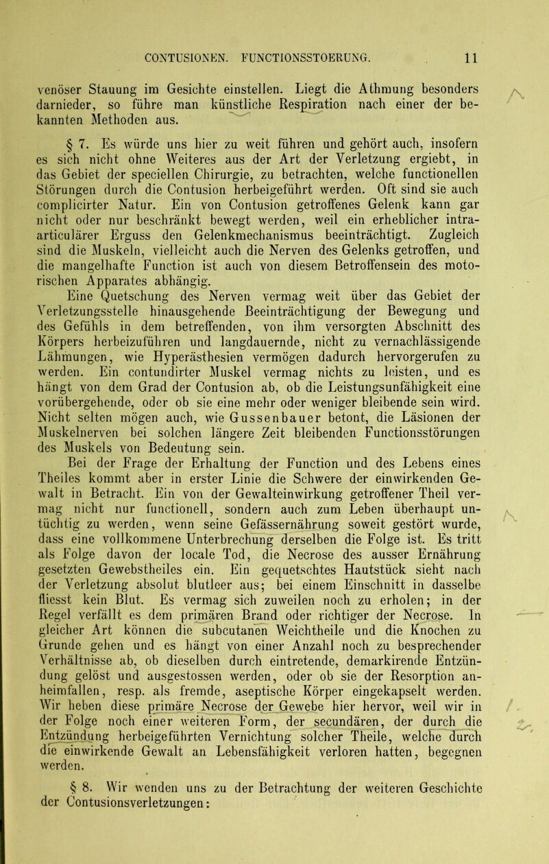 venöser Stauung im Gesichte einstellen. Liegt die Athmung besonders darnieder, so führe man künstliche Respiration nach einer der be- kannten Methoden aus. § 7. Es würde uns hier zu weit führen und gehört auch, insofern es sich nicht ohne Weiteres aus der Art der Verletzung ergiebt, in das Gebiet der speciellen Chirurgie, zu betrachten, welche functionellen Störungen durch die Contusion herbeigeführt werden. Oft sind sie auch complicirter Natur. Ein von Contusion getroffenes Gelenk kann gar nicht oder nur beschränkt bewegt werden, weil ein erheblicher intra- articulärer Erguss den Gelenkmechanismus beeinträchtigt. Zugleich sind die Muskeln, vielleicht auch die Nerven des Gelenks getroffen, und die mangelhafte Function ist auch von diesem Betroffensein des moto- rischen Apparates abhängig. Eine Quetschung des Nerven vermag weit über das Gebiet der Verletzungsstelle hinausgehende Beeinträchtigung der Bewegung und des Gefühls in dem betreffenden, von ihm versorgten Abschnitt des Körpers herbeizuführen und langdauernde, nicht zu vernachlässigende Lähmungen, wie Hyperästhesien vermögen dadurch hervorgerufen zu werden. Ein contundirter Muskel vermag nichts zu leisten, und es hängt von dem Grad der Contusion ab, ob die LeistungsUnfähigkeit eine vorübergehende, oder ob sie eine mehr oder weniger bleibende sein wird. Nicht selten mögen auch, wie Gussenbauer betont, die Läsionen der Muskelnerven bei solchen längere Zeit bleibenden Functionsstörungen des Muskels von Bedeutung sein. Bei der Frage der Erhaltung der Function und des Lebens eines Theiles kommt aber in erster Linie die Schwere der ein wirkenden Ge- walt in Betracht. Ein von der Gewalteinwirkung getroffener Theil ver- mag nicht nur functioneil, sondern auch zum Leben überhaupt un- tüchtig zu werden, wenn seine Gefässernährung soweit gestört wurde, dass eine vollkommene Unterbrechung derselben die Folge ist. Es tritt als Folge davon der locale Tod, die Necrose des ausser Ernährung gesetzten Gewebstheiles ein. Ein gequetschtes Hautstück sieht nach der Verletzung absolut blutleer aus; bei einem Einschnitt in dasselbe fliesst kein Blut. Es vermag sich zuweilen noch zu erholen; in der Regel verfällt es dem primären Brand oder richtiger der Necrose. In gleicher Art können die subcutanen Weichtheile und die Knochen zu Grunde gehen und es hängt von einer Anzahl noch zu besprechender Verhältnisse ab, ob dieselben durch eintretende, demarkirende Entzün- dung gelöst und ausgestossen werden, oder ob sie der Resorption an- heimfallen, resp. als fremde, aseptische Körper eingekapselt werden. Wir heben diese primäre Necrose der Gewebe hier hervor, weil wir in der Folge noch einer weiteren Form, der secundären, der durch die Entzündung herbeigeführten Vernichtung solcher Theile, welche durch die einwirkende Gewalt an Lebensfähigkeit verloren hatten, begegnen werden. § 8. Wir wenden uns zu der Betrachtung der weiteren Geschichte der Contusionsverletzungen: