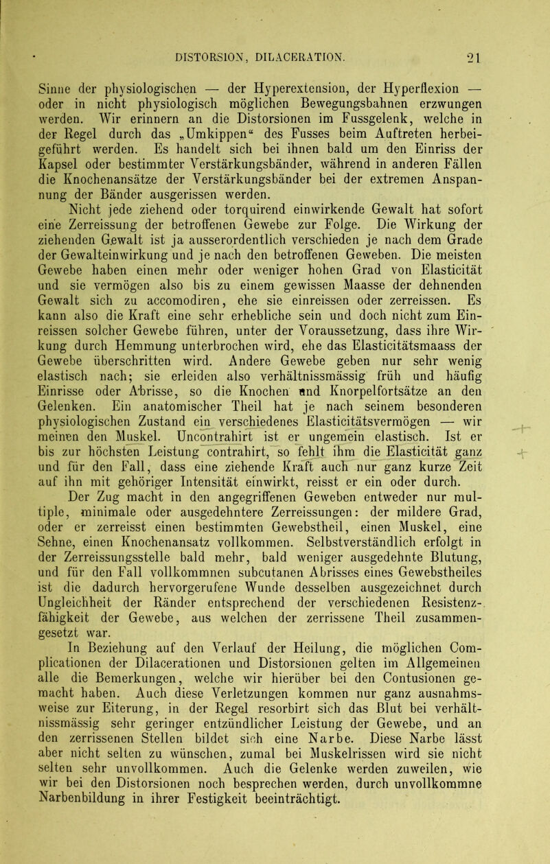 Sinne der physiologischen — der Hyperextension, der Hyperilexion — oder in nicht physiologisch möglichen Bewegungsbahnen erzwungen werden. Wir erinnern an die Distorsionen im Fussgelenk, welche in der Regel durch das „Umkippen“ des Fusses beim Auftreten herbei- geführt werden. Es handelt sich bei ihnen bald um den Einriss der Kapsel oder bestimmter Yerstärkungsbänder, während in anderen Fällen die Knochenansätze der Yerstärkungsbänder bei der extremen Anspan- nung der Bänder ausgerissen werden. Nicht jede ziehend oder torquirend einwirkende Gewalt hat sofort eine Zerreissung der betroffenen Gewebe zur Folge. Die Wirkung der ziehenden Gewalt ist ja ausserordentlich verschieden je nach dem Grade der Gewalteinwirkung und je nach den betroffenen Geweben. Die meisten Gewebe haben einen mehr oder weniger hohen Grad von Elasticität und sie vermögen also bis zu einem gewissen Maasse der dehnenden Gewalt sich zu accomodiren, ehe sie einreissen oder zerreissen. Es kann also die Kraft eine sehr erhebliche sein und doch nicht zum Ein- reissen solcher Gewebe führen, unter der Voraussetzung, dass ihre Wir- kung durch Hemmung unterbrochen wird, ehe das Elasticitätsmaass der Gewebe überschritten wird. Andere Gewebe geben nur sehr wenig elastisch nach; sie erleiden also verhältnissmässig früh und häufig Einrisse oder Abrisse, so die Knochen nnd Knorpelförtsätze an den Gelenken. Ein anatomischer Theil hat je nach seinem besonderen physiologischen Zustand ein verschiedenes Elasticitätsvermögen — wir meinen den Muskel. Uncontrahirt ist er ungemein elastisch. Ist er bis zur höchsten Leistung contrahirt, so fehlt ihm die Elasticität ganz und für den Fall, dass eine ziehende Kraft auch nur ganz kurze Zeit auf ihn mit gehöriger Intensität einwirkt, reisst er ein oder durch. Der Zug macht in den angegriffenen Geweben entweder nur mul- tiple, minimale oder ausgedehntere Zerreissungen: der mildere Grad, oder er zerreisst einen bestimmten Gewebstheil, einen Muskel, eine Sehne, einen Knochenansatz vollkommen. Selbstverständlich erfolgt in der Zerreissungsstelle bald mehr, bald weniger ausgedehnte Blutung, und für den Fall vollkommnen subcutanen Abrisses eines Gewebstheiles ist die dadurch hervorgerufene Wunde desselben ausgezeichnet durch Ungleichheit der Ränder entsprechend der verschiedenen Resistenz- fähigkeit der Gewebe, aus welchen der zerrissene Theil zusammen- gesetzt war. In Beziehung auf den Verlauf der Heilung, die möglichen Com- plicationen der Dilacerationen und Distorsionen gelten im Allgemeinen alle die Bemerkungen, welche wir hierüber bei den Contusionen ge- macht haben. Auch diese Verletzungen kommen nur ganz ausnahms- weise zur Eiterung, in der Regel resorbirt sich das Blut bei verhält- nissmässig sehr geringer entzündlicher Leistung der Gewebe, und an den zerrissenen Stellen bildet sich eine Narbe. Diese Narbe lässt aber nicht selten zu wünschen, zumal bei Muskelrissen wird sie nicht selten sehr unvollkommen. Auch die Gelenke werden zuweilen, wie wir bei den Distorsionen noch besprechen werden, durch unvollkommne Narbenbildung in ihrer Festigkeit beeinträchtigt.