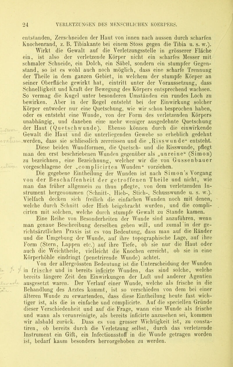 entstanden, Zerschneiden der Haut von innen nach aussen durch scharfen Knochenrand, z. B. Tibiakante bei einem Stoss gegen die Tibia u. s. w.). Wirkt die Gewalt auf die Verletzungsstelle in grösserer Fläche ein, ist also der verletzende Körper nicht ein scharfes Messer mit schmaler Schneide, ein Dolch, ein Säbel, sondern ein stumpfer Gegen- stand, so ist es wohl auch noch möglich, dass eine scharfe Trennung der Theile in dem ganzen Gebiet, in welchem der stumpfe Körper an seiner Oberfläche gewirkt hat, eintritt unter der Voraussetzung, dass Schnelligkeit und Kraft der Bewegung des Körpers entsprechend wachsen. So vermag die Kugel unter besonderen Umständen ein rundes Loch zu bewirken. Aber in der Regel entsteht bei der Einwirkung solcher Körper entweder nur eine Quetschung, wie wir schon besprochen haben, oder es entsteht eine Wunde, von der Form des verletzenden Körpers unabhängig, und daneben eine mehr weniger ausgedehnte Quetschung der Haut (Quetschwunde). Ebenso können durch die einwirkende Gewalt die Haut und die unterliegenden Gewebe so erheblich gedehnt werden, dass sie schliesslich zerreissen und die „Risswunde“ entsteht. Diese beiden Wundformen, die Quetsch- und die Risswunde, pflegt man den erst beschriebenen Wunden gegenüber als »unreine“ (Simon) zu bezeichnen, eine Bezeichnung, welcher wir die von Gussenbauer vorgeschlagene der „complicirten Wunden“ vorziehen. Die gegebene Eintheilung der Wunden ist nach Simon’s Vorgang von der Beschaffenheit der getroffenen Theile und nicht, wie man das früher allgemein zu thun pflegte, von dem verletzenden In- strument hergenommen (Schnitt-, Hieb-, Stich-, Schusswunde u. s. w.). Vielfach decken sich freilich die einfachen Wunden noch mit denen, welche durch Schnitt oder Hieb beigebracht wurden, und die compli- cirten mit solchen, welche durch stumpfe Gewalt zu Stande kamen. Eine Reihe von Besonderheiten der Wunde sind anzuführen, wenn man genaue Beschreibung derselben geben will, und zumal in der ge- richtsärztlichen Praxis ist es von Bedeutung, dass man auf die Ränder und die Umgebung der Wunde, auf ihre topographische Lage, auf ihre Form (Stern, Lappen etc.) auf ihre Tiefe, ob sie nur die Flaut oder auch die Weichtheile, vielleicht die Knochen erreicht, ob sie in eine Körperhöhle eindringt (penetrirende Wunde) achtet. Von der allergrössten Bedeutung ist die Unterscheidung der Wunden in frische und in bereits inficirte Wunden, das sind solche, welche bereits längere Zeit den Einwirkungen der Luft und anderer Agentien ausgesetzt waren. Der Verlauf einer Wunde, welche als frische in die Behandlung des Arztes kommt, ist so verschieden von dem bei einer älteren Wunde zu erwartenden, dass diese Eintheilung heute fast wich- tiger ist, als die in einfache und cömplicirte. Auf die speciellen Gründe dieser Verschiedenheit und auf die Frage, wann eine Wunde als frische und wann als verunreinigte, als bereits inficirte anzusehen sei, kommen wir alsbald zurück. Dass es von grosser Wichtigkeit ist, zu consta- tiren, ob bereits durch die A^erletzung selbst, durch das verletzende Instrument ein Gift, ein Infectionsstoff in die Wunde getragen worden ist, bedarf kaum besonders hervorgehoben zu werden.