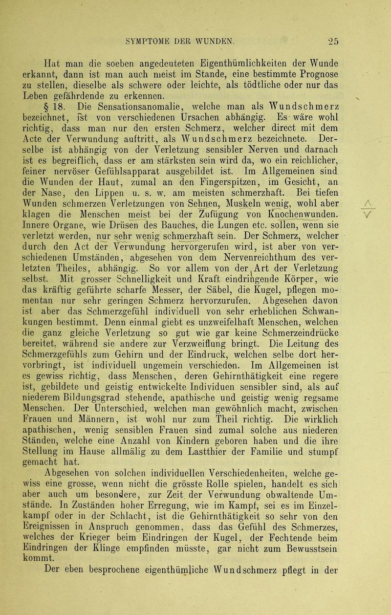 Hat man die soeben angedeuteten Eigenthümlichkeiten der Wunde erkannt, dann ist man auch meist im Stande, eine bestimmte Prognose zu stellen, dieselbe als schwere oder leichte, als tödtliche oder nur das Leben gefährdende zu erkennen. § 18. Die Sensationsanomalie, welche man als Wundschmerz bezeichnet, ist von verschiedenen Ursachen abhängig. Es wäre wohl richtig, dass man nur den ersten Schmerz, welcher direct mit dem Acte der Verwundung auftritt, als Wundschmerz bezeichnete. Der- selbe ist abhängig von der Verletzung sensibler Nerven und darnach ist es begreiflich, dass er am stärksten sein wird da, wo ein reichlicher, feiner nervöser Gefühlsapparat ausgebildet ist. Im Allgemeinen sind die Wunden der Haut, zumal an den Fingerspitzen, im Gesicht, an der Nase, den Lippen u. s. w. am meisten schmerzhaft. Bei tiefen Wunden schmerzen Verletzungen von Sehnen, Muskeln wenig, wohl aber klagen die Menschen meist bei der Zufügung von Knochenwunden. Innere Organe, wie Drüsen des Bauches, die Lungen etc. sollen, wenn sie verletzt werden, nur sehr wenig schmerzhaft sein. Der Schmerz, welcher durch den Act der Verwundung hervorgerufen wird, ist aber von ver- schiedenen Umständen, abgesehen von dem Nervenreichthum des ver- letzten Theiles, abhängig. So vor allem von der Art der Verletzung selbst. Mit grosser Schnelligkeit und Kraft eindringende Körper, wie das kräftig geführte scharfe Messer, der Säbel, die Kugel, pflegen mo- mentan nur sehr geringen Schmerz hervorzurufen. Abgesehen davon ist aber das Schmerzgefühl individuell von sehr erheblichen Schwan- kungen bestimmt. Denn einmal giebt es unzweifelhaft Menschen, welchen die ganz gleiche Verletzung so gut wie gar keine Schmerzeindrücke bereitet, während sie andere zur Verzweiflung bringt. Die Leitung des Schmerzgefühls zum Gehirn und der Eindruck, welchen selbe dort her- vorbringt, ist individuell ungemein verschieden. Im Allgemeinen ist es gewiss richtig, dass Menschen, deren Gehirnthätigkeit eine regere ist, gebildete und geistig entwickelte Individuen sensibler sind, als auf niederem Bildungsgrad stehende, apathische und geistig wenig regsame Menschen. Der Unterschied, welchen man gewöhnlich macht, zwischen Frauen und Männern, ist wohl nur zum Theil richtig. Die wirklich apathischen, wenig sensiblen Frauen sind zumal solche aus niederen Ständen, welche eine Anzahl von Kindern geboren haben und die ihre Stellung im Hause allmälig zu dem Lastthier der Familie und stumpf gemacht hat. Abgesehen von solchen individuellen Verschiedenheiten, welche ge- wiss eine grosse, wenn nicht die grösste Rolle spielen, handelt es sich aber auch um besondere, zur Zeit, der Verwundung obwaltende Um- stände. In Zuständen hoher Erregung, wie im Kampf, sei es im Einzel- kampf oder in der Schlacht, ist die Gehirnthätigkeit so sehr von den Ereignissen in Anspruch genommen, dass das Gefühl des Schmerzes, welches der Krieger beim Eindringen der Kugel, der Fechtende beim Eindringen der Klinge empfinden müsste, gar nicht zum Bewusstsein kommt. Der eben besprochene eigentümliche Wund schmerz pflegt in der