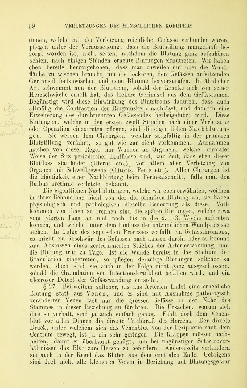 tionen, welche mit der Verletzung reichlicher Gefässe verbunden waren, pflegen unter der Voraussetzung, dass die Blutstillung mangelhaft be- sorgt worden ist, nicht selten, nachdem die Blutung ganz aufzuhören schien, nach einigen Stunden erneute Blutungen einzutreten. Wir haben oben bereits hervorgehoben, dass man zuweilen nur über die Wund- fläche zu wischen braucht, um die lockeren, den Gefässen aufsitzenden Gerinnsel fortzuwischen und neue Blutung hervorzurufen. In ähnlicher Art schwemmt nun der Blutstrom, sobald der Kranke sich von seiner Herzschwäche erholt hat, das lockere Gerinnsel aus dem Gefässlumen. Begünstigt wird diese Einwirkung des Blutstroms dadurch, dass auch allmälig die Contraction der Ringmuskeln nachlässt, und dadurch eine Erweiterung des durchtrennten Gefässendes herbeigeführt wird. Diese Blutungen, welche in den ersten zwölf Stunden nach einer Verletzung oder Operation einzutreten pflegen, sind die eigentlichen Nachblutun- gen. Sie werden dem Chirurgen, welcher sorgfältig in der primären Blutstillung verfährt, so gut wie gar nicht Vorkommen. Ausnahmen machen von dieser Regel nur Wunden an Organen, welche normaler Weise der Sitz periodischer Blutflüsse sind, zur Zeit, dass eben dieser Blutfluss stattfindet (Uterus etc.), vor allem aber Verletzung von Organen mit Schwellgewebe (Clitoris, Penis etc.). Allen Chirurgen ist die Häufigkeit einer Nachblutung beim Perinealschnitt, falls man den Bulbus urethrae verletzte, bekannt. Die eigentlichen Nachblutungen, welche wir eben erwähnten, weichen in ihrer Behandlung nicht von der der primären Blutung ab, sie haben physiologisch und pathologisch dieselbe Bedeutung als diese. Voll- kommen von ihnen zu trennen sind die späten Blutungen, welche etwa vom vierten Tage an und noch bis in die 2.— 3. Woche auftreten können, und weiche unter dem Einfluss der entzündlichen Wundprocesse stehen. In Folge des septischen Processes zerfällt ein Gefässthrombus, es bricht ein Geschwür des Gefässes nach aussen durch, oder es kommt zum Abstossen eines zertrümmerten Stückes der Arterienwandung, und die Blutung tritt zu Tage. Ist die Wunde bereits in das Stadium der Granulation eingetreten, so pflegen derartige Blutungen seltener zu werden, doch sind sie auch in der Folge nicht ganz ausgeschlossen, sobald die Granulation von Infectionskrankheit befallen wird, und ein ulceröser Defect der Gefässwandung entsteht. § 27. Bei weitem seltener, als aus Arterien findet eine erhebliche Blutung statt aus Venen, und es sind mit Ausnahme pathologisch veränderter Venen fast nur die grossen Gefässe in der Nähe des Stammes in dieser Beziehung zu fürchten. Die Ursachen, warum sich dies so verhält, sind ja auch einfach genug. Fehlt doch dem Venen- blut vor allen Dingen die directe Triebkraft des Herzens. Der directe Druck, unter welchem sich das Venenblut von der Peripherie nach dem Centrum bewegt, ist ja ein sehr geringer. Die Klappen müssen nach- helfen, damit er überhaupt genügt, um bei ungünstigen Schwerever- hältnissen das Blut zum Herzen zu befördern. Andererseits verhindern sie auch in der Regel das Bluten aus dem centralen Ende. Uebrigens sind doch nicht alle kleineren Venen in Beziehung auf Blutungsgefahr