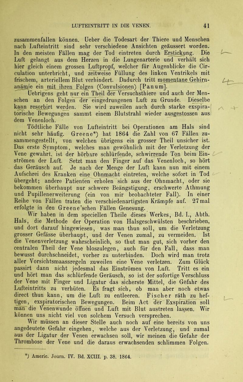zusaramenfallen können. Ueber die Todesart der Thiere und Menschen nach Lufteintritt sind sehr verschiedene Ansichten geäussert worden. In den meisten Fällen mag der Tod eintreten durch Erstickung. Die Luft gelangt aus dem Herzen in die Lungenarterie und verhält sich hier gleich einem grossen Luftpropf, welcher für Augenblicke die Cir- culation unterbricht, und zeitweise Füllung des linken Ventrikels mit frischem, arteriellem Blut verhindert. Dadurch tritt momentane Gehirn- anämie ein mit ihren Folgen (Convulsionen) [Panum]. Uebrigens geht nur ein Theil der Versuchstiere und auch der Men- schen an den Folgen der^eingedrungenen Luft zu Grunde. Dieselbe kann resorbjrt werden. Sie wird zuweilen auch durch starke exspira- torische Bewegungen sammt einem Blutstrahl wieder ausgestossen aus dem Venenloch. Tödtliche Fälle von Lufteintritt bei Operationen am Hals sind nicht sehr häufig. Greene*) hat 1864 die Zahl von 67 Fällen zu- sammengestellt, von welchen übrigens ein grosser Theil unsicher ist. Das erste Symptom, welches man gewöhnlich mit der Verletzung der Vene gewahrt, ist der hörbare schlürfende, schwirrende Ton beim Ein- strömen der Luft. Setzt man den Finger auf das Venenloch, so hört das Geräusch auf. Je nach der Menge der Luft kann nun mit einem Aufschrei des Kranken eine Ohnmacht eintreten, welche sofort in Tod übergeht; andere Patienten erholen sich aus der Ohnmacht, oder sie bekommen überhaupt nur schwere Beängstigung, erschwerte Athmung und Pupillenerweiterung (ein von mir beobachteter Fall). In einer Reihe von Fällen traten die verschiedenartigsten Krämpfe auf. 27mal erfolgte in den Greene’schen Fällen Genesung. Wir haben in dem speciellen Theile dieses Werkes, Bd. I., Abth. Hals, die Methode der Operation von Halsgeschwülsten beschrieben, und dort darauf hingewiesen, was man thun soll, um die Verletzung grosser Gefässe überhaupt, und der Venen zumal, zu vermeiden. Ist die Venenverletzung wahrscheinlich, so thut man gut, sich vorher den centralen Theil der Vene bloszulegen, auch für den Fall, dass man bewusst durchschneidet, vorher zu unterbinden. Doch wird man trotz aller Vorsichtsmaassregeln zuweilen eine Vene verletzen. Zum Glück passirt dann nicht jedesmal das Einströmen von Luft. Tritt es ein und hört man das schlürfende Geräusch, so ist der sofortige Verschluss der Vene mit Finger und Ligatur das sicherste Mittel, die Göfahr des Lufteintritts zu verhüten. Es fragt sich, ob man aber noch etwas direct thun kann, um die Luft zu entleeren. Fischer räth zu hef- tigen, exspiratorisehen Bewegungen. Beim Act der Exspiration soll man die Venen wunde Öffnen und Tuft mit Blut austreten lassen. Wir können uns nicht viel von solchem Versuch versprechen. Wir müssen an dieser Stelle auch noch auf eine bereits von uns angedeutete Gefahr eingehen, welche aus der Verletzung, und zumal aus der Ligatur der Venen erwachsen soll, wir meinen die Gefahr der Thrombose der Vene und die daraus erwachsenden schlimmen Folgen. *) Americ. Journ. IY. Bd. XCIII. p. 38. 1864.