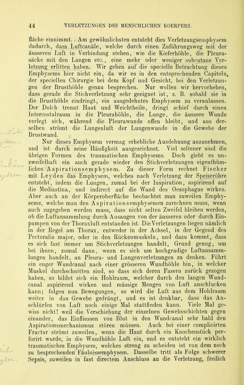fläche einnimmt. , Am gewöhnlichsten entsteht dies Verletzungsemphysem dadurch, dass Luftcanäle, welche durch einen Zuführungsweg mit der äusseren Luft in Verbindung stehen, wie die Kieferhöhle, die Pleura- säcke mit den Lungen etc., eine mehr oder weniger subcutane Ver- letzung erlitten haben. Wir gehen auf die specielle Betrachtung dieses Emphysems hier nicht ein, da wir es in den entsprechenden Capiteln, der speciellen Chirurgie bei dem Kopf und Gesicht, bei den Verletzun- gen der Brusthöhle genau besprechen. Nur wollen wir hervorheben, dass gerade die Stich Verletzung sehr geeignet ist, z. B. sobald sie in die Brusthöhle eindringt, ein ausgedehntes Emphysem zu veranlassen. Der Dolch trennt Haut und Weichtheile, dringt schief durch einen Intercostalraum in die Pleurahöhle, die Lunge, die äussere Wunde verlegt sich, während die Pleurawunde offen bleibt, und aus der- selben strömt die Lungenluft der Lungenwunde in die Gewebe der Brustwand. Nur dieses Emphysem vermag erhebliche Ausdehnung anzunehmen, und ist durch seine Häufigkeit ausgezeichnet. Viel seltener sind die übrigen Formen des traumatischen Emphysems. Doch giebt es un- zweifelhaft ein auch gerade wieder den Stichverletzungen eigenthüm- liches Aspirationsemphysem. Zu dieser Form rechnet Fischer mit Leyden das Emphysem, welches nach Verletzung der Speiseröhre entsteht, indem die Lungen, zumal bei der Inspiration, aspirirend auf die Mediastina, und indirect auf die Wand des Oesophagus wirken. Aber auch an der Körperoberfläche beobachtet man zuweilen Emphy- seme, welche man den Aspirationsemphysemen zurechnen muss, wenn auch zugegeben werden muss, dass nicht selten Zweifel bleiben werden, ob die Luftansammlung durch Ansaugen von der äusseren oder durch Ein- pumpen von der Thoraxluft entstanden ist. DieVerletzungen liegen nämlich in der Regel am Thorax, entweder in der Achsel, in der Gegend des Pectoralis major, oder in den Rückenmuskeln, und dazu kommt, dass es sich fast immer um Stich Verletzungen handelt, Grund genug, um bei ihnen, zumal dann, wenn es sich um hochgradige Luftansamm- lungen handelt, an Pleura- und Lungenverletzungen zu denken. Führt ein enger Wundcanal nach einer grösseren Wundhöhle hin, in welcher Muskel durchschnitten sind, so dass sich deren Fasern zurück gezogen haben, so bildet sich ein Hohlraum, welcher durch den langen Wund- canal aspirirend wirken und mässige Mengen von Luft anschlucken kann; folgen nun Bewegungen, so wird die Luft aus dem Hohlraum weiter in das Gewebe gedrängt, und es ist denkbar, dass das An- schlürfen von Luft noch einige Mal stattfinden kann. Viele Mal ge- wiss nicht! weil die Verschiebung der einzelnen Gewebsschichten gegen einander, das Einfliessen von Blut in den Wundcanal sehr bald den Aspirationsmechanismus stören müssen. Auch bei einer complicirten Fractur strömt zuweilen, wenn die Haut durch ein Knochenstück per- forirt wurde, in die Wundhöhle Luft ein, und es entsteht ein wirklich traumatisches Emphysem, welches streng zu scheiden ist von dem noch zu besprechenden Fäulnissemphysem. Dasselbe tritt als Folge schwerer Sepsis, zuweilen in fast directem Anschluss an die Verletzung, freilich