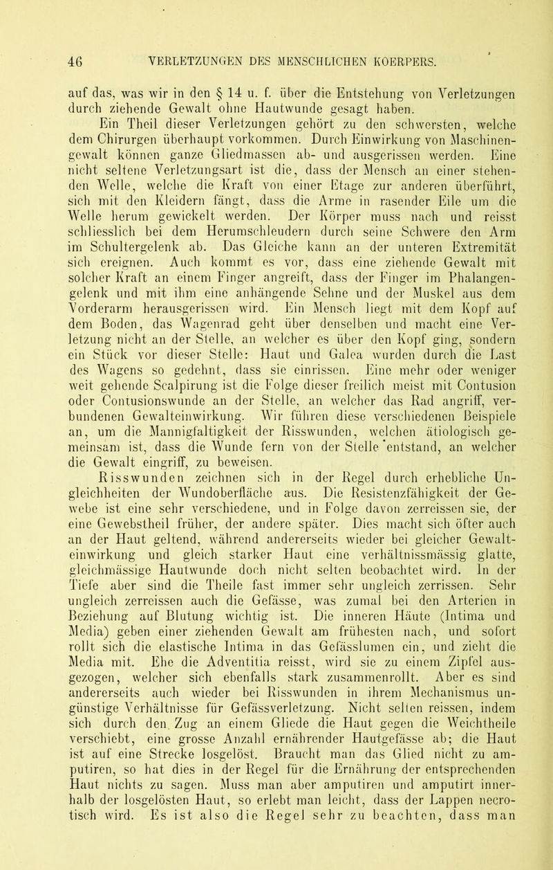 auf das, was wir in den § 14 u. f. über die Entstehung von Verletzungen durch ziehende Gewalt ohne Hautwunde gesagt haben. Ein Theil dieser Verletzungen gehört zu den schwersten, welche dem Chirurgen überhaupt Vorkommen. Durch Einwirkung von Maschinen- gewalt können ganze Gliedmassen ab- und ausgerissen werden. Eine nicht seltene Verletzungsart ist die, dass der Mensch an einer stehen- den Welle, welche die Kraft von einer Etage zur anderen überführt, sich mit den Kleidern fängt, dass die Arme in rasender Eile um die Welle herum gewickelt werden. Der Körper muss nach und reisst schliesslich bei dem Herumschleudern durch seine Schwere den Arm im Schultergelenk ab. Das Gleiche kann an der unteren Extremität sich ereignen. Auch kommt es vor, dass eine ziehende Gewalt mit solcher Kraft an einem Finger angreift, dass der Finger im Phalangen- gelenk und mit ihm eine anhängende Sehne und der Muskel aus dem Vorderarm herausgerissen wird. Ein Mensch liegt mit dem Kopf auf dem Boden, das Wagenrad geht über denselben und macht eine Ver- letzung nicht an der Stelle, an welcher es über den Kopf ging, sondern ein Stück vor dieser Stelle: Haut und Galea wurden durch die Last des Wagens so gedehnt, dass sie einrissen. Eine mehr oder weniger weit gehende Scalpirung ist die Folge dieser freilich meist mit Contusion oder Contusionswunde an der Stelle, an welcher das Rad angriff, ver- bundenen Gewalteinwirkung. Wir führen diese verschiedenen Beispiele an, um die Mannigfaltigkeit der Risswunden, welchen ätiologisch ge- meinsam ist, dass die Wunde fern von der Stelle entstand, an welcher die Gewalt eingriff, zu beweisen. Risswunden zeichnen sich in der Regel durch erhebliche Un- gleichheiten der Wundoberfläche aus. Die Resistenzfähigkeit der Ge- webe ist eine sehr verschiedene, und in Folge davon zerreissen sie, der eine Gewebstheil früher, der andere später. Dies macht sich öfter auch an der Haut geltend, während andererseits wieder bei gleicher Gewalt- einwirkung und gleich starker Haut eine verhältnissmässig glatte, gleichmässige Hautwunde doch nicht selten beobachtet wird, ln der Tiefe aber sind die Theile fast immer sehr ungleich zerrissen. Sehr ungleich zerreissen auch die Gefässe, was zumal bei den Arterien in Beziehung auf Blutung wichtig ist. Die inneren Häute (Intima und Media) geben einer ziehenden Gewalt am frühesten nach, und sofort rollt sich die elastische Intima in das Gefässlumen ein, und zieht die Media mit. Ehe die Adventitia reisst, wird sie zu einem Zipfel aus- gezogen, welcher sich ebenfalls stark zusammenrollt. Aber es sind andererseits auch wieder bei Risswunden in ihrem Mechanismus un- günstige Verhältnisse für Gefässverletzung. Nicht seilen reissen, indem sich durch den Zug an einem Gliede die Haut gegen die Weichtheile verschiebt, eine grosse Anzahl ernährender Hautgefässe ab; die Haut ist auf eine Strecke losgelöst. Braucht man das Glied nicht zu am- putiren, so hat dies in der Regel für die Ernährung der entsprechenden Haut nichts zu sagen. Muss man aber amputiren und amputirt inner- halb der losgelösten Haut, so erlebt man leicht, dass der Lappen necro- tisch wird. Es ist also die Regel sehr zu beachten, dass man