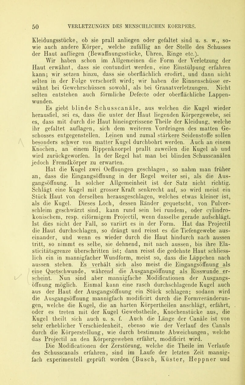 Kleidungsstücke, ob sie prall anliegen oder gefaltet sind u. s. w., so- wie auch andere Körper, .welche zufällig an der Stelle des Schusses der Haut aufliegen (Bewaffnungsstücke, Uhren, Ringe etc.). Wir haben schon im Allgemeinen die Form der Verletzung der Haut erwähnt, dass sie contundirt werden, eine Einstülpung erfahren kann; wir setzen hinzu, dass sie oberflächlich erodirt, und dann nicht selten in der Folge verschorft wird; wir haben die Rinnenschüsse er- wähnt bei Gewehrschüssen sowohl, als bei Granatverletzungen. Nicht selten entstehen auch förmliche Defecte oder oberflächliche Lappen- wunden. Es giebt blinde Schusscanäle, aus welchen die Kugel wieder herausfiel, sei es, dass die unter der Haut liegenden Körpergewebe, sei es, dass mit durch die Haut hineingerissene Theile der Kleidung, welche ihr gefaltet auflagen, sich dem weiteren Vordringen des matten Ge- schosses entgegenstellen. Leinen und zumal stärkere Seidenstoffe sollen besonders schwer von matter Kugel durchbohrt werden. Auch an einem Knochen, an einem Rippenknorpel prallt zuweilen die Kugel ab und wird zurückgeworfen. In der Regel hat man bei blinden Schusscanälen jedoch Fremdkörper zu erwarten. Hat die Kugel zwei Oeffnungen geschlagen, so nahm man früher an, dass die Eingangsöffnung in der Regel weiter sei, als die Aus- gangsöffnung. In solcher Allgemeinheit ist der Satz nicht richtig. Schlägt eine Kugel mit grosser Kraft senkrecht auf, so wird meist ein Stück Haut von derselben herausgeschlagen, welches etwas kleiner ist, als die Kugel. Dieses Loch, dessen Ränder gequetscht, von Pulver- schleim geschwärzt sind, kann rund sein bei rundem, oder cylindro- konischem, resp. eiförmigem Projectil, wenn dasselbe gerade aufschlägt. Ist dies nicht der Fall, so variirt es in der Form. Hat das Projectil die Haut durchschlagen, so drängt und reisst es die Tiefengewebe aus- einander, und wenn es wieder durch die Haut hindurch nach aussen tritt, so nimmt es selbe, sie dehnend, mit nach aussen, bis ihre Ela- sticitätsgrenze überschritten ist; dann reisst die gedehnte Haut schliess- lich ein in mannigfacher Wundform, meist so, dass die Läppchen nach aussen stehen. Es verhält sich also meist die Eingangsöffnung als eine Quetschwunde, während die Ausgangsöffnung als Risswunde er- scheint. Nun sind aber mannigfache Modifikationen der Ausgangs- öffnung möglich. Einmal kann eine rasch durchschlagende Kugel auch aus der Haut der Ausgangsöffnung ein Stück schlagen; sodann wird die Ausgangsöffnung mannigfach modificirt durch die Formveränderun- gen, welche die Kugel, die an harten Körpertheilen anschlägt, erfährt, oder es treten mit der Kugel Gewebstheile, Knochenstücke aus, die Kugel theilt sich auch u. s. f. Auch die Länge der Canäle ist von sehr erheblicher Verschiedenheit, ebenso wie der Verlauf des Canals durch die Körperstellung, wie durch bestimmte Abweichungen, welche das Projectil an den Körpergeweben erfährt, modificirt wird. Die Modificationen der Zerstörung, welche die Theile im Verlaufe des Schusscanals erfahren, sind im Laufe der letzten Zeit mannig- fach experimentell geprüft worden (Busch, Küster, Heppner und