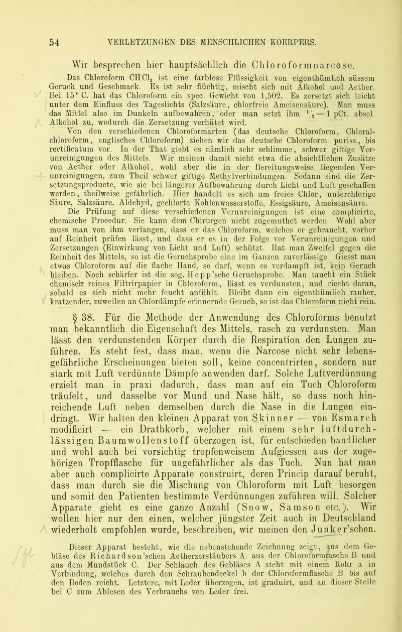 Wir besprechen liier hauptsächlich die Chloroformnarcosc. Das Chloroform CHCI3 ist eine farblose Flüssigkeit von eigenthümlich süssem Geruch und Geschmack. Es ist sehr flüchtig, mischt sich mit Alkohol und Aether. Bei 15° C. hat das Chloroform ein spec. Gewicht von 1,502. Es zersetzt sich leicht unter dem Einfluss des Tageslichts (Salzsäure, chlorfreie Ameisensäure). Man muss das Mittel also im Dunkeln aufbewahren, oder man setzt ihm V2 — 1 pCt. absol. Alkohol zu, wodurch die Zersetzung verhütet wird. Von den verschiedenen Chloroformarten (das deutsche Chloroform, Chloral- chloroform, englisches Chloroform) ziehen wir das deutsche Chloroform puriss., bis rectificatum vor. In der That giebt es nämlich sehr schlimme, schwer giftige Ver- unreinigungen des Mittels. Wir meinen damit nicht etwa die absichtlichen Zusätze von Aether oder Alkohol, wohl aber die in der Bereituogsweise liegenden Ver- unreinigungen, zum Theil schwer giftige Methyl Verbindungen. Sodann sind die Zer- setzungsproducte, wie sie bei längerer Aufbewahrung durch Licht und Luft geschaffen werden, theilweise gefährlich. Hier handelt es sich um freies Chlor, unterchlorige Säure, Salzsäure. Aldehyd, gechlorte Kohlenwasserstoffe, Essigsäure, Ameisensäure. Die Prüfung auf diese verschiedenen Verunreinigungen ist eine complicirte, chemische Procedur. Sie kann dem Chirurgen nicht zugemuthet werden Wohl aber muss man von ihm verlangen, dass er das Chloroform, welches er gebraucht, vorher auf Reinheit prüfen lässt, und dass er es in der Folge vor Verunreinigungen und Zersetzungen (Einwirkung von Licht und Luft) schützt. Hat man Zweifel gegen die Reinheit des Mittels, so ist die Geruchsprobe eine im Ganzen zuverlässige Giesst man etwas Chloroform auf die flache Hand, so darf, wenn es verdampft ist, kein Geruch bleiben. Noch schärfer ist die sog. Hepp’sche Geruchsprobe. Man taucht ein Stück chemisclr reines Filtrirpapier in Chloroform, lässt es verdunsten, und riecht daran, sobald es sich nicht mehr feucht anfühlt. Bleibt dann ein eigenthümlich rauher, kratzender, zuweilen an Chlordämpfe erinnernde Geruch, so ist das Chloroform nicht rein. § 38. Für die Methode der Anwendung des Chloroforms benutzt man bekanntlich die Eigenschaft des Mittels, rasch zu verdunsten. Man lässt den verdunstenden Körper durch die Respiration den Lungen zu- führen. Es steht fest, dass man, wenn die Narcose nicht sehr lebens- gefährliche Erscheinungen bieten soll, keine concentrirten, sondern nur stark mit Luft verdünnte Dämpfe an wenden darf. Solche Luftverdünnung erzielt man in praxi dadurch, dass man auf ein Tuch Chloroform träufelt, und dasselbe vor Mund und Nase hält, so dass noch hin- reichende Luft neben demselben durch die Nase in die Lungen ein- dringt. Wir halten den kleinen Apparat von Skinner — von Esraarch modificirt — ein Drathkorb, welcher mit einem sehr luftdurch- lässigen Baumwollenstoff überzogen ist, für entschieden handlicher und wohl auch bei vorsichtig tropfenweisem Aufgiessen aus der zuge- hörigen Tropfflasche für ungefährlicher als das Tuch. Nun hat man aber auch complicirte Apparate construirt, deren Princip darauf beruht, dass man durch sie die Mischung von Chloroform mit Luft besorgen und somit den Patienten bestimmte Verdünnungen zuführen will. Solcher Apparate giebt es eine ganze Anzahl (Snow, Samson etc.). Wir wollen hier nur den einen, welcher jüngster Zeit auch in Deutschland wiederholt empfohlen wurde, beschreiben, wir meinen den Junker’schen. Dieser Apparat besteht, wie die nebenstehende Zeichnung zeigt, <^us dem Ge- bläse des Richardson’schen Aetherzerstäubers A. aus der Chloroformtasche B und aus dem Mundstück C. Der Schlauch des Gebläses A steht mit einem Rohr a in Verbindung, welches durch den Schraubendeckel b der Chloroformflasche B bis auf den Boden reicht. Letztere, mit Leder überzogen, ist graduirt, und an dieser Stelle bei C zum Ablesen des Verbrauchs von Leder frei.