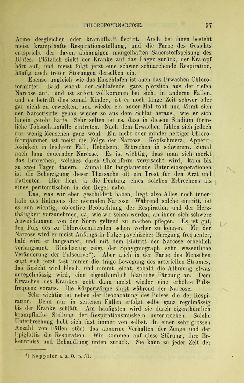 Arme desgleichen oder krampfhaft flectirt. Auch bei ihnen besteht meist krampfhafte Respirationsstellung, und die Farbe des Gesichts entspricht der davon abhängigen mangelhaften Sauerstoffspeisung des Blutes. Plötzlich sinkt der Kranke auf das Lager zurück, der Krampf hört auf, und meist folgt jetzt eine schwer schnarchende Respiration, häufig auch treten Störungen derselben ein. Ebenso ungleich wie das Einschlafen ist auch das Erwachen Chloro- formirter. Bald wacht der Schlafende ganz plötzlich aus der tiefen Narcose auf, und ist sofort vollkommen bei sich, in anderen Fällen, und es betrifft dies zumal Kinder, ist er noch lange Zeit schwer oder gar nicht zu erwecken, und wieder ein ander Mal tobt und lärmt sich der Narcotisirte genau wieder so aus dem Schlaf heraus, wie er sich hinein getobt hatte. Sehr selten ist es, dass in diesem Stadium förm- liche Tobsuchtan fälle eintreten. Nach dem Erwachen fühlen sich jedoch nur wenig Menschen ganz wohl. Ein mehr oder minder heftiger Chloro- formjammer ist meist die Folge der Narcose. Kopfschmerz, Appetit- losigkeit in leichtem Fall, Uebelsein, Erbrechen in schwerem, zumal nach lang dauernder Narcose. Es ist wichtig, dass man sich merkt das Erbrechen, welches durch Chloroform verursacht wird, kann bis zu zwei Tagen dauern. Zumal für langdauernde Unterleibsoperationen ist die Beherzigung dieser Thatsache oft ein Trost für den Arzt und Patienten. Hier liegt ja die Deutung eines solchen Erbrechens als eines peritonitischen in der Regel nahe. Das, was wir eben geschildert haben, liegt also Alles noch inner- halb des Rahmens der normalen Narcose. Während solche eintritt, ist es nun wichtig, objective Beobachtung der Respiration und der Herz- tätigkeit vorzunehmen, da, wie wir sehen werden, an ihnen sich schwere Abweichungen von der Norm geltend zu machen pflegen. Es ist gut, den Puls des zu Chloroformirenden schon vorher zu kennen. Mit der Narcose wird er meist Anfangs in Folge psychischer Erregung frequenter, bald wird er langsamer, und mit dem Eintritt der Narcose erheblich verlangsamt. Gleichzeitig zeigt der Sphygmograph sehr wesentliche Veränderung der Pulscurve*). Aber auch in der Farbe des Menschen zeigt sich jetzt fast immer die träge Bewegung des arteriellen Stromes, das Gesicht wird bleich, und nimmt leicht, sobald die Athmung etwas unregelmässig wird, eine eigentümlich bläuliche Färbung an. Dem Erwachen des Kranken geht dann meist wieder eine erhöhte Puls- frequenz voraus. Die Körperwärme sinkt während der Narcose. Sehr wichtig ist neben der Beobachtung des Pulses die der Respi- ration. Denn nur in seltenen Fällen erfolgt selbe ganz regelmässig bis der Kranke schläft. Am häufigsten wird sie durch eigentümlich krampfhafte Stellung der Respirationsmuskeln unterbrochen. Solche Unterbrechung hebt sich fast immer von selbst. In einer sehr grossen Anzahl von Fällen stört das- abnorme Verhalten der Zunge und der Epiglottis die Respiration. Wir kommen auf diese Störung, ihre Er- kenntnis und Behandlung unten zurück. Sie kann zu jeder Zeit der
