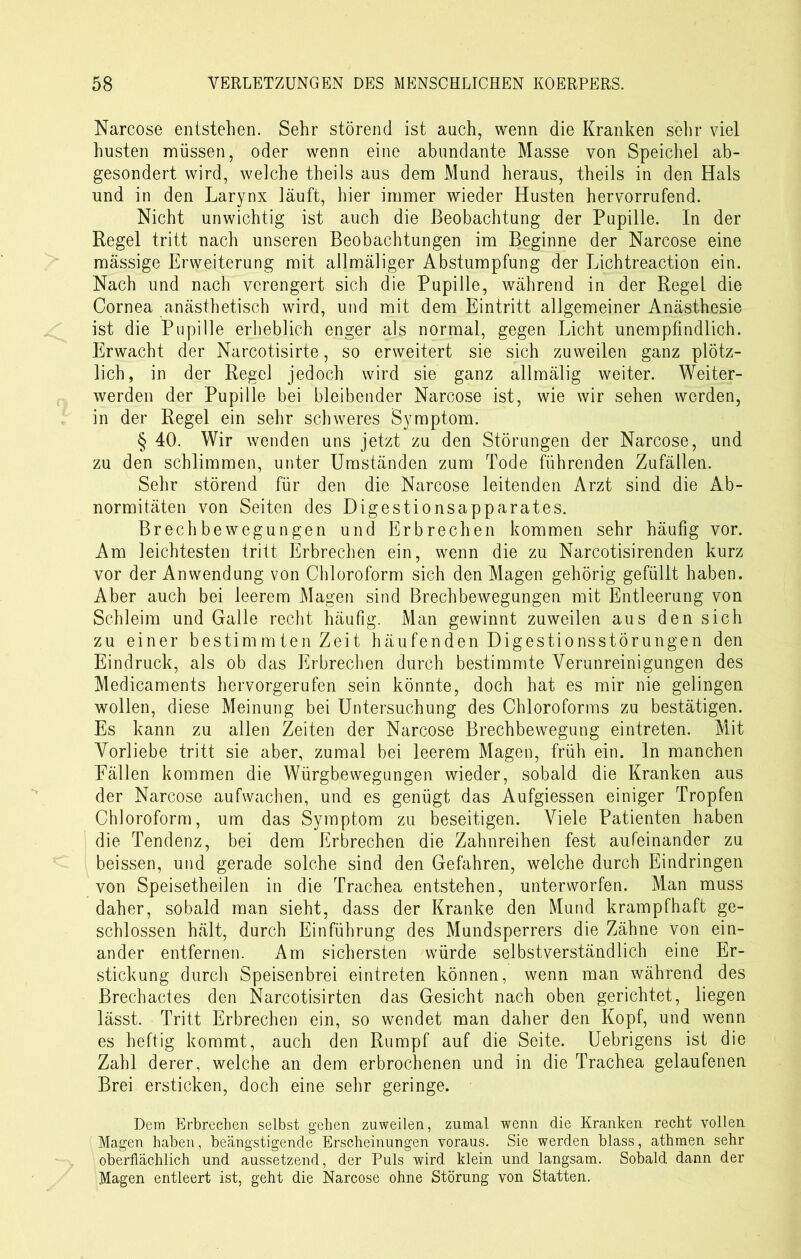 Narcose entstehen. Sehr störend ist auch, wenn die Kranken sehr viel husten müssen, oder wenn eine abundante Masse von Speichel ab- gesondert wird, welche theils aus dem Mund heraus, theils in den Hals und in den Larynx läuft, hier immer wieder Husten hervorrufend. Nicht unwichtig ist auch die Beobachtung der Pupille. In der Regel tritt nach unseren Beobachtungen im Beginne der Narcose eine massige Erweiterung mit allmäliger Abstumpfung der Lichtreaction ein. Nach und nach verengert sich die Pupille, während in der Regel die Cornea anästhetisch wird, und mit dem Eintritt allgemeiner Anästhesie ist die Pupille erheblich enger als normal, gegen Licht unempfindlich. Erwacht der Narcotisirte, so erweitert sie sich zuweilen ganz plötz- lich, in der Regel jedoch wird sie ganz allmälig weiter. Weiter- werden der Pupille bei bleibender Narcose ist, wie wir sehen worden, in der Regel ein sehr schweres Symptom. § 40. Wir wenden uns jetzt zu den Störungen der Narcose, und zu den schlimmen, unter Umständen zum Tode führenden Zufällen. Sehr störend für den die Narcose leitenden Arzt sind die Ab- normitäten von Seiten des Digestionsapparates. Brechbewegungen und Erbrechen kommen sehr häufig vor. Am leichtesten tritt Erbrechen ein, wenn die zu Narcotisirenden kurz vor der Anwendung von Chloroform sich den Magen gehörig gefüllt haben. Aber auch bei leerem Magen sind Brechbewegungen mit Entleerung von Schleim und Galle recht häufig. Man gewinnt zuweilen aus den sich zu einer bestimmten Zeit häufenden Digestionsstörungen den Eindruck, als ob das Erbrechen durch bestimmte Verunreinigungen des Medicaments hervorgerufen sein könnte, doch hat es mir nie gelingen wollen, diese Meinung bei Untersuchung des Chloroforms zu bestätigen. Es kann zu allen Zeiten der Narcose Brechbewegung eintreten. Mit Vorliebe tritt sie aber, zumal bei leerem Magen, früh ein. In manchen Fällen kommen die Würgbewegungen wieder, sobald die Kranken aus der Narcose aufwachen, und es genügt das Aufgiessen einiger Tropfen Chloroform, um das Symptom zu beseitigen. Viele Patienten haben die Tendenz, bei dem Erbrechen die Zahnreihen fest aufeinander zu beissen, und gerade solche sind den Gefahren, welche durch Eindringen von Speisetheilen in die Trachea entstehen, unterworfen. Man muss daher, sobald man sieht, dass der Kranke den Mund krampfhaft ge- schlossen hält, durch Einführung des Mundsperrers die Zähne von ein- ander entfernen. Am sichersten würde selbstverständlich eine Er- stickung durch Speisenbrei eintreten können, wenn man während des Brechactes den Narcotisirten das Gesicht nach oben gerichtet, liegen lässt. Tritt Erbrechen ein, so wendet man daher den Kopf, und wenn es heftig kommt, auch den Rumpf auf die Seite. Uebrigens ist die Zahl derer, welche an dem erbrochenen und in die Trachea gelaufenen Brei ersticken, doch eine sehr geringe. Dem Erbrechen selbst gehen zuweilen, zumal wenn die Kranken recht vollen Magen haben, beängstigende Erscheinungen voraus. Sie werden blass, athmen sehr oberflächlich und aussetzend, der Puls wird klein und langsam. Sobald dann der Magen entleert ist, geht die Narcose ohne Störung von Statten.