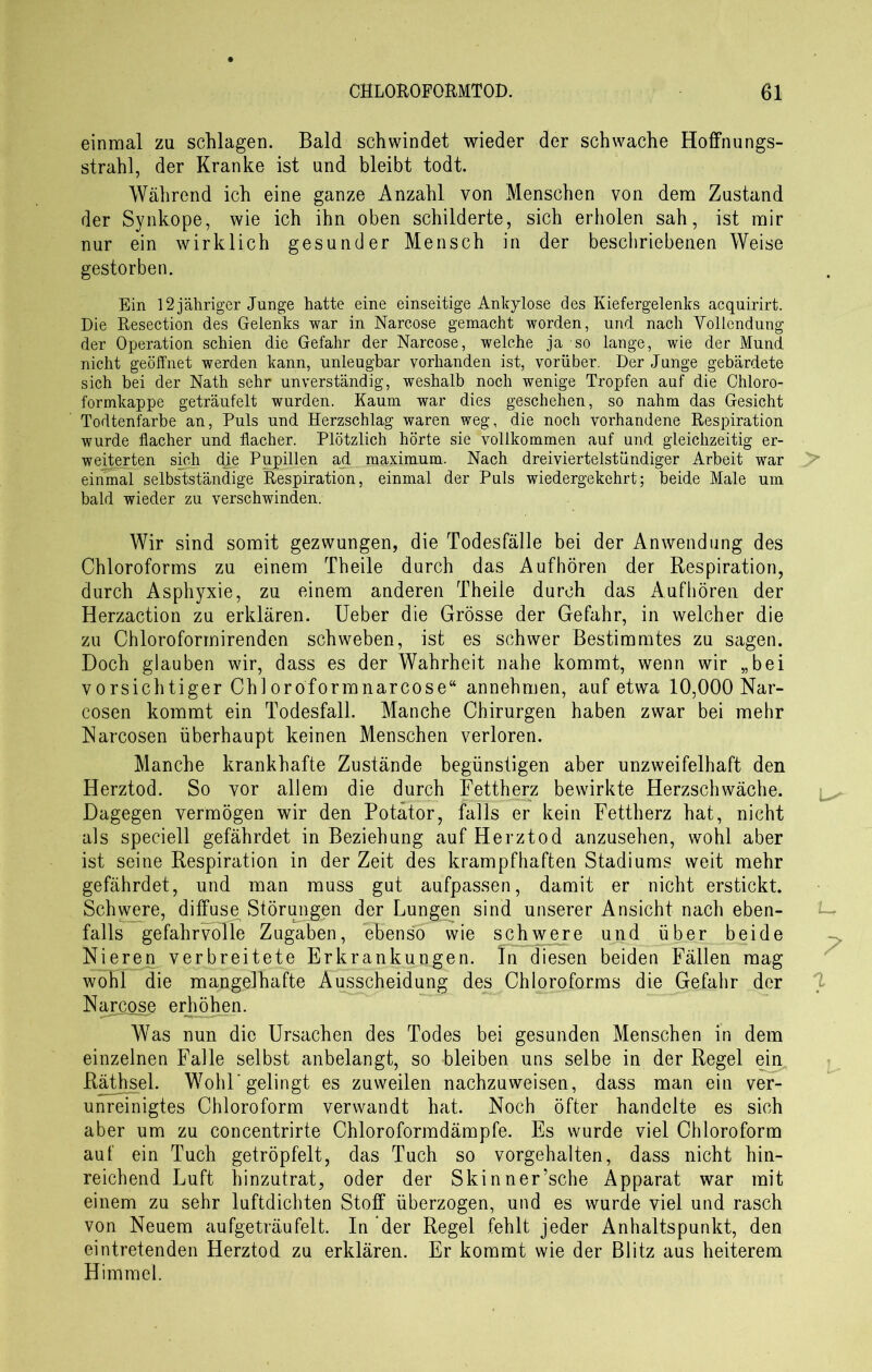 einmal zu schlagen. Bald schwindet wieder der schwache Hoffnungs- strahl, der Kranke ist und bleibt todt. Während ich eine ganze Anzahl von Menschen von dem Zustand der Synkope, wie ich ihn oben schilderte, sich erholen sah, ist mir nur ein wirklich gesunder Mensch in der beschriebenen Weise gestorben. Ein 12 jähriger Junge hatte eine einseitige Ankylose des Kiefergelenks acquirirt. Die Resection des Gelenks war in Narcose gemacht worden, und nach Yollendung der Operation schien die Gefahr der Narcose, welche ja so lange, wie der Mund, nicht geöffnet werden kann, unleugbar vorhanden ist, vorüber. Der Junge gebärdete sich bei der Nath sehr unverständig, weshalb noch wenige Tropfen auf die Chloro- formkappe geträufelt wurden. Kaum war dies geschehen, so nahm das Gesicht Todtenfarbe an, Puls und Herzschlag waren weg, die noch vorhandene Respiration wurde flacher und flacher. Plötzlich hörte sie vollkommen auf und gleichzeitig er- weiterten sich die Pupillen ad raaximum. Nach dreiviertelstündiger Arbeit war einmal selbstständige Respiration, einmal der Puls wiedergekehrt; beide Male um bald wieder zu verschwinden. Wir sind somit gezwungen, die Todesfälle bei der Anwendung des Chloroforms zu einem Theile durch das Aufhören der Respiration, durch Asphyxie, zu einem anderen Theile durch das Aufhören der Herzaction zu erklären. Ueber die Grösse der Gefahr, in welcher die zu Chloroformirenden schweben, ist es schwer Bestimmtes zu sagen. Doch glauben wir, dass es der Wahrheit nahe kommt, wenn wir „bei vorsichtiger Chioroformnarcose“ annehmen, auf etwa 10,000 Nar- cosen kommt ein Todesfall. Manche Chirurgen haben zwar bei mehr Narcosen überhaupt keinen Menschen verloren. Manche krankhafte Zustände begünstigen aber unzweifelhaft den Herztod. So vor allem die durch Fettherz bewirkte Herzschwäche. Dagegen vermögen wir den Potator, falls er kein Fettherz hat, nicht als speciell gefährdet in Beziehung auf Herztod anzusehen, wohl aber ist seine Respiration in der Zeit des krampfhaften Stadiums weit mehr gefährdet, und man muss gut aufpassen, damit er nicht erstickt. Schwere, diffuse Störungen der Lungen sind unserer Ansicht nach eben- falls gefahrvolle Zugaben, ebenso wie schwere und über beide Nieren verbreitete Erkrankungen. In diesen beiden Fällen mag wohl die mangelhafte Ausscheidung des Chloroforms die Gefahr der Narcose erhöhen. Was nun die Ursachen des Todes bei gesunden Menschen in dem einzelnen Falle selbst anbelangt, so bleiben uns selbe in der Regel ein. Räthsel. Wohl'gelingt es zuweilen nachzuweisen, dass man ein ver- unreinigtes Chloroform verwandt hat. Noch öfter handelte es sich aber um zu concentrirte Chloroformdämpfe. Es wurde viel Chloroform auf ein Tuch getröpfelt, das Tuch so vorgehalten, dass nicht hin- reichend Luft hinzutrat, oder der Skinner’sche Apparat war mit einem zu sehr luftdichten Stoff überzogen, und es wurde viel und rasch von Neuem aufgeträufelt. In der Regel fehlt jeder Anhaltspunkt, den eintretenden Herztod zu erklären. Er kommt wie der Blitz aus heiterem Himmel.