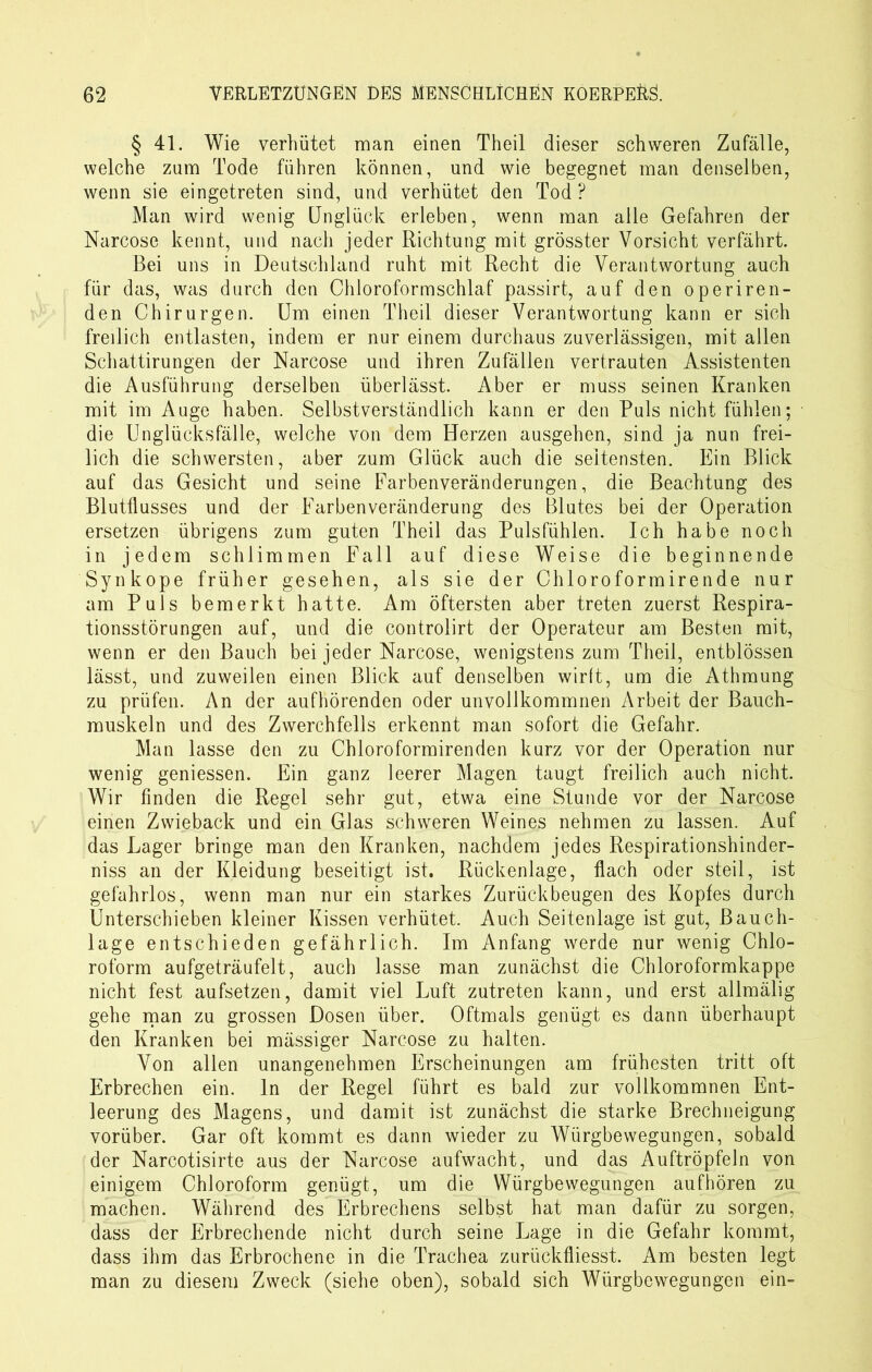 § 41. Wie verhütet man einen Theil dieser schweren Zufälle, welche zum Tode führen können, und wie begegnet man denselben, wenn sie eingetreten sind, und verhütet den Tod? Man wird wenig Unglück erleben, wenn man alle Gefahren der Narcose kennt, und nach jeder Richtung mit grösster Vorsicht verfährt. Bei uns in Deutschland ruht mit Recht die Verantwortung auch für das, was durch den Chloroformschlaf passirt, auf den operiren- den Chirurgen. Um einen Theil dieser Verantwortung kann er sich freilich entlasten, indem er nur einem durchaus zuverlässigen, mit allen Schattirungen der Narcose und ihren Zufällen vertrauten Assistenten die Ausführung derselben überlässt. Aber er muss seinen Kranken mit im Auge haben. Selbstverständlich kann er den Puls nicht fühlen; die Unglücksfälle, welche von dem Herzen ausgehen, sind ja nun frei- lich die schwersten, aber zum Glück auch die seltensten. Ein Blick auf das Gesicht und seine Farbenveränderungen, die Beachtung des Blutflusses und der Farbenveränderung des Blutes bei der Operation ersetzen übrigens zum guten Theil das Pulsfühlen. Ich habe noch in jedem schlimmen Fall auf diese Weise die beginnende Synkope früher gesehen, als sie der Chloroformirende nur am Puls bemerkt hatte. Am öftersten aber treten zuerst Respira- tionsstörungen auf, und die controlirt der Operateur am Besten mit, wenn er den Bauch bei jeder Narcose, wenigstens zum Theil, entblössen lässt, und zuweilen einen Blick auf denselben wirft, um die Athmung zu prüfen. An der aufhörenden oder unvollkommnen Arbeit der Bauch- muskeln und des Zwerchfells erkennt man sofort die Gefahr. Man lasse den zu Chloroformirenden kurz vor der Operation nur wenig gemessen. Ein ganz leerer Magen taugt freilich auch nicht. Wir finden die Regel sehr gut, etwa eine Stunde vor der Narcose einen Zwieback und ein Glas schweren Weines nehmen zu lassen. Auf das Lager bringe man den Kranken, nachdem jedes Respirationshinder- niss an der Kleidung beseitigt ist. Rückenlage, flach oder steil, ist gefahrlos, wenn man nur ein starkes Zurückbeugen des Kopfes durch Unterschieben kleiner Kissen verhütet. Auch Seitenlage ist gut, Bauch- lage entschieden gefährlich. Im Anfang werde nur wenig Chlo- roform aufgeträufelt, auch lasse man zunächst die Chloroformkappe nicht fest aufsetzen, damit viel Luft zutreten kann, und erst allmälig gehe man zu grossen Dosen über. Oftmals genügt es dann überhaupt den Kranken bei mässiger Narcose zu halten. Von allen unangenehmen Erscheinungen am frühesten tritt oft Erbrechen ein. ln der Regel führt es bald zur vollkommnen Ent- leerung des Magens, und damit ist zunächst die starke Brechneigung vorüber. Gar oft kommt es dann wieder zu Würgbewegungen, sobald der Narcotisirte aus der Narcose aufwacht, und das Auftröpfeln von einigem Chloroform genügt, um die Würgbewegungen aufhören zu machen. Während des Erbrechens selbst hat man dafür zu sorgen, dass der Erbrechende nicht durch seine Lage in die Gefahr kommt, dass ihm das Erbrochene in die Trachea zurückfliesst. Am besten legt man zu diesem Zweck (siehe oben), sobald sich Würgbewegungen ein-