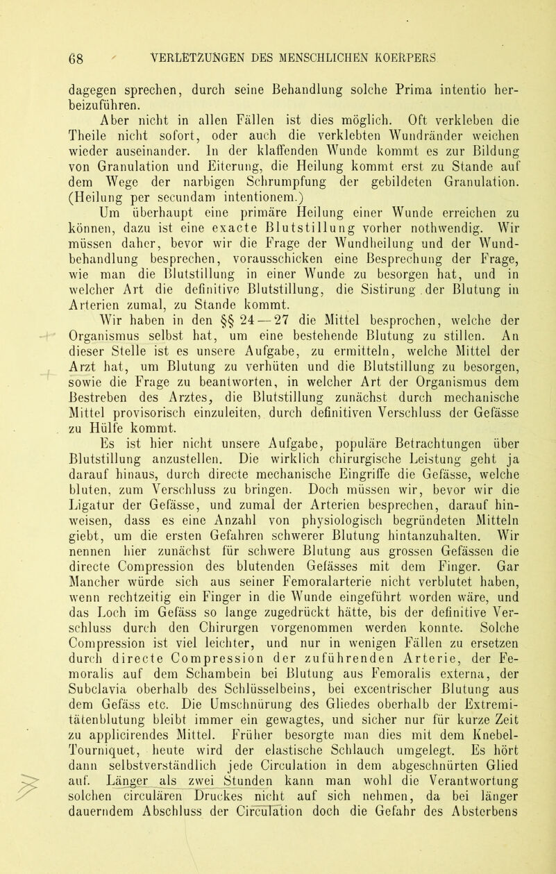 dagegen sprechen, durch seine Behandlung solche Prima intentio her- beizuführen. Aber nicht in allen Fällen ist dies möglich. Oft verkleben die Theile nicht sofort, oder auch die verklebten Wundränder weichen wieder auseinander. In der klaffenden Wunde kommt es zur Bildung von Granulation und Eiterung, die Heilung kommt erst zu Stande auf dem Wege der narbigen Schrumpfung der gebildeten Granulation. (Heilung per secundam intentionem.) Um überhaupt eine primäre Heilung einer Wunde erreichen zu können, dazu ist eine exacte Blutstillung vorher nothwendig. Wir müssen daher, bevor wir die Frage der Wundheilung und der Wund- behandlung besprechen, vorausschicken eine Besprechung der Frage, wie man die Blutstillung in einer Wunde zu besorgen hat, und in welcher Art die definitive Blutstillung, die Sistirung . der Blutung in Arterien zumal, zu Stande kommt. Wir haben in den §§ 24 — 27 die Mittel besprochen, welche der Organismus selbst hat, um eine bestehende Blutung zu stillen. An dieser Stelle ist es unsere Aufgabe, zu ermitteln, welche Mittel der Arzt hat, um Blutung zu verhüten und die Blutstillung zu besorgen, sowie die Frage zu beantworten, in welcher Art der Organismus dem Bestreben des Arztes, die Blutstillung zunächst durch mechanische Mittel provisorisch einzuleiten, durch definitiven Verschluss der Gefässe zu Hülfe kommt. Es ist hier nicht unsere Aufgabe, populäre Betrachtungen über Blutstillung anzustellen. Die wirklich chirurgische Leistung geht ja darauf hinaus, durch directe mechanische Eingriffe die Gefässe, welche bluten, zum Verschluss zu bringen. Doch müssen wir, bevor wir die Ligatur der Gefässe, und zumal der Arterien besprechen, darauf hin- weisen, dass es eine Anzahl von physiologisch begründeten Mitteln giebt, um die ersten Gefahren schwerer Blutung hintanzuhalten. Wir nennen hier zunächst für schwere Blutung aus grossen Gefässen die directe Compression des blutenden Gefässes mit dem Finger. Gar Mancher würde sich aus seiner Femoralarterie nicht verblutet haben, wenn rechtzeitig ein Finger in die Wunde eingeführt worden wäre, und das Loch im Gefäss so lange zugedrückt hätte, bis der definitive Ver- schluss durch den Chirurgen vorgenommen werden konnte. Solche Compression ist viel leichter, und nur in wenigen Fällen zu ersetzen durch directe Compression der zuführenden Arterie, der Fe- moralis auf dem Schambein bei Blutung aus Femoralis externa, der Subclavia oberhalb des Schlüsselbeins, bei excentrischer Blutung aus dem Gefäss etc. Die Umschnürung des Gliedes oberhalb der Extremi- tätenblutung bleibt immer ein gewagtes, und sicher nur für kurze Zeit zu applicirendes Mittel. Früher besorgte man dies mit dem Knebel- Tourniquet, heute wird der elastische Schlauch umgelegt. Es hört dann selbstverständlich jede Circulation in dem abgeschnürten Glied auf. Länger als zwei Stunden kann man wohl die Verantwortung solchen circularen Druckes nicht auf sich nehmen, da bei länger dauerndem Abschluss der Circulation doch die Gefahr des Absterbens