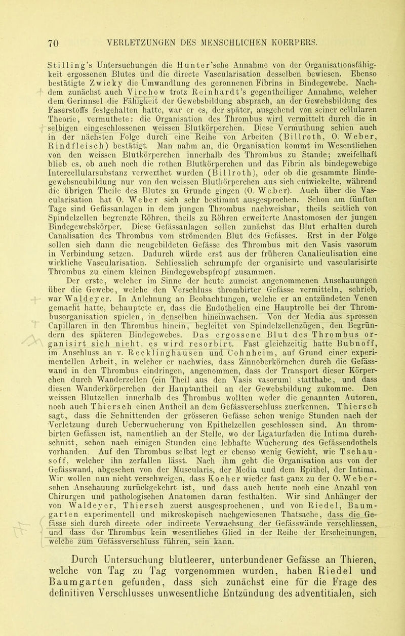 Stilling’s Untersuchungen die Hunter’sche Annahme von der Organisationsfähig- keit ergossenen Blutes und die directe Vascularisation desselben bewiesen. Ebenso bestätigte Zwicky die Umwandlung des geronnenen Fibrins in Bindegewebe. Nach- dem zunächst auch Virchow trotz Reinhardt’s gegentheiliger Annahme, welcher dem Gerinnsel die Fähigkeit der Gewebsbildung absprach, an der Gewebsbildung des Faserstoffs festgehalten hatte, war er es, der später, ausgehend von seiner cellularen Theorie, vermuthete: die Organisation des Thrombus wird vermittelt durch die in selbigen eingeschlossenen weissen Blutkörperchen. Diese Vermuthung schien auch in der nächsten Folge durch eine Reihe von Arbeiten (Billroth, 0. Weber, Rindfleisch) bestätigt. Man nahm an, die Organisation kommt im Wesentlichen von den weissen Blutkörperchen innerhalb des Thrombus zu Stande; zweifelhaft blieb es, ob auch noch die rothen Blutkörperchen und das Fibrin als bindegewebige Intercellularsubstanz verwerthet wurden (Billroth), oder ob die gesammte Binde- gewebsneubildung nur von den weissen Blutkörperchen aus sich entwickelte, während die übrigen Theile des Blutes zu Grunde gingen (0. Weber). Auch über die Vas- cularisation hat 0. Weber sich sehr bestimmt ausgesprochen. Schon am fünften Tage sind Gefässanlagen in dem jungen Thrombus nachweisbar, theils seitlich von Spindelzellen begrenzte Röhren, theils zu Röhren erweiterte Anastomosen der jungen Bindegewebskörper. Diese Gefässanlagen sollen zunächst das Blut erhalten durch Canalisation des Thrombus vom strömenden Blut des Gefässes. Erst in der Folge sollen sich dann die neugebildeten Gefässe des Thrombus mit den Vasis vasorum in Verbindung setzen. Dadurch würde erst aus der früheren Canaliculisation eine wirkliche Vascularisation. Schliesslich schrumpfe der organisirte und vascularisirte Thrombus zu einem kleinen Bindegewebspfropf zusammen. Der erste, welcher im Sinne der heute zumeist angenommenen Anschauungen über die Gewebe, weiche den Verschluss thrombirter Gefässe vermitteln, schrieb, war Waldeyer. In Anlehnung an Beobachtungen, welche er an entzündeten Venen gemacht hatte, behauptete er, dass die Endothelien eine Hauptrolle bei der Throm- busorganisation spielen, in denselben hineinwachsen. Von der Media aus sprossen Capillaren in den Thrombus hinein, begleitet von Spindelzellenzügen, den Begrün- dern des späteren Bindegewebes. Das ergossene Blut des Thrombus or- ganisirt sich nicht, es wird resorbirt. Fast gleichzeitig hatte Bubnoff, im Anschluss an v. Recklinghausen und Cohnheim, auf Grund einer experi- mentellen Arbeit, in welcher er nachwies, dass Zinnoberkörnchen durch die Gefäss- wand in den Thrombus eindringen, angenommen, dass der Transport dieser Körper- chen durch Wanderzellen (ein Theil aus den Vasis vasorum) statthabe, und dass diesen Wanderkörperchen der Hauptantheil an der Gewebsbildung zukomme. Den weissen Blutzellen innerhalb des Thrombus wollten weder die genannten Autoren, noch auch Thiersch einen Antheil an dem Gefässverschluss zuerkennen. Thiersch sagt, dass die Schnittenden der grösseren Gefässe schon wenige Stunden nach der Verletzung durch Ueberwucherung von Epithelzellen geschlossen sind. An throm- birten Gefässen ist, namentlich an der Stelle, wo der Ligaturfaden die Intima durch- schnitt, schon nach einigen Stunden eine lebhafte Wucherung des Gefässendothels vorhanden. Auf den Thrombus selbst legt er ebenso wenig Gewicht, wie Tschau- soff, welcher ihn zerfallen lässt. Nach ihm geht die Organisation aus von der Gefässwand, abgesehen von der Muscularis, der Media und dem Epithel, der Intima. Wir wollen nun nicht verschweigen, dass Kocher wieder fast ganz zu der 0. Web er- sehen Anschauung zurückgekehrt ist, und dass auch heute noch eine Anzahl von Chirurgen und pathologischen Anatomen daran festhalten. Wir sind Anhänger der von Waldeyer, Thiersch zuerst ausgesprochenen, und von Riedel, Baum- garten experimentell und mikroskopisch nachgewiesenen Thatsache, dass die_Ge- fässe sich durch directe oder indirecte Verwachsung der Gefässwände verschliessen, und dass der Thrombus kein wesentliches Glied in der Reihe der Erscheinungen, welche zum Gefässverschluss führen, sein kann. Durch Untersuchung blutleerer, unterbundener Gefässe an Thieren, welche von Tag zu Tag vorgenommen wurden, haben Riedel und Baumgarten gefunden, dass sich zunächst eine für die Frage des definitiven Verschlusses unwesentliche Entzündung des adventitialen, sich