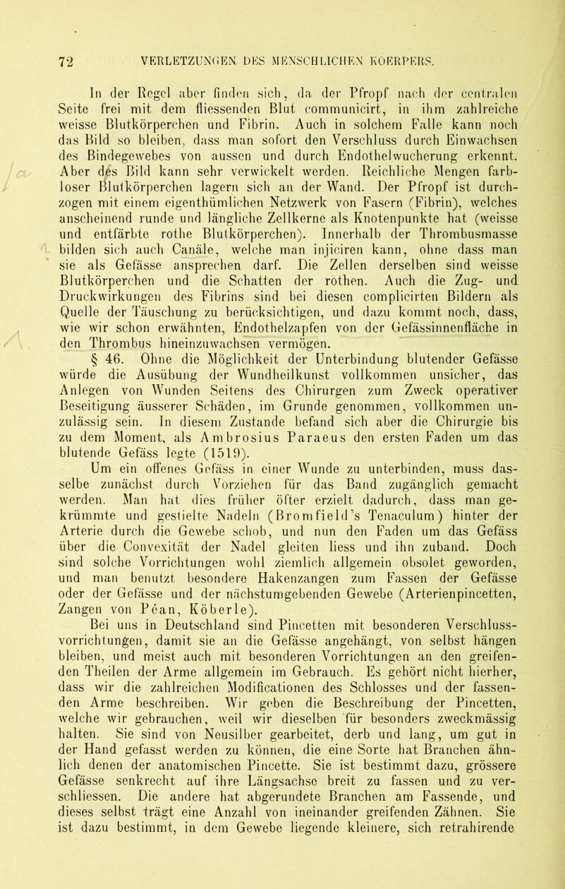 In der Regel aber finden sich, da der Pfropf nach der centralen Seite frei mit dem fliessenden Blut communicirt, in ihm zahlreiche weisse Blutkörperchen und Fibrin. Auch in solchem Falle kann noch das Bild so bleiben, dass man sofort den Verschluss durch Einwachsen des Bindegewebes von aussen und durch Endothel Wucherung erkennt. Aber des Bild kann sehr verwickelt werden. Reichliche Mengen farb- loser Blutkörperchen lagern sich an der Wand. Der Pfropf ist durch- zogen mit einem eigentümlichen Netzwerk von Fasern (Fibrin), welches anscheinend runde und längliche Zellkerne als Knotenpunkte hat (weisse und entfärbte rothe Blutkörperchen). Innerhalb der Thrombusmasse bilden sich auch Canäle, welche man injiciren kann, ohne dass man sie als Gefässe ansprechen darf. Die Zellen derselben sind weisse Blutkörperchen und die Schatten der rothen. Auch die Zug- und Druckwirkungen des Fibrins sind bei diesen complicirten Bildern als Quelle der Täuschung zu berücksichtigen, und dazu kommt noch, dass, wie wir schon erwähnten, Endothelzapfen von der Gefässinnenfläche in den Thrombus hineinzuwachsen vermögen. § 46. Ohne die Möglichkeit der Unterbindung blutender Gefässe würde die Ausübung der Wundheilkunst vollkommen unsicher, das Anlegen von Wunden Seitens des Chirurgen zum Zweck operativer Beseitigung äusserer Schäden, im Grunde genommen, vollkommen un- zulässig sein. In diesem Zustande befand sich aber die Chirurgie bis zu dem Moment, als Ambrosius Paraeus den ersten Faden um das blutende Gefäss legte (1519). Um ein offenes Gefäss in einer Wunde zu unterbinden, muss das- selbe zunächst durch Vorziehen für das Band zugänglich gemacht werden. Man hat dies früher öfter erzielt dadurch, dass man ge- krümmte und gestielte Nadeln (Bromfield’s Tenaculum) hinter der Arterie durch die Gewebe schob, und nun den Faden um das Gefäss über die Convexität der Nadel gleiten liess und ihn zuband. Doch sind solche Vorrichtungen wohl ziemlich allgemein obsolet geworden, und man benutzt besondere Hakenzangen zum Fassen der Gefässe oder der Gefässe und der nächstumgebenden Gewebe (Arterienpincetten, Zangen von Pean, Köberle). Bei uns in Deutschland sind Pincetten mit besonderen Verschluss- vorrichtungen, damit sie an die Gefässe angehängt, von selbst hängen bleiben, und meist auch mit besonderen Vorrichtungen an den greifen- den Theilen der Arme allgemein im Gebrauch. Es gehört nicht hierher, dass wir die zahlreichen Modificationen des Schlosses und der fassen- den Arme beschreiben. Wir geben die Beschreibung der Pincetten, welche wir gebrauchen, weil wir dieselben für besonders zweckmässig halten. Sie sind von Neusilber gearbeitet, derb und lang, um gut in der Hand gefasst werden zu können, die eine Sorte hat Branchen ähn- lich denen der anatomischen Pincette. Sie ist bestimmt dazu, grössere Gefässe senkrecht auf ihre Längsachse breit zu fassen und zu ver- schliessen. Die andere hat abgerundete Branchen am Fassende, und dieses selbst trägt eine Anzahl von ineinander greifenden Zähnen. Sie ist dazu bestimmt, in dem Gewebe liegende kleinere, sich retrahirende