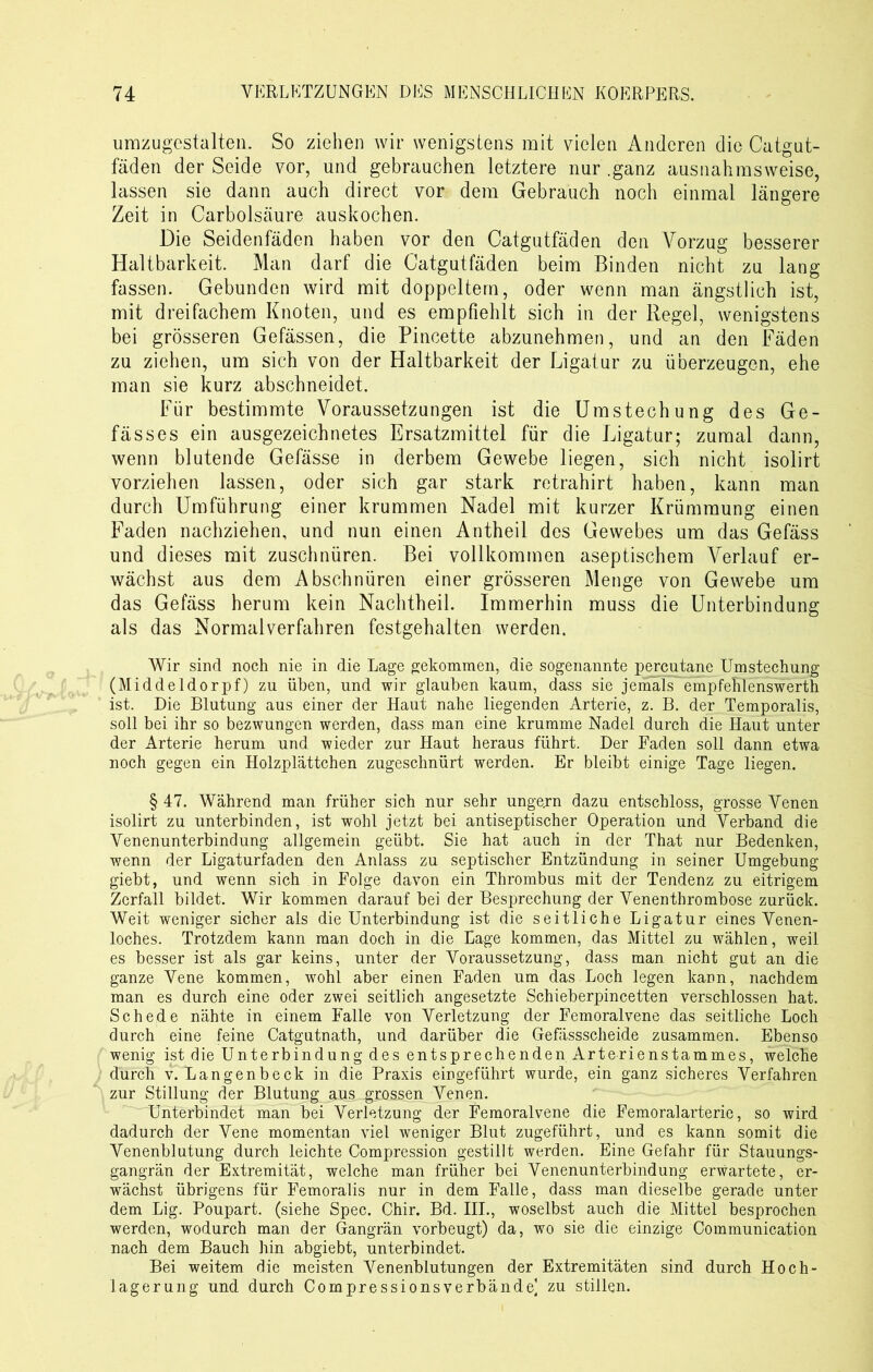 umzugestalten. So ziehen wir wenigstens mit vielen Anderen die Catgut- fäden der Seide vor, und gebrauchen letztere nur .ganz ausnahmsweise, lassen sie dann auch direct vor dem Gebrauch noch einmal längere Zeit in Carbolsäure auskochen. Die Seidenfäden haben vor den Catgutfäden den Vorzug besserer Haltbarkeit. Man darf die Catgutfäden beim Binden nicht zu lang fassen. Gebunden wird mit doppeltem, oder wenn man ängstlich ist, mit dreifachem Knoten, und es empfiehlt sich in der Regel, wenigstens bei grösseren Gefässen, die Pincette abzunehmen, und an den Fäden zu ziehen, um sich von der Haltbarkeit der Ligatur zu überzeugen, ehe man sie kurz abschneidet. Für bestimmte Voraussetzungen ist die Umstechung des Ge- fässes ein ausgezeichnetes Ersatzmittel für die Ligatur; zumal dann, wenn blutende Gefässe in derbem Gewebe liegen, sich nicht isolirt vorziehen lassen, oder sich gar stark retrahirt haben, kann man durch Umführung einer krummen Nadel mit kurzer Krümmung einen Faden nachziehen, und nun einen Antheil des Gewebes um das Gefäss und dieses mit zuschnüren. Bei vollkommen aseptischem Verlauf er- wächst aus dem Abschnüren einer grösseren Menge von Gewebe um das Gefäss herum kein Nachtheil. Immerhin muss die Unterbindung als das Normalverfahren festgehalten werden. Wir sind noch nie in die Lage gekommen, die sogenannte percutane Umstechung (Middeldorpf) zu üben, und wir glauben kaum, dass sie jemals'empfehlenswerth ist. Die Blutung aus einer der Haut nahe liegenden Arterie, z. B. der Temporalis, soll bei ihr so bezwungen werden, dass man eine krumme Nadel durch die Haut unter der Arterie herum und wieder zur Haut heraus führt. Der Faden soll dann etwa noch gegen ein Holzplättchen zugeschnürt werden. Er bleibt einige Tage liegen. § 47. Während man früher sich nur sehr ungern dazu entschloss, grosse Venen isolirt zu unterbinden, ist wohl jetzt bei antiseptischer Operation und Verband die Venenunterbindung allgemein geübt. Sie hat auch in der That nur Bedenken, wenn der Ligaturfaden den Anlass zu septischer Entzündung in seiner Umgebung giebt, und wenn sich in Folge davon ein Thrombus mit der Tendenz zu eitrigem Zerfall bildet. Wir kommen darauf bei der Besprechung der Venenthrombose zurück. Weit weniger sicher als die Unterbindung ist die seitliche Ligatur eines Venen- loches. Trotzdem kann man doch in die Eage kommen, das Mittel zu wählen, weil es besser ist als gar keins, unter der Voraussetzung, dass man nicht gut an die ganze Vene kommen, wohl aber einen Faden um das Loch legen kann, nachdem man es durch eine oder zwei seitlich angesetzte Schieberpincetten verschlossen hat. Schede nähte in einem Falle von Verletzung der Femoralvene das seitliche Loch durch eine feine Catgutnath, und darüber die Gefässscheide zusammen. Ebenso wenig ist die Unterbindung des entsprechenden Arterienstammes, welche durch v. Langenbeck in die Praxis eirgeführt wurde, ein ganz sicheres Verfahren zur Stillung der Blutung aus grossen Venen. Unterbindet man bei Verletzung der Femoralvene die Femoralarterie, so wird dadurch der Vene momentan viel weniger Blut zugeführt, und es kann somit die Venenblutung durch leichte Compression gestillt werden. Eine Gefahr für Stauungs- gangrän der Extremität, welche man früher bei Venenunterbindung erwartete, er- wächst übrigens für Femoralis nur in dem Falle, dass man dieselbe gerade unter dem Lig. Poupart. (siehe Spec. Chir. Bd. III., woselbst auch die Mittel besprochen werden, wodurch man der Gangrän vorbeugt) da, wo sie die einzige Communication nach dem Bauch hin abgiebt, unterbindet. Bei weitem die meisten Venenblutungen der Extremitäten sind durch Hoch- lagerung und durch Compressionsverbände] zu stillen.