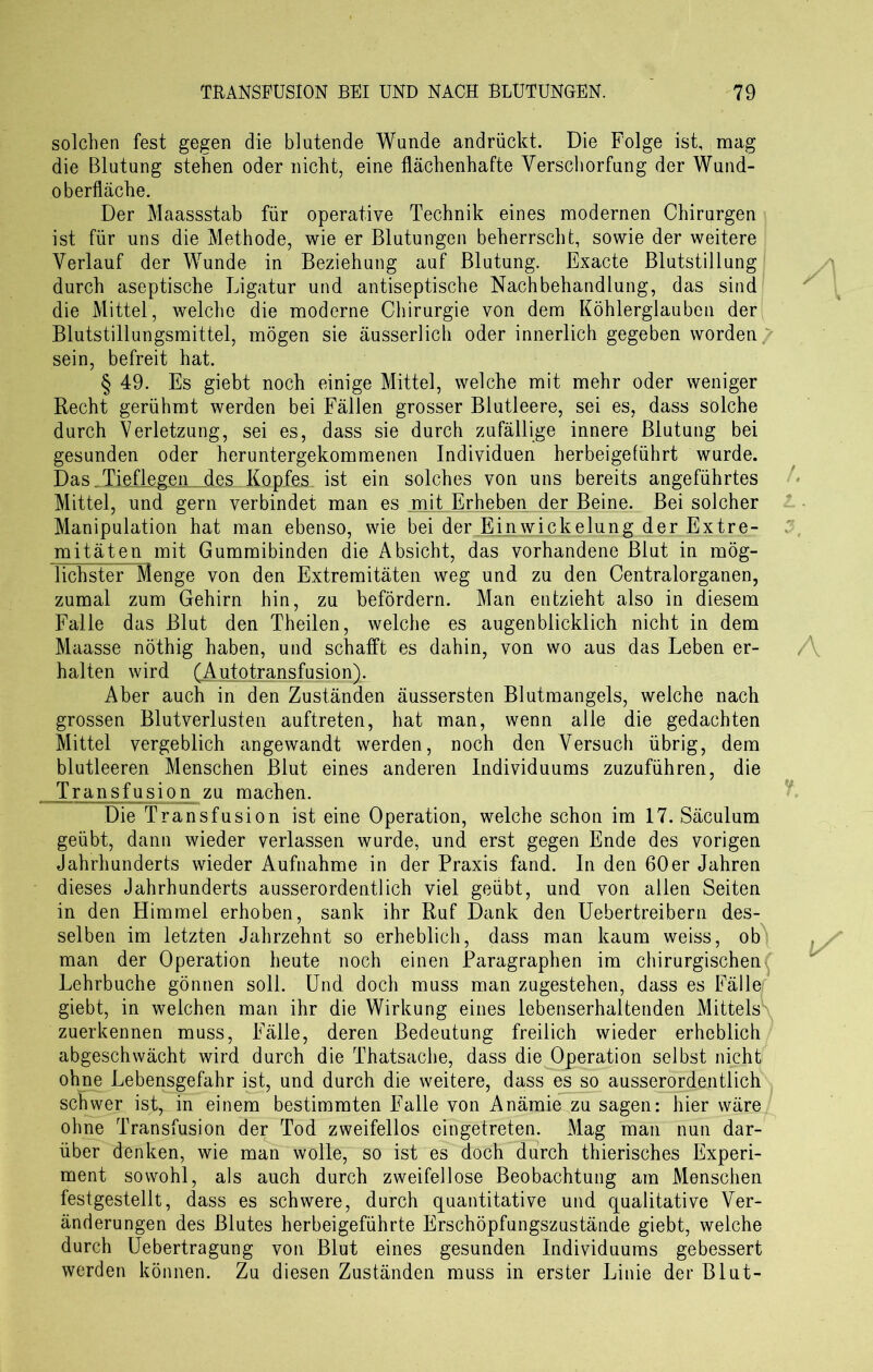 solchen fest gegen die blutende Wunde andrückt. Die Folge ist, mag die Blutung stehen oder nicht, eine flächenhafte Verschorfung der Wund- oberfläche. Der Maassstab für operative Technik eines modernen Chirurgen ist für uns die Methode, wie er Blutungen beherrscht, sowie der weitere Verlauf der Wunde in Beziehung auf Blutung. Exacte Blutstillung durch aseptische Ligatur und antiseptische Nachbehandlung, das sind die Mittel, welche die moderne Chirurgie von dem Köhlerglauben der Blutstillungsmittel, mögen sie äusserlich oder innerlich gegeben worden/ sein, befreit hat. § 49. Es giebt noch einige Mittel, welche mit mehr oder weniger Recht gerühmt werden bei Fällen grosser Blutleere, sei es, dass solche durch Verletzung, sei es, dass sie durch zufällige innere Blutung bei gesunden oder heruntergekommenen Individuen herbeigelührt wurde. Das Tieflegen des Kopfes ist ein solches von uns bereits angeführtes Mittel, und gern verbindet man es mit Erheben der Beine. Bei solcher Manipulation hat man ebenso, wie bei der Einwickelung der Extre- mitäten mit Gummibinden die Absicht, das vorhandene Blut in mög- lichster Menge von den Extremitäten weg und zu den Centralorganen, zumal zum Gehirn hin, zu befördern. Man entzieht also in diesem Falle das Blut den Theilen, welche es augenblicklich nicht in dem Maasse nöthig haben, und schafft es dahin, von wo aus das Leben er- halten wird (Autotransfusion). Aber auch in den Zuständen äussersten Blutmangels, welche nach grossen Blutverlusten auftreten, hat man, wenn alle die gedachten Mittel vergeblich angewandt werden, noch den Versuch übrig, dem blutleeren Menschen Blut eines anderen Individuums zuzuführen, die Transfusion zu machen. Die Transfusion ist eine Operation, welche schon im 17. Säculum geübt, dann wieder verlassen wurde, und erst gegen Ende des vorigen Jahrhunderts wieder Aufnahme in der Praxis fand. In den 60er Jahren dieses Jahrhunderts ausserordentlich viel geübt, und von allen Seiten in den Himmel erhoben, sank ihr Ruf Dank den Uebertreibern des- selben im letzten Jahrzehnt so erheblich, dass man kaum weiss, ob man der Operation heute noch einen Paragraphen im chirurgischen Lehrbuche gönnen soll. Und doch muss man zugestehen, dass es Fälle giebt, in welchen man ihr die Wirkung eines lebenserhaltenden Mittels zuerkennen muss, Fälle, deren Bedeutung freilich wieder erheblich abgeschwächt wird durch die Thatsache, dass die Operation selbst nicht ohne Lebensgefahr ist, und durch die weitere, dass es so ausserordentlich schwer ist, in einem bestimmten Falle von Anämie zu sagen: hier wäre ohne Transfusion der Tod zweifellos eingetreten. Mag man nun dar- über denken, wie man wolle, so ist es doch durch thierisches Experi- ment sowohl, als auch durch zweifellose Beobachtung am Menschen festgestellt, dass es schwere, durch quantitative und qualitative Ver- änderungen des Blutes herbeigeführte Erschöpfungszustände giebt, welche durch Uebertragung von Blut eines gesunden Individuums gebessert werden können. Zu diesen Zuständen muss in erster Linie der Blut-