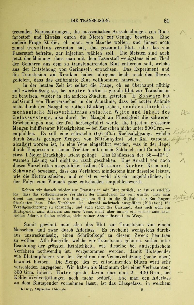 tretenden Nierenstörungen, die massenhaften Ausscheidungen YPn Blut- farbstoff und Eiweiss durch die^ Nieren zur Genüge beweisen. Eine andere Frage ist die, ob man, wie Manche wollen, und jüngst noch zumal Gesellius vertreten hat, das gesammte Blut, oder das von Faserstoff befreite, zur Injection wählen soll. Die Meisten sind auch jetzt der Meinung, dass man mit dem Faserstoff wenigstens einen Theil der Gefahren aus dem zu transfundirenden Blut entfernen soll, welche aus der Entstehung von Gerinnseln erwachsen. Das Experiment und die Transfusion am Kranken haben übrigens beide auch den Beweis geliefert, dass das defibrinirte Blut vollkommen hinreicht. In der letzten Zeit ist selbst die Frage, ob es überhaupt nöthig und zweckmässig sei, bei acuter Anämie gerade Blut zur Transfusion zu benutzen, wieder in ein anderes Stadium getreten. E.JSchwarz hat auf Grund von Thierversuchen in der Annahme, dass bei acuter Anämie nicht durch den Mangel an rothen Blutkörperchen, sondern durch das mechanische Missverhältnis zwischen Wejie und Inhalt des Gefässsystems, also durch den Mangel an Flüssigkeit die schweren Erscheinungen und der Tod herbeigeführt werde, die Injection grösserer Mengen indifferenter Flüssigkeiten — bei Menschen nicht unter 500Grm. — empfohlen. Es soll eine schwache (0,6 pCt.) Kochsalzlösung, welche durch Zusatz geringer Mengen von Nätronhydrat oder Kal. carbonic., alcalisirt worden ist, in eine Vene eingeführt werden, was in der Regel durch Eingiessen in einen Trichter mit einem Schlauch und Canüle bei etwa 1 Meter Druckhöhe leicht gelingt. Das Einfliessen der 38—40° C. warmen Lösung soll nicht zu rasch geschehen. Eine Anzahl von nach diesen Vorschriften ausgeführten Fällen (Küstner, Kocher, Kümmel, Schwarz) beweisen, dass das Verfahren mindestens hier dasselbe leistet, wie die Bluttransfusion, und so ist es wohl als ein ungefährliches, in der Folge zum Versuch ganz entschieden empfehlenswerth. Kehren wir danach wieder zur Transfusion mit Blut zurück, so ist es zweifel- los, dass das vollkommenste Verfahren der Transfusion das sein würde, dass man direct aus einer Arterie des Blutspenders Blut in die Blutbahn des Empfängers überlaufen lässt. Dies Verfahren ist, obwohl mehrfach ausgeführt (Küster) für Verallgemeinerung zu schwierig, und auch schon der Umstand, dass sich wohl ein Blutspender zum Aderlass aus einer Vene, nicht aber immer ein solcher zum arte- riellen Aderlass finden möchte, steht seiner Anwendbarkeit im Wege. Somit gewinnt man also das Blut zur Transfusion von einem Menschen und zwar durch Aderlass. Es erscheint wenigstens durch- aus unzweckmässig, einen SchfÖpfkopf zu diesem Zweck benutzen zu wollen. Alle Eingriffe, welche zur Transfusion gehören, sollen unter Beachtung der grössten Reinlichkeit, wie dieselbe bei antiseptischem Verfahren nothwendig ist, vorgenommen werden, damit Blutspender wie Blutempfänger vor den Gefahren der Venenverletzung (siehe oben) bewahrt bleiben. Die Menge des zu entnehmenden Blutes wird sehr verschieden angegeben. Wir haben als Maximum (bei einer Verbrannten) 300 Grm. injicirt. Hüter spricht davon, dass man 2— 400 Grm., bei Kohlenoxydvergiftungen noch mehr bedürfe. Ehe man den Aderlass an dem Blutspender vornehmen lässt, ist das Glasgefäss, in welchem König, Allgemeine Chirurgie. 6