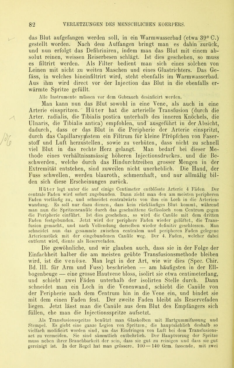 das Blut aufgefangen werden soll, in ein Warmwasserbad (etwa 39° C.) gestellt worden. Nach dem Aulfangen bringt man es dahin zurück, und nun erfolgt das Defibriniren, indem man das Blut mit einem ab- solut reinen, weissen Reiserbesen schlägt. Ist dies geschehen, so muss es filtrirt werden. Als Filter bedient man sich eines solchen von Leinen mit nicht zu weiten Maschen und eines Glastrichters. Das Ge- fäss, in welches hineinfiltrirt wird, steht ebenfalls im Warmwasserbad. Aus ihm wird direct vor der Injection das Blut in die ebenfalls er- wärmte Spritze gefüllt. Alle Instrumente müssen vor dem Gebrauch desinficirt werden. Man kann nun das Blut sowohl in eine Vene, als auch in eine Arterie einspritzen. Hüter hat die arterielle Transfusion (durch die Arter. radialis, die Tibialis postica unterhalb des inneren Knöchels, die Ulnaris, die Tibialis antica) empfohlen, und ausgeführt in der Absicht, dadurch, dass er das Blut in die Peripherie der Arterie einspritzt, durch das Capillarsyifistem ein Filtrum für kleine Pfröpfchen von Faser- stoff und Luft herzustellen, sowie zu verhüten, dass nicht zu schnell viel Blut in das rechte Herz gelangt. Man bedarf bei dieser Me- thode eines verhältnissmässig höheren Injectionsdruckes, und die Be- schwerden, welche durch das Hindurchtreiben grosser Mengen in der Extremität entstehen, sind zuweilen nicht unerheblich. Die Hand, der Fuss schwellen, werden blauroth, schmerzhaft, und nur allmälig bil- den sich diese Erscheinungen zurück. Hüter legt unter die auf einige Centimeter entblösste Arterie 4 Fäden. Der centrale Faden wird sofort zugebunden. Dann zieht man den am meisten peripheren Faden vorläufig zu, und schneidet centralwärts von ihm ein Loch in die Arterien- wandung. Es soll nur dazu dienen, dass kein rückläufiges Blut kommt, während man nun die Spritzencanüle durch das geschnittene Gefässloch vom Centrum gegen die Peripherie einführt. Ist dies geschehen, so wird die Canüle mit dem dritten Faden festgebunden. Jetzt wird der periphere Faden wieder gelüftet, die Trans- fusion gemacht, und nach Vollendung derselben wieder definitiv geschlossen. Man schneidet nun das gesammte zwischen centralem und peripheren Faden gelegene Arterienstück mit der eingebundenen Canüle weg. Der 4. Faden, welcher dabei entfernt wird, diente als Reservefaden. Die gewöhnliche, und wir glauben auch, dass sie in der Folge der Einfachheit halber die am meisten geübte Transfusionsmethode bleiben wird, ist die venöse. Man legt in der Art, wie wir dies (Spec. Chir. Bd. III. für Arm und Fuss) beschrieben — am häufigsten in der Ell- bogenbeuge — eine grosse Hautvene bloss, isolirt sie etwa centimeterlang, und schiebt zwei Fäden unterhalb der isolirten Stelle durch. Dann schneidet man ein Loch in die Venenwand, schiebt die Canüle von der Peripherie nach dem Centrum hin in die Vene ein, und bindet sie mit dem einen Faden fest. Der zweite Faden bleibt als Reservefaden liegen. Jetzt lässt man die Canüle aus dem Blut des Empfängers sich füllen, ehe man die Injectionsspritze aufsetzt. Als Transfusionsspritze benützt man Glaskolben mit Hartgummifassung und Stempel. Es giebt eine ganze Legion von Spritzen, die hauptsächlich deshalb so vielfach modificirt worden sind, um das Eindringen von Luft bei dem Transfusions- act zu vermeiden. Sie sind sämmtlich entbehrlich. Der Hauptvorzug der Spritze muss neben ihrer Brauchbarkeit der sein, dass sie gut zu reinigen und dass sie gut gereinigt ist. In der Regel hat man grössere, 100—140 Grm. fassende, mit zwei