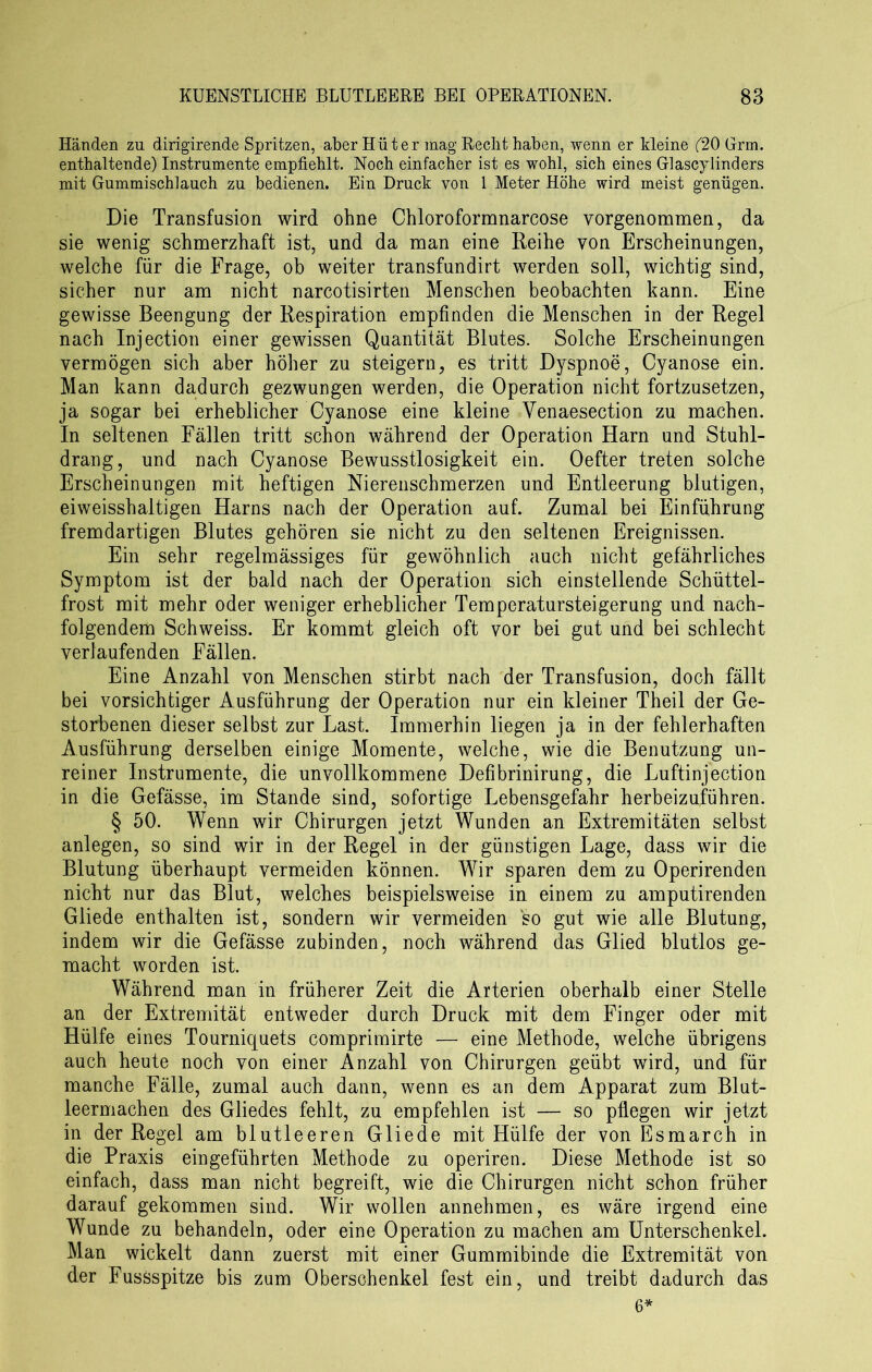 Händen zu dirigirende Spritzen, aber Hüter mag Reclit haben, wenn er kleine (20 Grm. enthaltende) Instrumente empfiehlt. Noch einfacher ist es wohl, sich eines Glascylinders mit Gummischlauch zu bedienen. Ein Druck von 1 Meter Höhe wird meist genügen. Die Transfusion wird ohne Chloroformnarcose vorgenommen, da sie wenig schmerzhaft ist, und da man eine Reihe von Erscheinungen, welche für die Frage, ob weiter transfundirt werden soll, wichtig sind, sicher nur am nicht narcotisirten Menschen beobachten kann. Eine gewisse Beengung der Respiration empfinden die Menschen in der Regel nach Injection einer gewissen Quantität Blutes. Solche Erscheinungen vermögen sich aber höher zu steigern, es tritt Dyspnoe, Cyanose ein. Man kann dadurch gezwungen werden, die Operation nicht fortzusetzen, ja sogar bei erheblicher Cyanose eine kleine Venaesection zu machen. In seltenen Fällen tritt schon während der Operation Harn und Stuhl- drang, und nach Cyanose Bewusstlosigkeit ein. Oefter treten solche Erscheinungen mit heftigen Nierenschmerzen und Entleerung blutigen, eiweisshaltigen Harns nach der Operation auf. Zumal bei Einführung fremdartigen Blutes gehören sie nicht zu den seltenen Ereignissen. Ein sehr regelmässiges für gewöhnlich auch nicht gefährliches Symptom ist der bald nach der Operation sich einstellende Schüttel- frost mit mehr oder weniger erheblicher Temperatursteigerung und nach- folgendem Schweiss. Er kommt gleich oft vor bei gut und bei schlecht verlaufenden Fällen. Eine Anzahl von Menschen stirbt nach der Transfusion, doch fällt bei vorsichtiger Ausführung der Operation nur ein kleiner Theil der Ge- storbenen dieser selbst zur Last. Immerhin liegen ja in der fehlerhaften Ausführung derselben einige Momente, welche, wie die Benutzung un- reiner Instrumente, die unvollkommene Defibrinirung, die Luftinjection in die Gefässe, im Stande sind, sofortige Lebensgefahr herbeizuführen. § 50. Wenn wir Chirurgen jetzt Wunden an Extremitäten selbst anlegen, so sind wir in der Regel in der günstigen Lage, dass wir die Blutung überhaupt vermeiden können. Wir sparen dem zu Operirenden nicht nur das Blut, welches beispielsweise in einem zu amputirenden Gliede enthalten ist, sondern wir vermeiden so gut wie alle Blutung, indem wir die Gefässe zubinden, noch während das Glied blutlos ge- macht worden ist. Während man in früherer Zeit die Arterien oberhalb einer Stelle an der Extremität entweder durch Druck mit dem Finger oder mit Hülfe eines Tournicjuets comprimirte — eine Methode, welche übrigens auch heute noch von einer Anzahl von Chirurgen geübt wird, und für manche Fälle, zumal auch dann, wenn es an dem Apparat zum Blut- leermachen des Gliedes fehlt, zu empfehlen ist — so pflegen wir jetzt in der Regel am blutleeren Gliede mit Hülfe der von Esmarch in die Praxis eingeführten Methode zu operiren. Diese Methode ist so einfach, dass man nicht begreift, wie die Chirurgen nicht schon früher darauf gekommen sind. Wir wollen annehmen, es wäre irgend eine Wunde zu behandeln, oder eine Operation zu machen am Unterschenkel. Man wickelt dann zuerst mit einer Gummibinde die Extremität von der Fussspitze bis zum Oberschenkel fest ein, und treibt dadurch das 6*