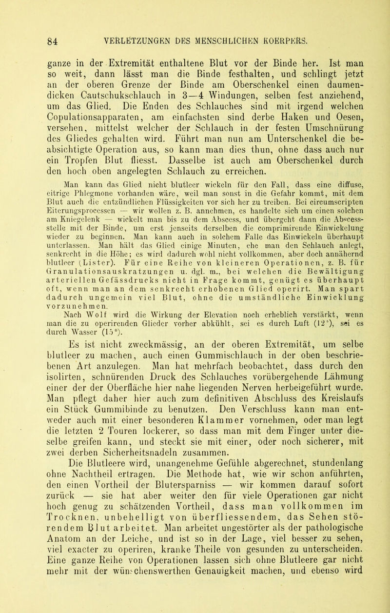 ganze in der Extremität enthaltene Blut vor der Binde her. Ist man so weit, dann lässt man die Binde festhalten, und schlingt jetzt an der oberen Grenze der Binde am Oberschenkel einen daumen- dicken Cautschukschlauch in 3—4 Windungen, selben fest anziehend, um das Glied. Die Enden des Schlauches sind mit irgend welchen Copulationsapparaten, am einfachsten sind derbe Haken und Oesen, versehen, mittelst welcher der Schlauch in der festen Umschnürung des Gliedes gehalten wird. Führt man nun am Unterschenkel die be- absichtigte Operation aus, so kann man dies thun, ohne dass auch nur ein Tropfen Blut fliesst. Dasselbe ist auch am Oberschenkel durch den hoch oben angelegten Schlauch zu erreichen. Man kann das Glied nicht blutleer wickeln für den Fall, dass eine diffuse, eitrige Phlegmone vorhanden wäre, weil man sonst in die Gefahr kommt, mit dem Blut auch die entzündlichen Flüssigkeiten vor sich her zu treiben. Bei circumscripten Eiterungsprocessen — wir wollen z. B. annehmen, es handelte sich um einen solchen am Kniegelenk — wickelt man bis zu dem Abscess, und übergeht dann die Abscess- stelle mit der Binde, um erst jenseits derselben die comprimirende Einwickelung wieder zu beginnen. Man kann auch in solchem Falle das Einwickeln überhaupt unterlassen. Man hält das Glied einige Minuten, ehe man den Schlauch anlegt, senkrecht in die Höhe; es wird dadurch wohl nicht vollkommen, aber doch annähernd blutleer (Lister). Für eine Reihe von kleineren Operationen, z. B. für Granulationsauskratzungen u. dgl. m., bei welchen die Bewältigung arteriellen Gefässdrucks nicht in Frage kommt, genügt es überhaupt oft, wenn man an dem senkrecht erhobenen Glied operirt. Man spart dadurch ungemein viel Blut, ohne die umständliche Einwicklung vorzunehmen. Nach Wolf wird die Wirkung der Elevation noch erheblich verstärkt, wenn man die zu operirenden Glieder vorher abkühlt, sei es durch Luft (12'), sei es durch Wasser (15°). Es ist nicht zweckmässig, an der oberen Extremität, um selbe blutleer zu machen, auch einen Gummischlauch in der oben beschrie- benen Art anzulegen. Man hat mehrfach beobachtet, dass durch den isolirten, schnürenden Druck des Schlauches vorübergehende Lähmung einer der der Oberfläche hier nahe liegenden Nerven herbeigeführt wurde. Man pflegt daher hier auch zum definitiven Abschluss des Kreislaufs ein Stück Gummibinde zu benutzen. Den Verschluss kann man ent- weder auch mit einer besonderen Klammer vornehmen, oder man legt die letzten 2 Touren lockerer, so dass man mit dem Finger unter die- selbe greifen kann, und steckt sie mit einer, oder noch sicherer, mit zwei derben Sicherheitsnadeln zusammen. Die Blutleere wird, unangenehme Gefühle abgerechnet, stundenlang ohne Nachtheil ertragen. Die Methode hat, wie wir schon anführten, den einen Vortheil der Blutersparniss — wir kommen darauf sofort zurück — sie hat aber weiter den für viele Operationen gar nicht hoch genug zu schätzenden Vortheil, dass man vollkommen im Trocknen, unbehelligt von überfliessendem, das Sehen stö- rendem Blut arbeitet. Man arbeitet ungestörter als der pathologische Anatom an der Leiche, und ist so in der Lage, viel besser zu sehen, viel exacter zu operiren, kranke Theile von gesunden zu unterscheiden. Eine ganze Reihe von Operationen lassen sich ohne Blutleere gar nicht mehr mit der wümchenswerthen Genauigkeit machen, und ebenso wird