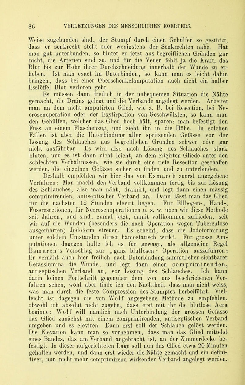 Weise zugebunden sind, der Stumpf durch einen Gehülfen so gestützt, dass er senkrecht steht oder wenigstens der Senkrechten nahe. Hat man gut unterbunden, so bintet er jetzt aus begreiflichen Gründen gar nicht, die Arterien sind zu, und für die Venen fehlt ja die Kraft, das Blut bis zur Höhe ihrer Durchschneidung innerhalb der Wunde zu er- heben. Ist man exact im Unterbinden, so kann man es leicht dahin bringen, dass bei einer Oberschenkelamputation auch nicht ein halber Esslöffel Blut verloren geht. Es müssen dann freilich in der unbequemen Situation die Nähte gemacht, die Drains gelegt und die Verbände angelegt werden. Arbeitet man an dem nicht amputirten Glied, wie z. B. bei Resection, bei Ne- crosenoperation oder der Exstirpation von Geschwülsten, so kann man den Gehülfen, welcher das Glied hoch hält, sparen: man befestigt den Fuss an einem Flaschenzug, und zieht ihn in die Höhe. In solchen Fällen ist aber die Unterbindung aller spritzenden Gefässe vor der Lösung des Schlauches aus begreiflichen Gründen schwer oder gar nicht ausführbar. Es wird also nach Lösung des Schlauches stark bluten, und es ist dann nicht leicht, an dem erigirten Gliede unter den schlechten Verhältnissen, wie sie durch eine tiefe Resection geschaffen werden, die einzelnen Gefässe sicher zu finden und zu unterbinden. Deshalb empfehlen wir hier das von Esmarch zuerst angegebene Verfahren: Man macht denVerband vollkommen fertig bis zur Lösung des Schlauches, also man näht, drainirt, und legt dann einen mässig comprimirenden, antiseptischen Verband an. Dann lässt man das Glied für die nächsten 12 Stunden elevirt liegen. Für Ellbogen-, Hand-, Fussresectionen, für Necrosen Operationen u. s. w. üben wir diese Methode seit Jahren, und sind, zumal jetzt, damit vollkommen zufrieden, seit wir auf die Wunden (besonders die nach Operation wegen Tuberculose ausgeführten) Jodoform streuen. Es scheint, dass die Jodoformirung unter solchen Umständen direct hämostatisch wirkt. Für grosse Am- putationen dagegen halte ich es für gewagt, als allgemeine Regel Esmarch’s Vorschlag zur „ganz blutlosen“ Operation auszuführen; Er vernäht auch hier freilich nach Unterbindung sämmtlicher sichtbarer Gefässiumina die Wunde, und legt dann einen comprimirenden, antiseptischen Verband an, vor Lösung des Schlauches. Ich kann darin keinen Fortschritt gegenüber dem von uns beschriebenen Ver- fahren sehen, wohl aber finde ich den Nachtheil, dass man nicht weiss, was man durch die feste Compression des Stumpfes herbeiführt. Viel- leicht ist dagegen die von Wolf angegebene Methode zu empfehlen, obwohl ich absolut nicht zugebe, dass erst mit ihr die blutlose Aera beginne: Wolf will nämlich nach Unterbindung der grossen Gefässe das Glied zunächst mit einem comprimirenden, antiseptischen Verband umgeben und es eleviren. Dann erst soll der Schlauch gelöst werden. Die Elevation kann man so vornehmen, dass man das Glied mittelst eines Bandes, das am Verband angebracht ist, an der Zimmerdecke be- festigt. In dieser aufgerichteten Lage soll nun das Glied etwa 20 Minuten gehalten werden, und dann erst wieder die Nähte gemacht und ein defini- tiver, nun nicht mehr comprimirend wirkender Verband angelegt werden.