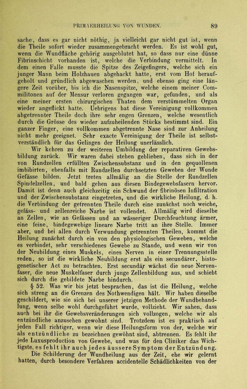 Sache, dass es gar nicht nöthig, ja vielleicht gar nicht gut ist, wenn die Theile sofort wieder zusammengebracht werden. Es ist wohl gut, wenn die Wundfläche gehörig ausgeblutet hat, so dass nur eine dünne Fibrinschicht vorhanden ist, welche die Verbindung vermittelt. In dem einen Falle musste die Spitze des Zeigefingers, welche sich ein junger Mann beim Holzhauen abgehackt hatte, erst vom Hof herauf- geholt und gründlich abgewaschen werden, und ebenso ging eine län- gere Zeit vorüber, bis ich die Nasenspitze, welche einem meiner Com- militonen auf der Mensur verloren gegangen war, gefunden, und als eine meiner ersten chirurgischen Thaten dem verstümmelten Organ wieder angeflickt hatte. Uebrigens hat diese Vereinigung vollkommen abgetrennter Theile doch ihre sehr engen Grenzen, welche wesentlich durch die Grösse des wieder aufzuheilenden Stücks bestimmt sind. Ein ganzer Finger, eine vollkommen abgetrennte Nase sind zur Anheilung nicht mehr geeignet. Sehr exacte Vereinigung der Theile ist selbst- verständlich für das Gelingen der Heilung unerlässlich. Wir kehren zu der weiteren Umbildung der reparativen Gewebs- bildung zurück. Wir waren dabei stehen geblieben, dass sich in der von Rundzellen erfüllten Zwischensubstanz und in den gequollenen imbibirten, ebenfalls mit Rundzellen durchsetzten Geweben der Wunde Gefässe bilden. Jetzt treten allmälig an die Stelle der Rundzellen Spindelzellen, und bald gehen aus diesen Bindegewebsfasern hervor. Damit ist denn auch gleichzeitig ein Schwund der fibrinösen Infiltration und der Zwischensubstanz eingetreten, und die wirkliche Heilung, d. h. die Verbindung der getrennten Theile durch eine zunächst noch weiche, gefäss- und zellenreiche Narbe ist vollendet. Allmälig wird dieselbe an Zellen, wie an Gefässen und an wässeriger Durchfeuchtung ärmer, eine feine, bindegewebige lineare Narbe tritt an ihre Stelle. Immer aber, und bei allen durch Verwundung getrennten Theilen, kommt die Heilung zunächst durch ein von den physiologischen Geweben, welche es verbindet, sehr verschiedenes Gewebe zu Stande, und wenn wir von der Neubildung eines Muskels, eines Nerven in einer Trennungsstelle reden, so ist die wirkliche Neubildung erst als ein secundärer, histo- genetischer Act zu betrachten. Erst secundär wächst die neue Nerven- faser, die neue Muskelfaser durch junge Zellenbildung aus, und schiebt sich durch die gebildete Narbe hindurch. § 52. Was wir bis jetzt besprachen, das ist die Heilung, welche sich streng an die Grenzen des Nothwendigen hält. Wir haben dieselbe geschildert, wie sie sich bei unserer jetzigen Methode der Wundbehand- lung, wenn selbe wohl durchgeführt wurde, vollzieht. Wir sahen, dass auch bei ihr die Gewebsveränderungen sich vollzogen, welche wir als entzündliche anzusehen gewohnt sind. Trotzdem ist es praktisch auf jeden Fall richtiger, wenn wir diese Heilungsform von der, welche wir als entzündliche zu bezeichnen gewöhnt sind, abtrennen. Es fehlt ihr jede Luxusproduction von Gewebe, und was für den Cliniker das Wich- tigste, es fehlt ihr auch jedes äussere Symptom der Entzündung. Die Schilderung der Wundheilung aus der Zeit, ehe wir gelernt hatten, durch besondere Verfahren accidentelle Schädlichkeiten von der