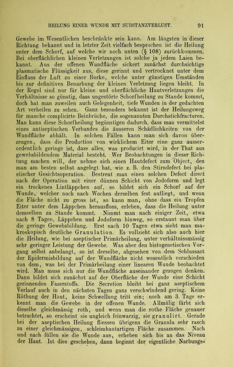 Gewebe im Wesentlichen beschränkte sein kann. Am längsten in dieser Richtung bekannt und in letzter Zeit vielfach besprochen ist die Heilung unter dem Schorf, auf welche wir noch unten (§ 108) zurückkommen. Bei oberflächlichen kleinen Verletzungen ist solche ja jedem Laien be- kannt. Aus der offenen Wundfläche sickert zunächst durchsichtige plasmatische Flüssigkeit aus, diese gerinnt und vertrocknet unter dem Einfluss der Luft zu einer Borke, welche unter günstigen Umständen bis zur definitiven Benarbung der kleinen Verletzung liegen bleibt. In der Regel sind nur für kleine und oberflächliche Hautverletzungen die Verhältnisse so günstig, dass ungestörte Schorfheilung zu Stande kommt, doch hat man zuweilen auch Gelegenheit, tiefe Wunden in der gedachten Art verheilen zu sehen. Ganz besonders bekannt ist der Heilungsweg für manche complicirte Beinbrüche, die sogenannten Durchstichfracturen. Man kann diese Schorfheilung begünstigen dadurch, dass man vermittelst eines antiseptischen Verbandes die äusseren Schädlichkeiten von der Wundfläche abhält. In solchen Fällen kann man sich davon über- zeugen, dass die Production von wirklichem Eiter eine ganz ausser- ordentlich geringe ist, dass alles, was producirt wird, in der That aus gewebsbildendem Material besteht. Wer Beobachtungen in dieser Rich- tung machen will, der nehme sich einen Hautdefect zum Object, den man am besten selbst angelegt hat, wie z. B. den Stirndefect bei pla- stischer Gesichtsoperation. Bestreut man einen solchen Defect direct nach der Operation mit einer dünnen Schicht von Jodoform und legt ein trockenes Lintläppchen auf, so bildet sich ein Schorf auf der Wunde, welcher noch nach Wochen derselben fest aufliegt, und wenn die Fläche nicht zu gross ist, so kann man, ohne dass ein Tropfen Eiter unter dem Läppchen herausfloss, erleben, dass die Heilung unter demselben zu Stande kommt. Nimmt man nach einiger Zeit, etwa nach 8 Tagen, Läppchen und Jodoform hinweg, so erstaunt man über die geringe Gewebsbildung. E]rst nach 10 Tagen etwa sieht man ma- kroskopisch deutliche Granulation. Es vollzieht sich also auch hier die Heilung, wie bei aseptischer Primärheilung, unter verhältnissmässig sehr geringer Leistung der Gewebe. Was aber den histogenetischen Vor- gang selbst anbelangt, so ist derselbe, abgesehen von dem Schlussact der Epidermisbildung auf der Wundfläche nicht wesentlich verschieden von dem, was bei der Primärheilung einer linearen Wunde beobachtet wird. Man muss sich nur die Wundfläche auseinander gezogen denken. Dann bildet sich zunächst auf der Oberfläche der Wunde eine Schicht gerinnenden Faserstoffs. Die Secretion bleibt bei ganz aseptischem Verlauf auch in den nächsten Tagen ganz verschwindend gering. Keine Röthung der Haut, keine Schwellung tritt ein; noch am 3. Tage er- kennt man die Gewebe, in der offenen Wunde. Allmälig färbt sich dieselbe gleichmässig roth, und wenn man die rothe Fläche genauer betrachtet, so erscheint sie ungleich feinwarzig, sie granulirt. Gerade bei der aseptischen Heilung fliessen übrigens die Granula sehr rasch zu einer gleichmässigen, schleimhautartigen Fläche zusammen. Nach und nach füllen sie die Wunde aus, erheben sich bis an das Niveau der Haut. Ist dies geschehen, dann beginnt der eigentliche NarbungsJ