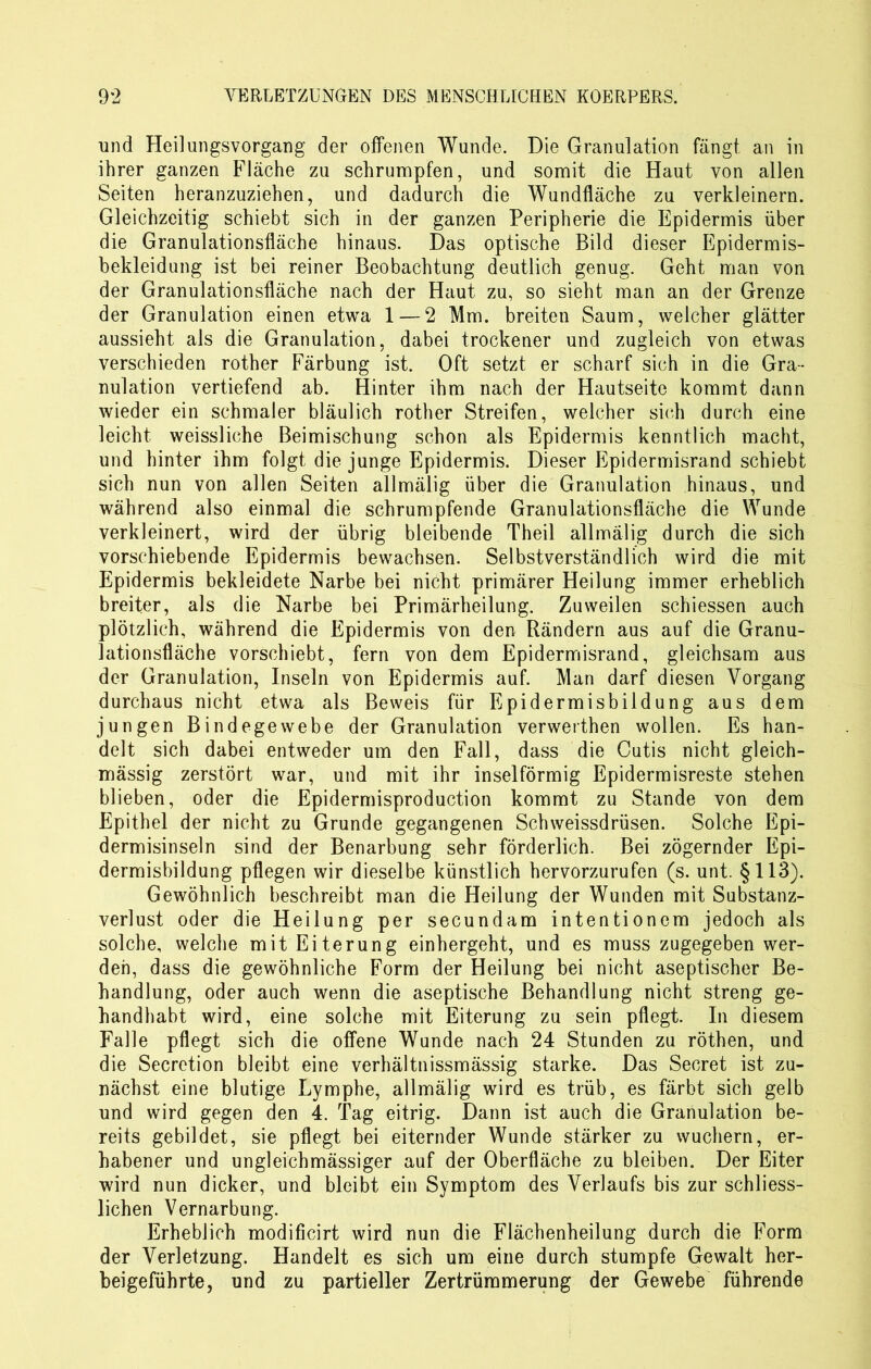 und Heilungsvorgang der offenen Wunde. Die Granulation fängt an in ihrer ganzen Fläche zu schrumpfen, und somit die Haut von allen Seiten heranzuziehen, und dadurch die Wundfläche zu verkleinern. Gleichzeitig schiebt sich in der ganzen Peripherie die Epidermis über die Granulationsfläche hinaus. Das optische Bild dieser Epidermis- bekleidung ist bei reiner Beobachtung deutlich genug. Geht man von der Granulationsfläche nach der Haut zu, so sieht man an der Grenze der Granulation einen etwa 1 — 2 Mm. breiten Saum, weicher glätter aussieht als die Granulation, dabei trockener und zugleich von etwas verschieden rother Färbung ist. Oft setzt er scharf sich in die Gra- nulation vertiefend ab. Hinter ihm nach der Hautseite kommt dann wieder ein schmaler bläulich rother Streifen, welcher sich durch eine leicht weissliche Beimischung schon als Epidermis kenntlich macht, und hinter ihm folgt die junge Epidermis. Dieser Epidermisrand schiebt sich nun von allen Seiten allmälig über die Granulation hinaus, und während also einmal die schrumpfende Granulationsfläche die Wunde verkleinert, wird der übrig bleibende Theil allmälig durch die sich vorschiebende Epidermis bewachsen. Selbstverständlich wird die mit Epidermis bekleidete Narbe bei nicht primärer Heilung immer erheblich breiter, als die Narbe bei Primärheilung. Zuweilen schiessen auch plötzlich, während die Epidermis von den Rändern aus auf die Granu- lationsfläche vorschiebt, fern von dem Epidermisrand, gleichsam aus der Granulation, Inseln von Epidermis auf. Man darf diesen Vorgang durchaus nicht etwa als Beweis für Epidermisbildung aus dem jungen Bindegewebe der Granulation verweithen wollen. Es han- delt sich dabei entweder um den Fall, dass die Cutis nicht gleich- massig zerstört war, und mit ihr inselförmig Epidermisreste stehen blieben, oder die Epidermisproduction kommt zu Stande von dem Epithel der nicht zu Grunde gegangenen Schweissdrüsen. Solche Epi- dermisinseln sind der Benarbung sehr förderlich. Bei zögernder Epi- dermisbildung pflegen wir dieselbe künstlich hervorzurufen (s. unt. §113). Gewöhnlich beschreibt man die Heilung der Wunden mit Substanz- verlust oder die Heilung per secundam intentionem jedoch als solche, welche mit Eiterung einhergeht, und es muss zugegeben wer- den, dass die gewöhnliche Form der Heilung bei nicht aseptischer Be- handlung, oder auch wenn die aseptische Behandlung nicht streng ge- handhabt wird, eine solche mit Eiterung zu sein pflegt. In diesem Falle pflegt sich die offene Wunde nach 24 Stunden zu röthen, und die Secretion bleibt eine verhältnissmässig starke. Das Secret ist zu- nächst eine blutige Lymphe, allmälig wird es trüb, es färbt sich gelb und wird gegen den 4. Tag eitrig. Dann ist auch die Granulation be- reits gebildet, sie pflegt bei eiternder Wunde stärker zu wuchern, er- habener und ungleichmässiger auf der Oberfläche zu bleiben. Der Eiter wird nun dicker, und bleibt ein Symptom des Verlaufs bis zur schliess- lichen Vernarbung. Erheblich modificirt wird nun die Flächenheilung durch die Form der Verletzung. Handelt es sich um eine durch stumpfe Gewalt her- beigeführte, und zu partieller Zertrümmerung der Gewebe führende