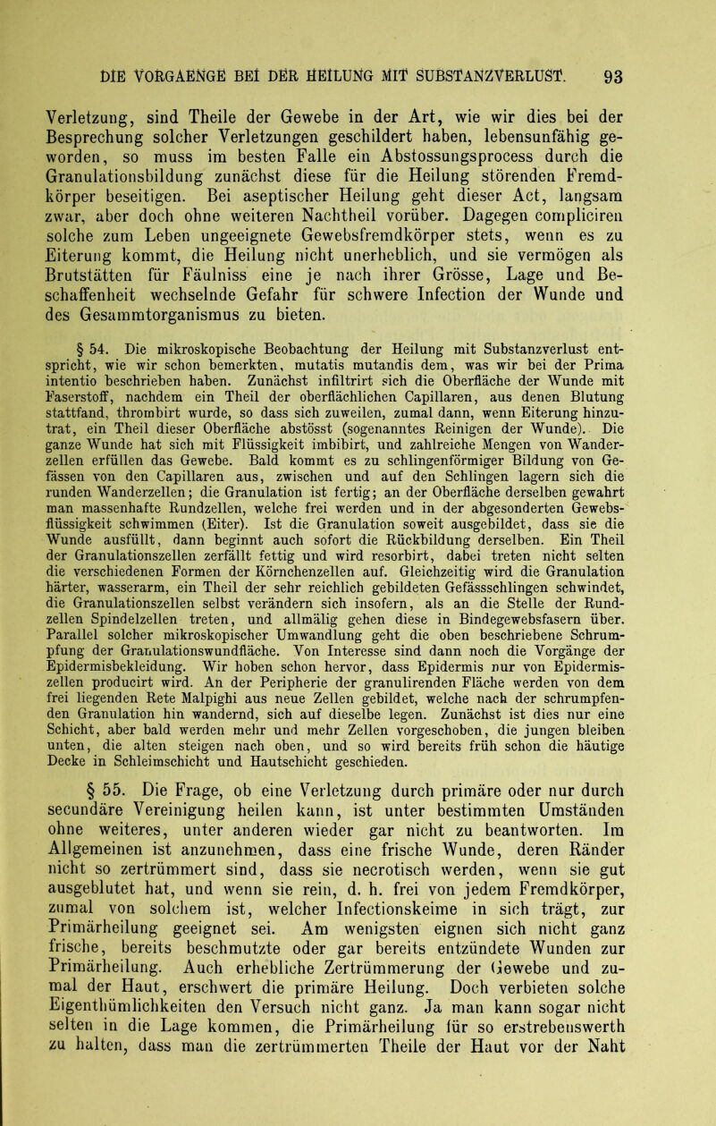 Verletzung, sind Theile der Gewebe in der Art, wie wir dies bei der Besprechung solcher Verletzungen geschildert haben, lebensunfähig ge- worden, so muss im besten Falle ein Abstossungsprocess durch die Granulationsbildung zunächst diese für die Heilung störenden Fremd- körper beseitigen. Bei aseptischer Heilung geht dieser Act, langsam zwar, aber doch ohne weiteren Nachtheil vorüber. Dagegen compliciren solche zum Leben ungeeignete Gewebsfremdkörper stets, wenn es zu Eiterung kommt, die Heilung nicht unerheblich, und sie vermögen als Brutstätten für Fäulniss eine je nach ihrer Grösse, Lage und Be- schaffenheit wechselnde Gefahr für schwere Infection der Wunde und des Gesammtorganismus zu bieten. § 54. Die mikroskopische Beobachtung der Heilung mit Substanzverlust ent- spricht, wie wir schon bemerkten, mutatis mutandis dem, was wir bei der Prima intentio beschrieben haben. Zunächst infiltrirt sich die Oberfläche der Wunde mit Faserstoff, nachdem ein Theil der oberflächlichen Capillaren, aus denen Blutung stattfand, thrombirt wurde, so dass sich zuweilen, zumal dann, wenn Eiterung hinzu- trat, ein Theil dieser Oberfläche abstösst (sogenanntes Reinigen der Wunde). Die ganze Wunde hat sich mit Flüssigkeit imbibirt, und zahlreiche Mengen von Wander- zellen erfüllen das Gewebe. Bald kommt es zu schlingenförmiger Bildung von Ge- fässen von den Capillaren aus, zwischen und auf den Schlingen lagern sich die runden Wanderzellen; die Granulation ist fertig; an der Oberfläche derselben gewahrt man massenhafte Rundzellen, welche frei werden und in der abgesonderten Gewebs- flüssigkeit schwimmen (Eiter). Ist die Granulation soweit ausgebildet, dass sie die Wunde ausfüllt, dann beginnt auch sofort die Rückbildung derselben. Ein Theil der Granulationszellen zerfällt fettig und wird resorbirt, dabei treten nicht selten die verschiedenen Formen der Körnchenzellen auf. Gleichzeitig wird die Granulation härter, wasserarm, ein Theil der sehr reichlich gebildeten Gefässschlingen schwindet, die Granulationszellen selbst verändern sich insofern, als an die Stelle der Rund- zellen Spindelzellen treten, und allmälig gehen diese in Bindegewebsfasern über. Parallel solcher mikroskopischer Umwandlung geht die oben beschriebene Schrum- pfung der Granulations wundfläche. Von Interesse sind dann noch die Vorgänge der Epidermisbekleidung. Wir hoben schon hervor, dass Epidermis nur von Epidermis- zellen producirt wird. An der Peripherie der granulirenden Fläche werden von dem frei liegenden Rete Malpighi aus neue Zellen gebildet, welche nach der schrumpfen- den Granulation hin wandernd, sich auf dieselbe legen. Zunächst ist dies nur eine Schicht, aber bald werden mehr und mehr Zellen vorgeschoben, die jungen bleiben unten, die alten steigen nach oben, und so wird bereits früh schon die häutige Decke in Schleimschicht und Hautschicht geschieden. § 55. Die Frage, ob eine Verletzung durch primäre oder nur durch secundäre Vereinigung heilen kann, ist unter bestimmten Umständen ohne weiteres, unter anderen wieder gar nicht zu beantworten. Im Allgemeinen ist anzunehmen, dass eine frische Wunde, deren Ränder nicht so zertrümmert sind, dass sie necrotisch werden, wenn sie gut ausgeblutet hat, und wenn sie rein, d. h. frei von jedem Fremdkörper, zumal von solchem ist, welcher Infectionskeime in sich trägt, zur Primärheilung geeignet sei. Am wenigsten eignen sich nicht ganz frische, bereits beschmutzte oder gar bereits entzündete Wunden zur Primärheilung. Auch erhebliche Zertrümmerung der Gewebe und zu- mal der Haut, erschwert die primäre Heilung. Doch verbieten solche Eigenthümlichkeiten den Versuch nicht ganz. Ja man kann sogar nicht selten in die Lage kommen, die Primärheilung für so erstrebenswert!! zu halten, dass man die zertrümmerten Theile der Haut vor der Naht