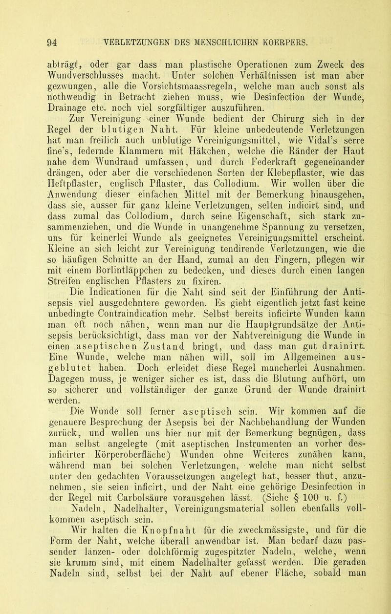 abträgt, oder gar dass man plastische Operationen zum Zweck des Wund Verschlusses macht. Unter solchen Verhältnissen ist man aber gezwungen, alle die Vorsichtsmaassregeln, welche man auch sonst als nothwendig in Betracht ziehen muss, wie Desinfection der Wunde, Drainage etc. noch viel sorgfältiger auszuführen. Zur Vereinigung einer Wunde bedient der Chirurg sich in der Regel der blutigen Naht. Für kleine unbedeutende Verletzungen hat man freilich auch unblutige Vereinigungsmittel, wie Vidal’s serre fine’s, federnde Klammern mit Häkchen, welche die Ränder der Haut nahe dem Wundrand umfassen, und durch Federkraft gegeneinander drängen, oder aber die verschiedenen Sorten der Klebepflaster, wie das Heftpflaster, englisch Pflaster, das Collodium. Wir wollen über die Anwendung dieser einfachen Mittel mit der Bemerkung hinausgehen, dass sie, ausser für ganz kleine Verletzungen, selten indicirt sind, und dass zumal das Collodium, durch seine Eigenschaft, sich stark zu- sammenziehen, und die Wunde in unangenehme Spannung zu versetzen, uns für keinerlei Wunde als geeignetes Vereinigungsmittel erscheint. Kleine an sich leicht zur Vereinigung tendirende Verletzungen, wie die so häufigen Schnitte an der Hand, zumal an den Fingern, pflegen wir mit einem Borlintläppchen zu bedecken, und dieses durch einen langen Streifen englischen Pflasters zu fixiren. Die Indicationen für die Naht sind seit der Einführung der Anti- sepsis viel ausgedehntere geworden. Es giebt eigentlich jetzt fast keine unbedingte Contraindication mehr. Selbst bereits inficirte Wunden kann man oft noch nähen, wenn man nur die Hauptgrundsätze der Anti- sepsis berücksichtigt, dass man vor der Nahtvereinigung die Wunde in einen aseptischen Zustand bringt, und dass man gut drainirt. Eine Wunde, welche man nähen will, soll im Allgemeinen aus- geblutet haben. Doch erleidet diese Regel mancherlei Ausnahmen. Dagegen muss, je weniger sicher es ist, dass die Blutung auf hört, um so sicherer und vollständiger der ganze Grund der Wunde drainirt werden. Die Wunde soll ferner aseptisch sein. Wir kommen auf die genauere Besprechung der Asepsis bei der Nachbehandlung der Wunden zurück, und wollen uns hier nur mit der Bemerkung begnügen, dass man selbst angelegte (mit aseptischen Instrumenten an vorher des- inficirter Körperoberfläche) Wunden ohne Weiteres zunähen kann, während man bei solchen Verletzungen, welche man nicht selbst unter den gedachten Voraussetzungen angelegt hat, besser thut, anzu- nehmen, sie seien inficirt, und der Naht eine gehörige Desinfection in der Regel mit Carboisäure vorausgehen lässt. (Siehe § 100 u. f.) Nadeln, Nadelhalter, Vereinigungsmaterial sollen ebenfalls voll- kommen aseptisch sein. Wir halten die Knopfnaht für die zweckmässigste, und für die Form der Naht, welche überall anwendbar ist. Man bedarf dazu pas- sender lanzen- oder dolchförmig zugespitzter Nadeln, welche, wenn sie krumm sind, mit einem Nadelhalter gefasst werden. Die geraden Nadeln sind, selbst bei der Naht auf ebener Fläche, sobald man