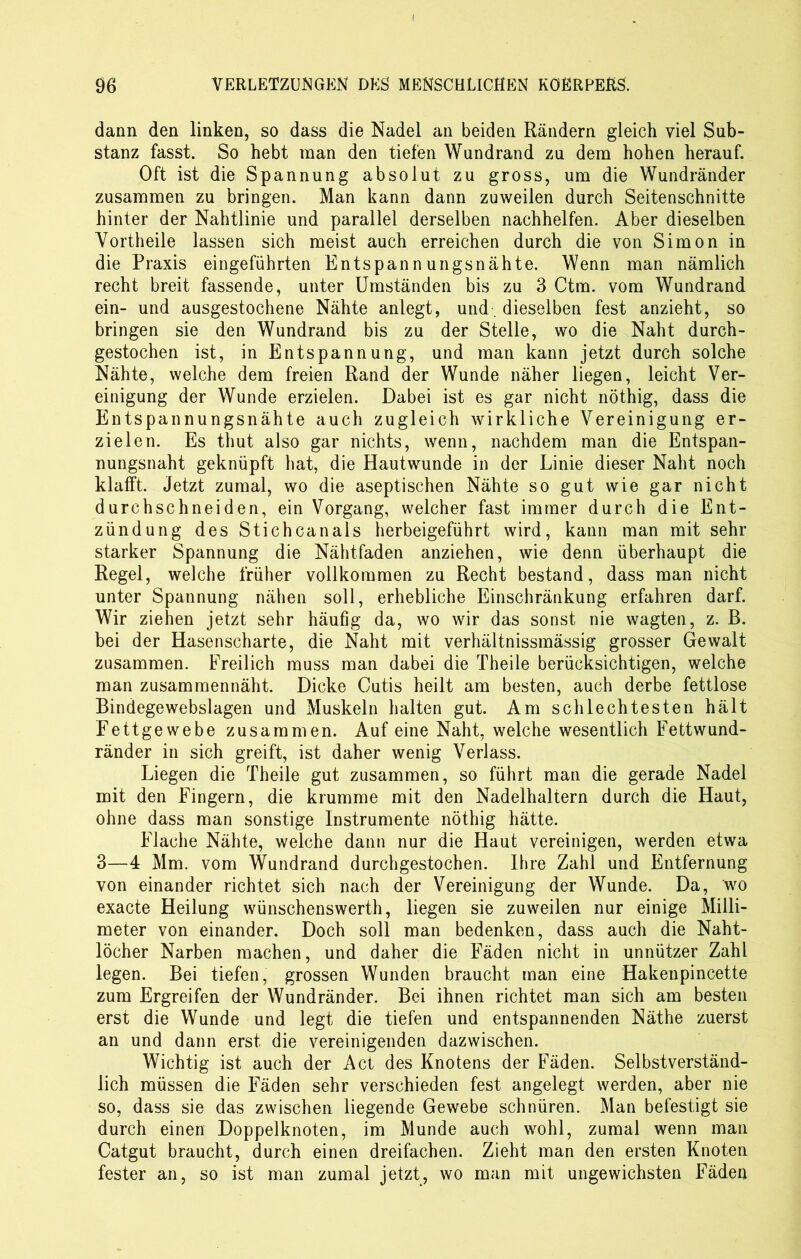 dann den linken, so dass die Nadel an beiden Rändern gleich viel Sub- stanz fasst. So hebt man den tiefen Wundrand zu dem hohen herauf. Oft ist die Spannung absolut zu gross, um die Wundränder zusammen zu bringen. Man kann dann zuweilen durch Seitenschnitte hinter der Nahtlinie und parallel derselben nachhelfen. Aber dieselben Vortheile lassen sich meist auch erreichen durch die von Simon in die Praxis eingeführten Entspannungsnähte. Wenn man nämlich recht breit fassende, unter Umständen bis zu 3 Ctm. vom Wundrand ein- und ausgestochene Nähte anlegt, und. dieselben fest anzieht, so bringen sie den Wundrand bis zu der Stelle, wo die Naht durch- gestochen ist, in Entspannung, und man kann jetzt durch solche Nähte, welche dem freien Rand der Wunde näher liegen, leicht Ver- einigung der Wunde erzielen. Dabei ist es gar nicht nöthig, dass die Entspannungsnähte auch zugleich wirkliche Vereinigung er- zielen. Es thut also gar nichts, wenn, nachdem man die Entspan- nungsnaht geknüpft hat, die Hautwunde in der Linie dieser Naht noch klafft. Jetzt zumal, wo die aseptischen Nähte so gut wie gar nicht durchschneiden, ein Vorgang, welcher fast immer durch die Ent- zündung des Stichcanais herbeigeführt wird, kann man mit sehr starker Spannung die Nähtfaden anziehen, wie denn überhaupt die Regel, welche früher vollkommen zu Recht bestand, dass man nicht unter Spannung nähen soll, erhebliche Einschränkung erfahren darf. Wir ziehen jetzt sehr häufig da, wo wir das sonst nie wagten, z. B. bei der Hasenscharte, die Naht mit verhältnissmässig grosser Gewalt zusammen. Freilich muss man dabei die Theile berücksichtigen, welche man zusammennäht. Dicke Cutis heilt am besten, auch derbe fettlose Bindegewebslagen und Muskeln halten gut. Am schlechtesten hält Fettgewebe zusammen. Auf eine Naht, welche wesentlich Fettwund- ränder in sich greift, ist daher wenig Verlass. Liegen die Theile gut zusammen, so führt man die gerade Nadel mit den Fingern, die krumme mit den Nadelhaltern durch die Haut, ohne dass man sonstige Instrumente nöthig hätte. Flache Nähte, welche dann nur die Haut vereinigen, werden etwa 3—4 Mm. vom Wundrand durchgestochen. Ihre Zahl und Entfernung von einander richtet sich nach der Vereinigung der Wunde. Da, wo exacte Heilung wünschenswerth, liegen sie zuweilen nur einige Milli- meter von einander. Doch soll man bedenken, dass auch die Naht- löcher Narben machen, und daher die FViden nicht in unnützer Zahl legen. Bei tiefen, grossen Wunden braucht man eine Hakenpincette zum Ergreifen der Wundränder. Bei ihnen richtet man sich am besten erst die Wunde und legt die tiefen und entspannenden Näthe zuerst an und dann erst die vereinigenden dazwischen. Wichtig ist auch der Act des Knotens der Fäden. Selbstverständ- lich müssen die Fäden sehr verschieden fest angelegt werden, aber nie so, dass sie das zwischen liegende Gewebe schnüren. Man befestigt sie durch einen Doppelknoten, im Munde auch wohl, zumal wenn man Catgut braucht, durch einen dreifachen. Zieht man den ersten Knoten fester an, so ist man zumal jetzt, wo man mit ungewichsten Fäden