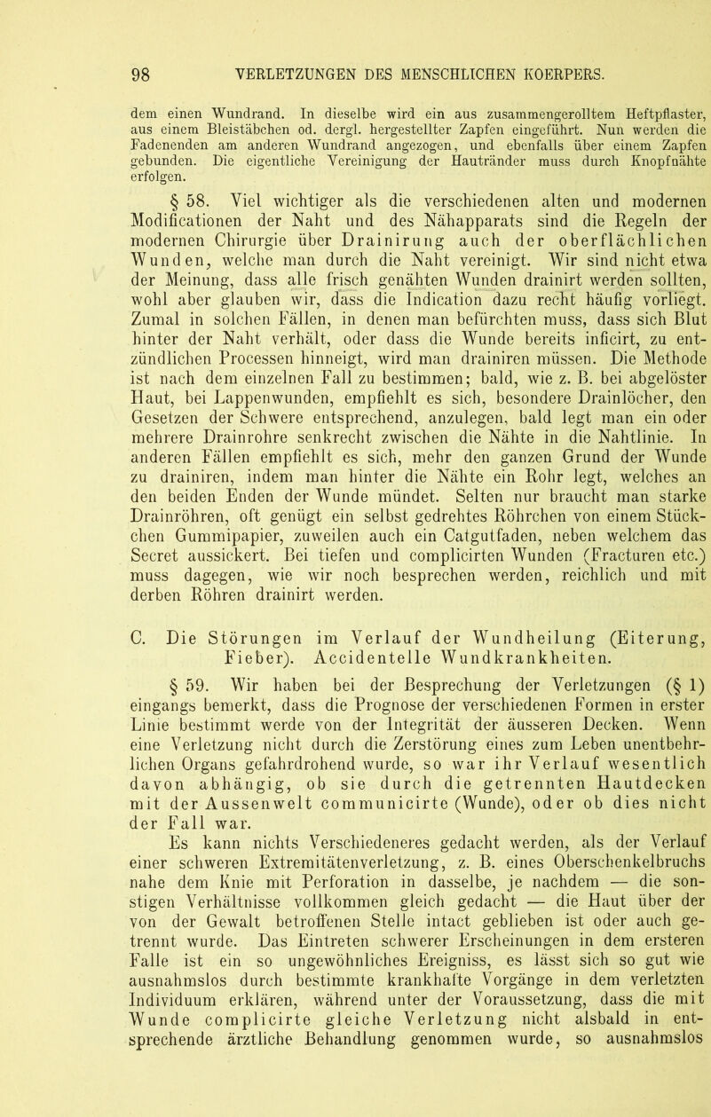 dem einen Wundrand. In dieselbe wird ein aus zusammengerolltem Heftpflaster, aus einem Bleistäbchen od. dergl. hergestellter Zapfen eingeführt. Nun werden die Fadenenden am anderen Wundrand angezogen, und ebenfalls über einem Zapfen gebunden. Die eigentliche Vereinigung der Hautränder muss durch Knopf nähte erfolgen. § 58. Viel wichtiger als die verschiedenen alten und modernen Modificationen der Naht und des Nähapparats sind die Regeln der modernen Chirurgie über Drainirung auch der oberflächlichen Wunden, welche man durch die Naht vereinigt. Wir sind nicht etwa der Meinung, dass alle frisch genähten Wunden drainirt werden sollten, wohl aber glauben wir, dass die Indication dazu recht häufig vorliegt. Zumal in solchen Fällen, in denen man befürchten muss, dass sich Blut hinter der Naht verhält, oder dass die Wunde bereits inficirt, zu ent- zündlichen Processen hinneigt, wird man drainiren müssen. Die Methode ist nach dem einzelnen Fall zu bestimmen; bald, wie z. B. bei abgelöster Haut, bei Lappen wunden, empfiehlt es sich, besondere Drainlöcher, den Gesetzen der Schwere entsprechend, anzulegen, bald legt man ein oder mehrere Drainrohre senkrecht zwischen die Nähte in die Nahtlinie. In anderen Fällen empfiehlt es sich, mehr den ganzen Grund der Wunde zu drainiren, indem man hinter die Nähte ein Rohr legt, welches an den beiden Enden der Wunde mündet. Selten nur braucht man starke Drainröhren, oft genügt ein selbst gedrehtes Röhrchen von einem Stück- chen Gummipapier, zuweilen auch ein Catgutfaden, neben welchem das Secret aussickert. Bei tiefen und complicirten Wunden (Fracturen etc.) muss dagegen, wie wir noch besprechen werden, reichlich und mit derben Röhren drainirt werden. C. Die Störungen im Verlauf der Wundheilung (Eiterung, Fieber). Accidentelle Wundkrankheiten. § 59. Wir haben bei der Besprechung der Verletzungen (§ 1) eingangs bemerkt, dass die Prognose der verschiedenen Formen in erster Linie bestimmt werde von der Integrität der äusseren Decken. Wenn eine Verletzung nicht durch die Zerstörung eines zum Leben unentbehr- lichen Organs gefahrdrohend wurde, so war ihr Verlauf wesentlich davon abhängig, ob sie durch die getrennten Hautdecken mit der Aussenwelt communicirte (Wunde), od er ob dies nicht der Fall war. Es kann nichts Verschiedeneres gedacht werden, als der Verlauf einer schweren Extremitätenverletzung, z. B. eines Oberschenkelbruchs nahe dem Knie mit Perforation in dasselbe, je nachdem — die son- stigen Verhältnisse vollkommen gleich gedacht — die Haut über der von der Gewalt betroffenen Stelle intact geblieben ist oder auch ge- trennt wurde. Das Eintreten schwerer Erscheinungen in dem ersteren Falle ist ein so ungewöhnliches Ereigniss, es lässt sich so gut wie ausnahmslos durch bestimmte krankhafte Vorgänge in dem verletzten Individuum erklären, während unter der Voraussetzung, dass die mit Wunde complicirte gleiche Verletzung nicht alsbald in ent- sprechende ärztliche Behandlung genommen wurde, so ausnahmslos