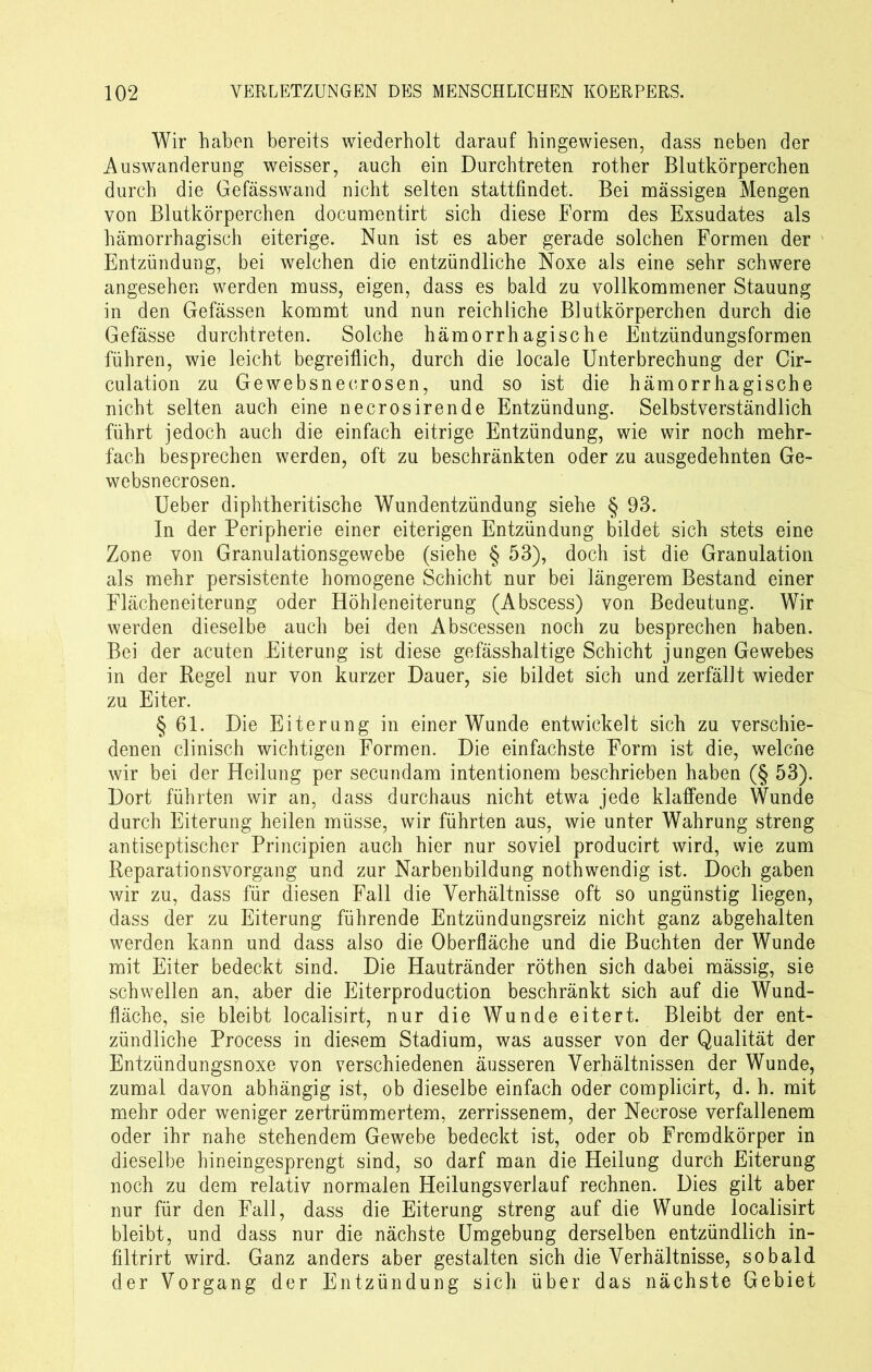 Wir haben bereits wiederholt darauf hingewiesen, dass neben der Auswanderung weisser, auch ein Durch treten rother Blutkörperchen durch die Gefässwand nicht selten stattfindet. Bei massigen Mengen von Blutkörperchen documentirt sich diese Form des Exsudates als hämorrhagisch eiterige. Nun ist es aber gerade solchen Formen der Entzündung, bei welchen die entzündliche Noxe als eine sehr schwere angesehen werden muss, eigen, dass es bald zu vollkommener Stauung in den Gefässen kommt und nun reichliche Blutkörperchen durch die Gefässe durchtreten. Solche hämorrhagische Entzündungsformen führen, wie leicht begreiflich, durch die locale Unterbrechung der Cir- culation zu Gewebsneerosen, und so ist die hämorrhagische nicht selten auch eine necrosirende Entzündung. Selbstverständlich führt jedoch auch die einfach eitrige Entzündung, wie wir noch mehr- fach besprechen werden, oft zu beschränkten oder zu ausgedehnten Ge- websnecrosen. Ueber diphtheritische Wundentzündung siehe § 93. In der Peripherie einer eiterigen Entzündung bildet sich stets eine Zone von Granulationsgewebe (siehe § 53), doch ist die Granulation als mehr persistente homogene Schicht nur bei längerem Bestand einer Flächeneiterung oder Höhleneiterung (Abscess) von Bedeutung. Wir werden dieselbe auch bei den Abscessen noch zu besprechen haben. Bei der acuten Eiterung ist diese gefässhaltige Schicht jungen Gewebes in der Regel nur von kurzer Dauer, sie bildet sich und zerfällt wieder zu Eiter. § 61. Die Eiterung in einer Wunde entwickelt sich zu verschie- denen clinisch wichtigen Formen. Die einfachste Form ist die, welche wir bei der Heilung per secundam intentionem beschrieben haben (§ 53). Dort führten wir an, dass durchaus nicht etwa jede klaffende Wunde durch Eiterung heilen müsse, wir führten aus, wie unter Wahrung streng antiseptischer Principien auch hier nur soviel producirt wird, wie zum Reparationsvorgang und zur Narbenbildung nothwendig ist. Doch gaben wir zu, dass für diesen Fall die Verhältnisse oft so ungünstig liegen, dass der zu Eiterung führende Entzündungsreiz nicht ganz abgehalten werden kann und dass also die Oberfläche und die Buchten der Wunde mit Eiter bedeckt sind. Die Hautränder röthen sich dabei mässig, sie schwellen an, aber die Eiterproduction beschränkt sich auf die Wund- fläche, sie bleibt localisirt, nur die Wunde eitert. Bleibt der ent- zündliche Process in diesem Stadium, was ausser von der Qualität der Entzündungsnoxe von verschiedenen äusseren Verhältnissen der Wunde, zumal davon abhängig ist, ob dieselbe einfach oder complicirt, d. h. mit mehr oder weniger zertrümmertem, zerrissenem, der Necrose verfallenem oder ihr nahe stehendem Gewebe bedeckt ist, oder ob Fremdkörper in dieselbe hineingesprengt sind, so darf man die Heilung durch Eiterung noch zu dem relativ normalen Heilungsverlauf rechnen. Dies gilt aber nur für den Fall, dass die Eiterung streng auf die Wunde localisirt bleibt, und dass nur die nächste Umgebung derselben entzündlich in- filtrirt wird. Ganz anders aber gestalten sich die Verhältnisse, sobald der Vorgang der Entzündung sich über das nächste Gebiet