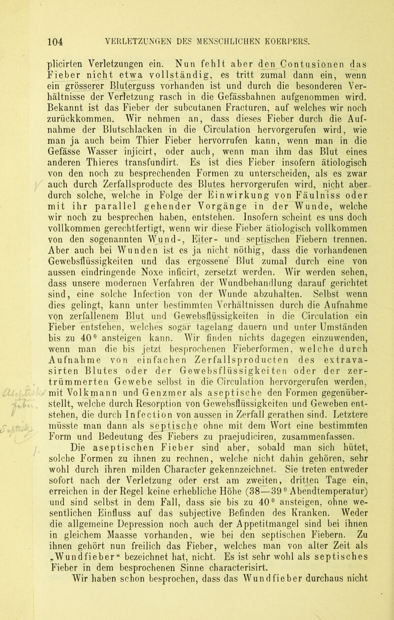 plicirten Verletzungen ein. Nun fehlt aber den Contusianen das Fieber nicht etwa vollständig, es tritt zumal dann ein, wenn ein grösserer Bluterguss vorhanden ist und durch die besonderen Ver- hältnisse der Verletzung rasch in die Gefässbahnen aufgenommen wird. Bekannt ist das Fieber der subcutanen Fracturen, auf welches wir noch zurückkommen. Wir nehmen an, dass dieses Fieber durch die Auf- nahme der Blutschlacken in die Circulation hervorgerufen wird, wie man ja auch beim Thier Fieber hervorrufen kann, wenn man in die Gefässe Wasser injicirt, oder auch, wenn man ihm das Blut eines anderen Thieres transfundirt. Es ist dies Fieber insofern ätiologisch von den noch zu besprechenden Formen zu unterscheiden, als es zwar auch durch Zerfallsproducte des Blutes hervorgerufen wird, nicht aber durch solche, welche in Folge der Einwirkung von Fäulniss oder mit ihr parallel gehender Vorgänge in der Wunde, welche wir noch zu besprechen haben, entstehen. Insofern scheint es uns doch vollkommen gerechtfertigt, wenn wir diese Fieber ätiologisch vollkommen von den sogenannten Wund-, Eiter- und septischen Fiebern trennen. Aber auch bei Wunden ist es ja nicht nöthig, dass die vorhandenen Gewebsflüssigkeiten und das ergossene Blut zumal durch eine von aussen eindringende Noxe inficirt, zersetzt werden. Wir werden sehen, dass unsere modernen Verfahren der Wundbehandlung darauf gerichtet sind, eine solche Infection von der Wunde abzuhalten. Selbst wenn dies gelingt, kann unter bestimmten Verhältnissen durch die Aufnahme von zerfallenem Blut und Gewebsflüssigkeiten in die Circulation ein Fieber entstehen, welches sogar tagelang dauern und unter Umständen bis zu 40° ansteigen kann. Wir finden nichts dagegen einzuwenden, wenn man die bis jetzt besprochenen Fieberformen, welche durch Aufnahme von einfachen Zerfallsproducten des extrava- sirten Blutes oder der Gewebsflüssigkeiten oder der zer- trümmerten Gewebe selbst in die Circulation hervorgerufen werden, mit Volkmann und Genzmer als aseptische den Formen gegenüber- stellt, welche durch Resorption von Gewebsflüssigkeiten und Geweben ent- stehen, die durch Infection von aussen in Zerfall gerathen sind. Letztere müsste man dann als septische ohne mit dem Wort eine bestimmten Form und Bedeutung des Fiebers zu praejudiciren, zusammenfassen. Die aseptischen Fieber sind aber, sobald man sich hütet, solche Formen zu ihnen zu rechnen, welche nicht dahin gehören, sehr wohl durch ihren milden Character gekennzeichnet. Sie treten entweder sofort nach der Verletzung oder erst am zweiten, dritten Tage ein, erreichen in der Regel keine erhebliche Höhe (38—39° Abendtemperatur) und sind selbst in dem Fall, dass sie bis zu 40° ansteigen, ohne we- sentlichen Einfluss auf das subjective Befinden des Kranken. Weder die allgemeine Depression noch auch der Appetitmangel sind bei ihnen in gleichem Maasse vorhanden, wie bei den septischen Fiebern. Zu ihnen gehört nun freilich das Fieber, welches man von alter Zeit als „Wundfieber“ bezeichnet hat, nicht. Es ist sehr wohl als septisches Fieber in dem besprochenen Sinne characterisirt. Wir haben schon besprochen, dass das Wundfieber durchaus nicht