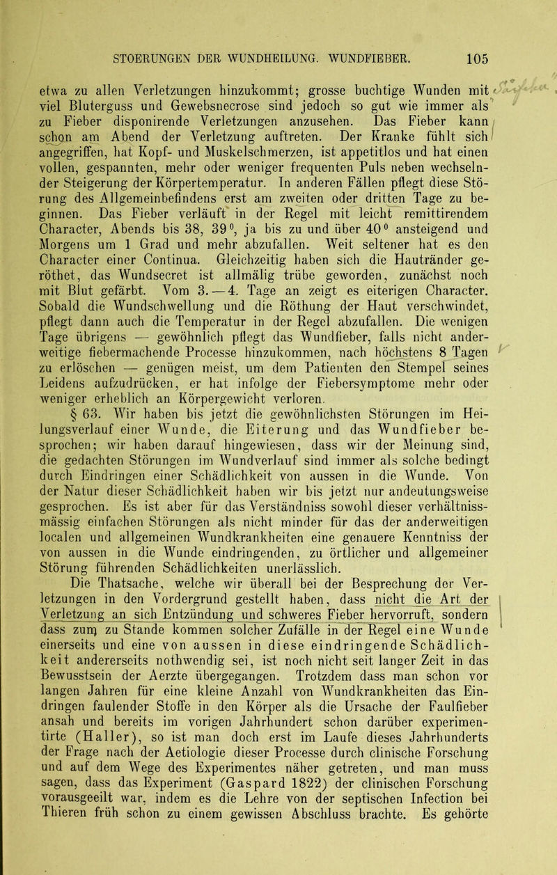 etwa zu allen Verletzungen hinzukommt; grosse buchtige Wunden mit' viel Bluterguss und Gewebsnecrose sind jedoch so gut wie immer als zu Fieber disponirende Verletzungen anzusehen. Das Fieber kann i schoil am Abend der Verletzung auftreten. Der Kranke fühlt sich angegriffen, bat Kopf- und Muskelschmerzen, ist appetitlos und hat einen vollen, gespannten, mehr oder weniger frequenten Puls neben wechseln- der Steigerung der Körpertemperatur. In anderen Fällen pflegt diese Stö- rung des Allgemeinbefindens erst am zweiten oder dritten Tage zu be- ginnen. Das Fieber verläuft in der Regel mit leicht remittirendem Character, Abends bis 38, 39°, ja bis zu und über 40° ansteigend und Morgens um 1 Grad und mehr abzufallen. Weit seltener hat es den Character einer Continua. Gleichzeitig haben sich die Hautränder ge- röthet, das Wundsecret ist allmälig trübe geworden, zunächst noch mit Blut gefärbt. Vom 3. — 4. Tage an zeigt es eiterigen Character. Sobald die Wundschwellung und die Röthung der Haut verschwindet, pflegt dann auch die Temperatur in der Regel abzufallen. Die wenigen Tage übrigens — gewöhnlich pflegt das Wundfieber, falls nicht ander- weitige fiebermachende Processe hinzukommen, nach höchstens 8 Tagen zu erlöschen — genügen meist, um dem Patienten den Stempel seines Leidens aufzudrücken, er hat infolge der Fiebersymptome mehr oder weniger erheblich an Körpergewicht verloren. § 63. Wir haben bis jetzt die gewöhnlichsten Störungen im Hei- lungsverlauf einer Wunde, die Eiterung und das Wundfieber be- sprochen; wir haben darauf hingewiesen, dass wir der Meinung sind, die gedachten Störungen im Wundverlauf sind immer als solche bedingt durch Eindringen einer Schädlichkeit von aussen in die Wunde. Von der Natur dieser Schädlichkeit haben wir bis jetzt nur andeutungsweise gesprochen. Es ist aber für das Verständniss sowohl dieser verhältniss- mässig einfachen Störungen als nicht minder für das der anderweitigen localen und allgemeinen Wundkrankheiten eine genauere Kenntniss der von aussen in die Wunde eindringenden, zu örtlicher und allgemeiner Störung führenden Schädlichkeiten unerlässlich. Die Thatsache, welche wir überall bei der Besprechung der Ver- letzungen in den Vordergrund gestellt haben, dass nicht die Art der j Verletzung an sich Entzündung und schweres Fieber hervorruft, sondern dass zun) zu Stande kommen solcher Zufälle in der Regel eine Wunde s einerseits und eine von aussen in diese eindringende Schädlich- keit andererseits nothwendig sei, ist noch nicht seit langer Zeit in das Bewusstsein der Aerzte übergegangen. Trotzdem dass man schon vor langen Jahren für eine kleine Anzahl von Wundkrankheiten das Ein- dringen faulender Stoffe in den Körper als die Ursache der Faulfieber ansah und bereits im vorigen Jahrhundert schon darüber experimen- tirte (Haller), so ist man doch erst im Laufe dieses Jahrhunderts der Frage nach der Aetiologie dieser Processe durch clinische Forschung und auf dem Wege des Experimentes näher getreten, und man muss sagen, dass das Experiment (Gaspard 1822) der clinischen Forschung vorausgeeilt war, indem es die Lehre von der septischen Infection bei Thieren früh schon zu einem gewissen Abschluss brachte. Es gehörte