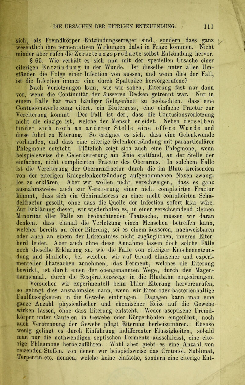 sich^ als Fremdkörper Entzündungserreger sind, sondern dass ganz wesentlich ihre fermentativen Wirkungen dabei in Frage kommen. Nicht minder aber rufen die Zersetzungsproducte selbst Entzündung hervor. § 65. Wie verhält es sich nun mit der speciellen Ursache einer eiterigen Entzündung in der Wunde. Ist dieselbe unter allen Um- ständen die Folge einer Infection von aussen, und wenn dies der Fall, ist die Infection immer eine durch Spaltpilze hervorgerufene? Nach Verletzungen kam, wie wir sahen, Eiterung fast nur dann Vor, wenn die Continuität der äusseren Decken getrennt war. Nur in einem Falle hat man häufiger Gelegenheit zu beobachten, dass eine Contusionsverletzung eitert, ein Bluterguss, eine einfache Fractur zur Vereiterung kommt. Der Fall ist der, dass die Contusionsverletzung nicht die einzige ist, welche der Mensch erleidet. Neben derselben findet sich noch an anderer Stelle eine offene Wunde und diese führt zu Eiterung. So ereignet es sich, dass eine Gelenkwunde vorhanden, und dass eine eiterige Gelenkentzündung mit paraarticulärer Phlegmone entsteht. Plötzlich zeigt sich auch eine Phlegmone, wenn beispielsweise die Gelenkeiterung am Knie stattfand, an der Stelle der einfachen, nicht complicirten Fractur des Oberarms. In solchem Falle ist die Vereiterung der Oberarmfractur durch die im Blute kreisenden von der eiterigen Kniegelenkentzündung aufgenommenen Noxen zwang- los zu erklären. Aber wir wollen nicht verschweigen, dass es ganz ausnahmsweise auch zur Vereiterung einer nicht complicirten Fractur kommt, dass sich ein Gehirnabscess zu einer nicht complicirten Schä- delfractur gesellt, ohne dass die Quelle der Infection sofort klar wäre. Zur Erklärung dieser, wir wiederholen es, in einer verschwindend kleinen Minorität aller Fälle zu beobachtenden Thatsache, müssen wir daran denken, dass einmal die Verletzung einen Menschen betreffen kann, weicher bereits an einer Eiterung, sei es einem äusseren, nachweisbaren oder auch an einem der Erkenntniss nicht zugänglichen, inneren Eiter- herd leidet. Aber auch ohne diese Annahme lassen doch solche Fälle noch dieselbe Erklärung zu, wie die Fälle von eiteriger Knochenentzün- dung und ähnliche, bei welchen wir auf Grund clinischer und experi- menteller Thatsachen annehmen, das Ferment, welches die Eiterung bewirkt, ist durch einen der obengenannten Wege, durch den Magen- darmcanal, durch die Respirationswege in die Blutbahn eingedrungen. Versuchen wir experimentell beim Thier Eiterung hervorzurufen, so gelingt dies ausnahmslos dann, wenn wir Eiter oder bacterienhaltige Faulflüssigkeiten in die Gewebe einbringen. Dagegen kann man eine ganze Anzahl physicalischer und chemischer Reize auf die Gewebe wirken lassen, ohne dass Eiterung entsteht. Weder aseptische Fremd- körper unter Cautelen in Gewebe oder Körperhöhlen eingeführt, noch auch Verbrennung der Gewebe pflegt Eiterung herbeizuführen. Ebenso wenig gelingt es durch Einführung indifferenter Flüssigkeiten, sobald man nur die nothwendigen septischen Fermente ausschliesst, eine eite- rige Phlegmone herbeizuführen. Wohl aber giebt es eine Anzahl von reizenden Stoffen, von denen wir beispielsweise das Crotonöl, Sublimat, Terpentin etc. nennen, welche keine einfache, sondern eine eiterige Ent-