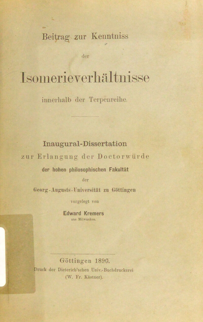 Beitrag zuv Kenntniss der innerhalb der Terpenreihe. Inaugural-Dissertation zur Erl a n g u n g d e r D o c t o r w ii r d e der hohen philosophischen Fakultät der Georg-Augusts-Iniversität zu Güttingen vorgelegt von Edward Kremers aus Milwaukee. Göttingen 1890. Druck der Dieterick’sclien Univ.-Buchdruckerei (W. Fr. Kästner).