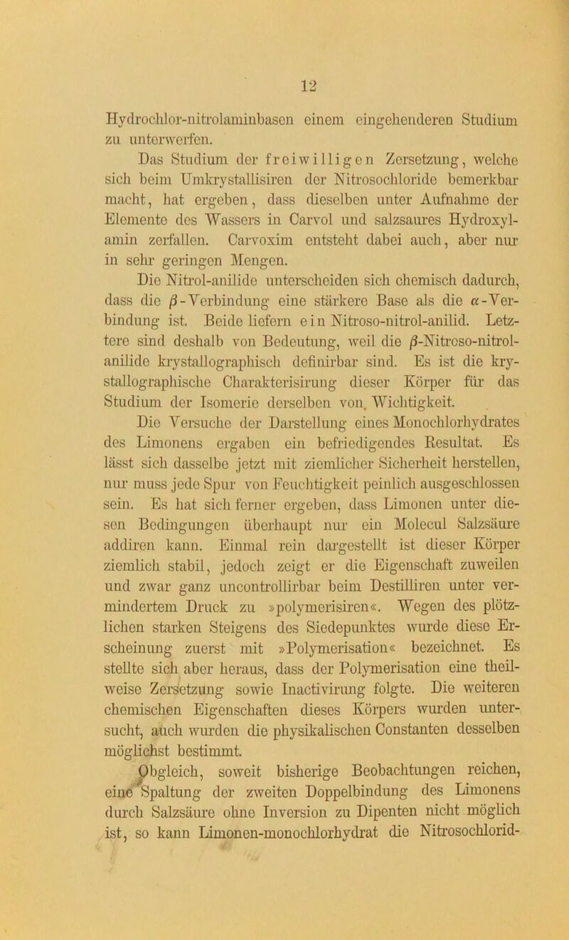 Hydrochlor-nitrolaminbasen einem eingehenderen Studium zu unterwerfen. Das Studium der freiwilligen Zersetzung, welche sich beim Umkrystaliisiren der Nitrosochloride bemerkbar macht, hat ergeben, dass dieselben unter Aufnahme der Elemente des Wassers in Carvol und salzsaures Hydroxyl- amin zerfallen. Carvoxim entsteht dabei auch, aber nur in sehr geringen Mengen. Die Nitrol-anilide unterscheiden sich chemisch dadurch, dass die /3-Verbindung eine stärkere Base als die «-Ver- bindung ist. Beide liefern ein Nitroso-nitrol-anilid. Letz- tere sind deshalb von Bedeutung, weil die ß-Nitrcso-nitrol- anilide krystallographisch definirbar sind. Es ist die kry- stallographische Charakterisirung dieser Körper für das Studium der Isomerie derselben von Wichtigkeit. Die Versuche der Darstellung eines Monochlorhydrates des Limonens ergaben ein befriedigendes Resultat. Es lässt sich dasselbe jetzt mit ziemlicher Sicherheit hersteilen, nur muss jede Spur von Feuchtigkeit peinlich ausgeschlossen sein. Es hat sich ferner ergeben, dass Limonen unter die- sen Bedingungen überhaupt nur ein Molecul Salzsäure addiren kann. Einmal rein dargestellt ist dieser Körper ziemlich stabil, jedoch zeigt er die Eigenschaft zuweilen und zwar ganz uncontrollirbar beim Destilliren unter ver- mindertem Druck zu »polymerisiren«. Wegen des plötz- lichen starken Steigons des Siedepunktes wurde diese Er- scheinung zuerst mit »Polymerisation« bezeichnet. Es stellte sich aber heraus, dass der Polymerisation eine theil- weise Zersetzung sowie Inactivirung folgte. Die weiteren chemischen Eigenschaften dieses Körpers wurden unter- sucht, auch wurden die physikalischen Constanten desselben möglichst bestimmt. Obgleich, soweit bisherige Beobachtungen reichen, eine Spaltung der zweiten Doppelbindung des Limonens durch Salzsäure ohne Inversion zu Dipenten nicht möglich ist, so kann Limonen-monochlorhydrat die Nitrosochlorid-