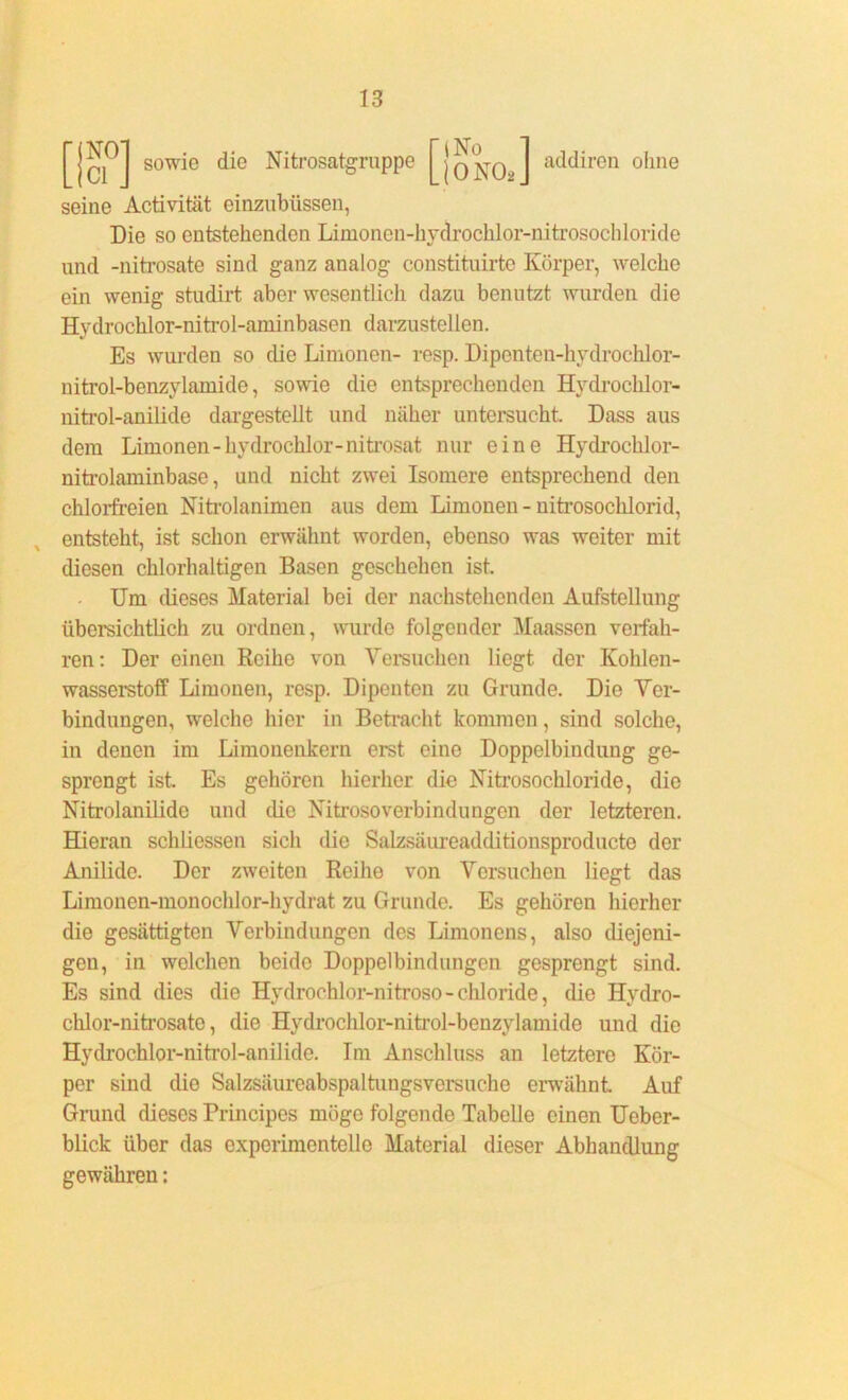 sowie die Nitrosatgruppe riNo Li ONO* ]■ addiren ohne seine Activität einzubiissen, Die so entstehenden Limonen-hydrochlor-nitrosochloride und -nih’osate sind ganz analog constituirte Körper, welche ein wenig studirt aber wesentlicli dazu benutzt wurden die Hydrochlor-nitrol-aminbasen darzustellen. Es wurden so die Limonen- resp. Dipenten-hydrochlor- nitrol-benzylamide, sowie die entsprechenden Hvdrochlor- nitrol-anilide dargestellt und näher untersucht. Dass aus dem Limonen-hydrochlor-nitrosat nur eine Hydrochlor- nitrolaminbase, und nicht zwei Isomere entsprechend den chlorfreien Nitrolanimen aus dem Limonen - nitrosoclilorid, entsteht, ist schon erwähnt worden, ebenso was weiter mit diesen chlorhaltigen Basen geschehen ist. Um dieses Material bei der nachstehenden Aufstellung übersichtlich zu ordnen, wurde folgender Maassen verfah- ren: Der einen Reihe von Versuchen liegt der Kohlen- wasserstoff Limonen, resp. Dipenten zu Grunde. Die Ver- bindungen, welche hier in Betracht kommen, sind solche, in denen im Limonenkern erst eine Doppelbindung ge- sprengt ist Es gehören hierher die Nitrosochloride, die Nitrolanilide und die Kitrosoverbindungen der letzteren. Hieran schliessen sich die Salzsäureadditionsproducte der Anilide. Der zweiten Reihe von Versuchen liegt das Limonen-monochlor-hydrat zu Grunde. Es gehören hierher die gesättigten Verbindungen des Limonens, also diejeni- gen, in welchen beide Doppelbindungen gesprengt sind. Es sind dies die Hydrochlor-nitroso-Chloride, die Hydro- chlor-nitrosato, die Hydrochlor-nitrol-benzylamide und die Hydrochlor-nitrol-anilide. Im Anschluss an letztere Kör- per sind die Salzsäureabspaltungsversuche erwähnt Auf Grund dieses Principes mögo folgende Tabelle einen Ueber- blick über das experimentelle Material dieser Abhandlung gewähren: