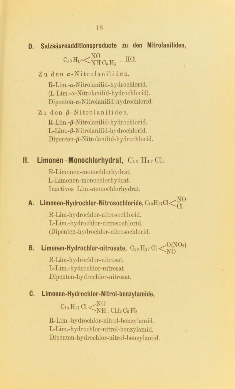 D. Salzsäureadditionsproducte zu den Nitrolaniliden, CloHl6<NHC6H5 * HC1 Zu den «-Nitrolaniliden. R-Lim.-a-Niti-olanilid-hydroclilorid. (L-Li m.-a-Nitrolanili d-liy drochlorid). Dipenten-c-Nitrolanilid-hydrochlorid. Zu den /3-Nitrolaniliden. R-Iim.-/3-Mtrolanilid-hydrocblorid. L-Lira.-/3-Nitrolanilid-hydrochlorid. Dipenten-/3-Nitrolanilid-hydrochlorid. II. Limonen - Monochlorhydrat, C10H17CI. R-Limonen-monochlorhydrat L-Limonen-monochlorhydrat. Inactives Lim.-monochlorhydrat. NO A. Limonen-Hydrochlor-Nitrosochloride,CioHi7C1<Cq R-Lim-hydrochlor-nitrosochlorid. L-Lim.-hydrochlor-nitrosochlorid. (Diponten-hydrochlor-nitrosochlorid. B. Limonen-Hydrochlor-nitrosate, C10H17CI ^ R-Iim-hydrochlor-nitrosat L-Lim.-bydrochlor-nitrosat. Dipenten-hydrochlor-nitrosat. C. Limonen-Hydrochlor-Nitrol-benzylamide, CioHn ci<^CH2CeE5 R-Lim.-liydrocldor-nitrol-bcnzylaniid. L-Lim.-hydroclilor-nitrol-benzylamid. Dipenten-hydrochlor-nitrol-benzylamid.