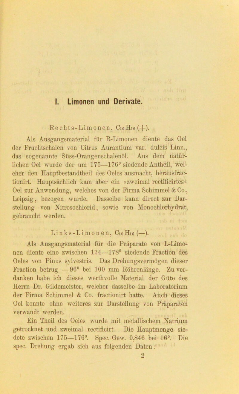 I. Limonen und Derivate. Rechts-Limonen, CioHi6(-j-)- Als Ausgangsmaterial für R-Limonen diente das Oel der Fruchtschalen von Citrus Aurantium var. dulcis Linn., das sogenannte Süss-Orangenschalenöl. Aus dem natür- lichen Oel wurde der um 175—176° siedende Antlieil, wel- cher den Hauptbestandteil des Oeles ausmacht, herausfrac- tionirt. Hauptsächlich kam aber ein »zweimal rectificirtes« Oel zur Anwendung, welches von der Firma Schimmel & Co., Leipzig, bezogen wurde. Dasselbe kann direct zur Dar- stellung von Nitrosoclüorid, sowie von Monochlorhydrat, gebraucht werden. Links -Limonen, CioHi6 (—). Als Ausgangsmaterial für die Präparate von L-Limo- nen diente eine zwischen 174—178° siedende Fraction des Oeles von Pinus sylvestris. Das Drehungsvermögen dieser Fraction betrug —96u bei 100 mm Röhrenlänge. Zu ver- danken habe ich dieses werthvolle Material der Güte des Herrn Dr. Gildemeister, welcher dasselbe im Laboratorium der Firma Schimmel & Co. fractionirt hatte. Auch dieses Oel konnte ohne weiteres zur Darstellung von Präparaten verwandt werden. Ein Theil des Oeles wurde mit metallischem Natrium getrocknet und zweimal rectificirt. Die Hauptmenge sie- dete zwischen 175—176°. Spec. Gew. 0,846 bei 16°. Die spec. Drehung ergab sich aus folgenden Daten: 2