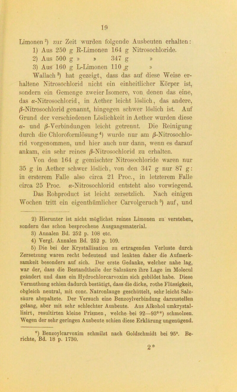 Limonen2) zur Zeit wurden folgende Ausbeuten erhalten: 1) Aus 250 g R-Limoneu 164 g Nitrosochloride. 2) Aus 500 g » t> 347 g » 3) Aus 160 g L-Limonen 110 .g » Wallach 3) hat gezeigt, dass das auf diese Weise er- haltene Nitrosochlorid nicht ein einheitlicher Körper ist, sondern ein Gemenge zweier Isomere, von denen das eine, das a-Nitrosochlorid, in Aether leicht löslich, das andere, ß-Nitrosochlorid genannt, hingegen schwer löslich ist. Auf Grund der verschiedenen Löslichkeit in Aether wurden diese a- und ß-Verbindungen leicht getrennt. Die Reinigimg durch die Chloroformlösung4) wurde nur am /3-NitrosochJo- rid vorgenommen, und hier auch nur dann, wenn es darauf ankam, ein sehr reines /3-Nitrosochlorid zu erhalten. Yon den 164 g gemischter Nitrosochloride waren nur 35 g in Aether schwer löslich, von den 347 g nur 87 g: in ersterem Falle also circa 21 Proc., in letzterem Falle circa 25 Proc. a-Nitrosochlorid entsteht also vorwiegend. Das Rohproduct ist leicht zersetzlich. Nach einigen Wochen tritt ein eigenthtunlicher Carvolgeruch5) auf, und 2) Hierunter ist nicht möglichst reines Limonen zu verstehen, sondern das schon besprochene Ausgangsmaterial. 3) Annalen Bd. 252 p. 108 etc. 4) Yergl. Annalen Bd. 252 p. 109. 5) Die bei der Krystallisation zu ertragenden Verluste durch Zersetzung waren recht bedeutend und lenkten daher die Aufmerk- samkeit besonders auf sich. Der erste Gedanke, welcher nahe lag, war der, dass die Bestandtheile der Salzsäure ihre Lage im Molecul geändert und dass ein Hydrochlorcarvoxim sich gebildet habe. Diese Vermuthung schien dadurch bestätigt, dass die dicke, rothe Flüssigkeit, obgleich neutral, mit conc. Natronlauge geschüttelt, sehr leicht Salz- säure abspaltete. Der Versuch eine Benzoylverbindung darzustellen gelang, aber mit sehr schlechter Ausbeute. Aus Alkohol umkrystal- lisirt, resultirten kleine Prismen, welche bei 92—93°*) schmolzen. Wegen der sehr geringen Ausbeute schien diese Erklärung ungenügend. *) Benzoylcarvoxim schmilzt nach Goldschmidt bei 95°. Be- richte, Bd. 18 p. 1730. 2*