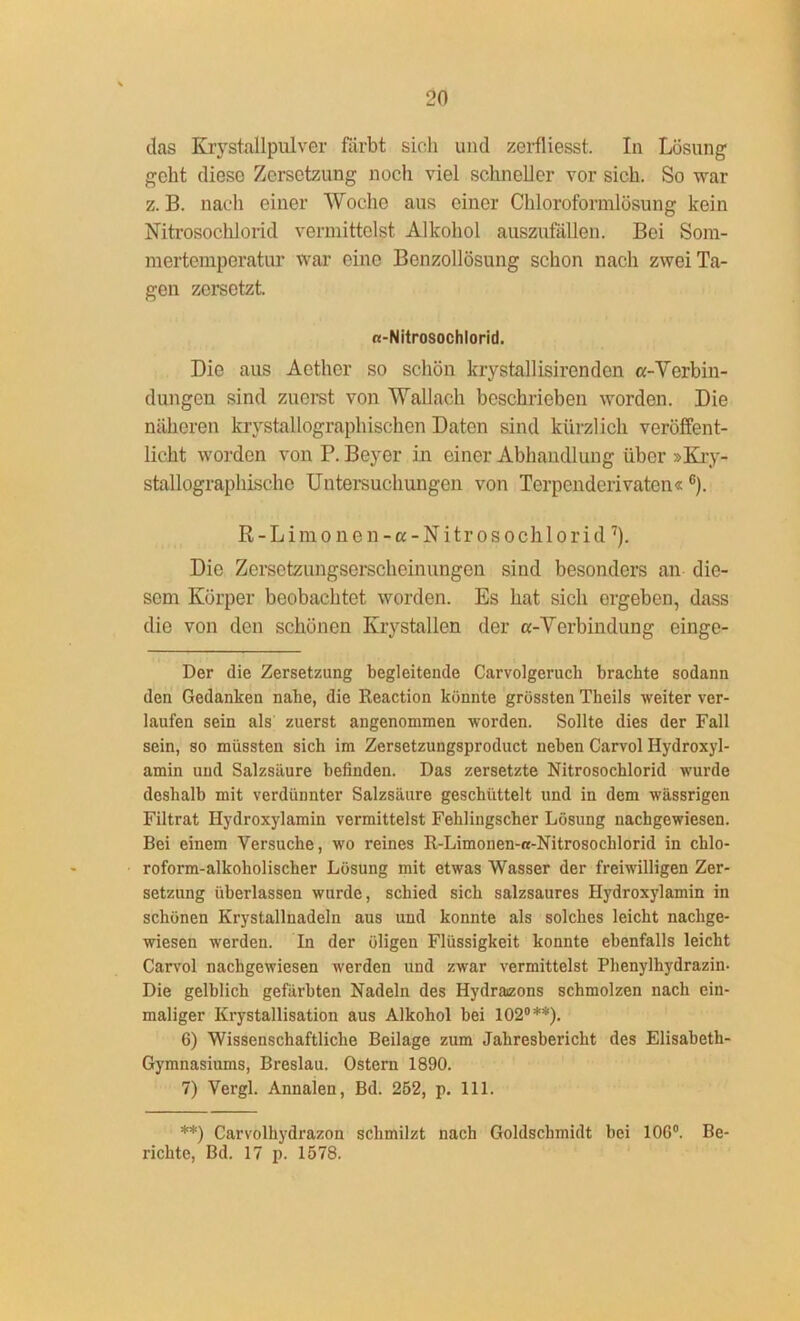 das Krystallpulver färbt sich und zerfliesst. In Lösung geht diese Zersetzung noch viel schneller vor sich. So war z. B. nach einer Woche aus einer Chloroformlösung kein Nitrosochlorid vermittelst Alkohol auszufallen. Bei Som- mertemperatur war eine Benzollösung schon nach zwei Ta- gen zersetzt. «-Nitrosochlorid. Die aus Aether so schön krystallisirendon «-Verbin- dungen sind zuerst von Wallach beschrieben worden. Die näheren krystallograplüschen Daten sind kürzlich veröffent- licht worden von P. Beyer in einer Abhandlung über »Kry- stallographische Untersuchungen von Terpenderivaten«6). R-Limonen-a-Nitrosochlorid7). Die Zersetzungserscheinungen sind besonders an die- sem Körper beobachtet worden. Es hat sich ergeben, dass die von den schönen Ivrystallen der a-Verbindung einge- Der die Zersetzung begleitende Carvolgeruch brachte sodann den Gedanken nabe, die Reaction könnte grössten Theils weiter ver- laufen sein als zuerst angenommen worden. Sollte dies der Fall sein, so müssten sich im Zersetzungsproduct neben Carvol Hydroxyl- amin und Salzsäure befinden. Das zersetzte Nitrosochlorid wurde deshalb mit verdünnter Salzsäure geschüttelt und in dem wässrigen Filtrat Hydroxylamin vermittelst Feblingscber Lösung nachgewiesen. Bei einem Versuche, wo reines R-Limonen-a-Nitrosochlorid in chlo- roform-alkoholischer Lösung mit etwas Wasser der freiwilligen Zer- setzung überlassen wurde, schied sich salzsaures Hydroxylamin in schönen Krystallnadeln aus und konnte als solches leicht nachge- wiesen werden. In der öligen Flüssigkeit konnte ebenfalls leicht Carvol nachgewiesen werden und zwar vermittelst Phenylhydrazin- Die gelblich gefärbten Nadeln des Hydraizons schmolzen nach ein- maliger Krystallisation aus Alkohol bei 102°**). 6) Wissenschaftliche Beilage zum Jahresbericht des Elisabeth- Gymnasiums, Breslau. Ostern 1890. 7) VergL Annalen, Bd. 252, p. 111. **) Carvolhydrazon schmilzt nach Goldschmidt bei 106°. Be- richte, Bd. 17 p. 1578.